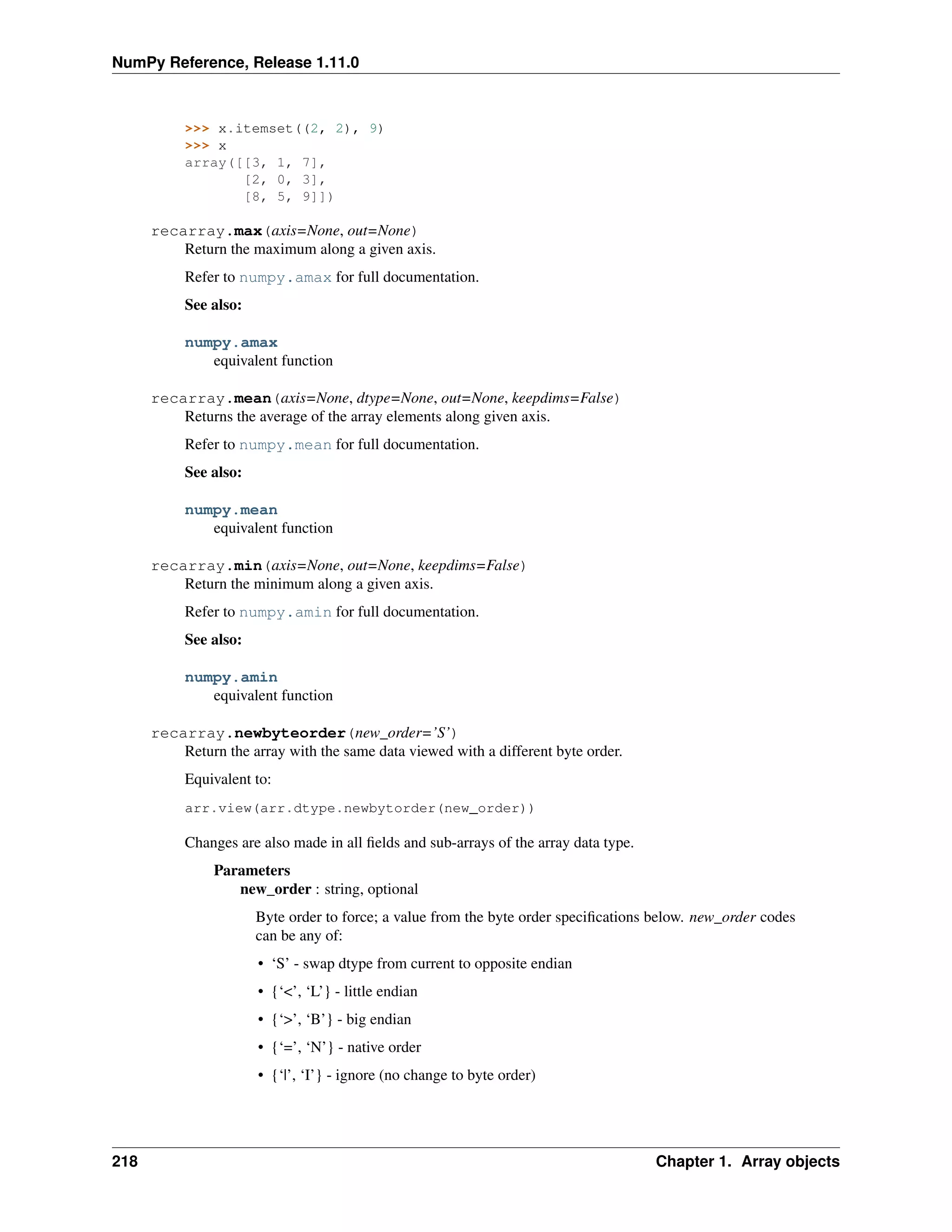 NumPy Reference, Release 1.11.0
>>> x.itemset((2, 2), 9)
>>> x
array([[3, 1, 7],
[2, 0, 3],
[8, 5, 9]])
recarray.max(axis=None, out=None)
Return the maximum along a given axis.
Refer to numpy.amax for full documentation.
See also:
numpy.amax
equivalent function
recarray.mean(axis=None, dtype=None, out=None, keepdims=False)
Returns the average of the array elements along given axis.
Refer to numpy.mean for full documentation.
See also:
numpy.mean
equivalent function
recarray.min(axis=None, out=None, keepdims=False)
Return the minimum along a given axis.
Refer to numpy.amin for full documentation.
See also:
numpy.amin
equivalent function
recarray.newbyteorder(new_order=’S’)
Return the array with the same data viewed with a different byte order.
Equivalent to:
arr.view(arr.dtype.newbytorder(new_order))
Changes are also made in all fields and sub-arrays of the array data type.
Parameters
new_order : string, optional
Byte order to force; a value from the byte order specifications below. new_order codes
can be any of:
• ‘S’ - swap dtype from current to opposite endian
• {‘<’, ‘L’} - little endian
• {‘>’, ‘B’} - big endian
• {‘=’, ‘N’} - native order
• {‘|’, ‘I’} - ignore (no change to byte order)
218 Chapter 1. Array objects
 