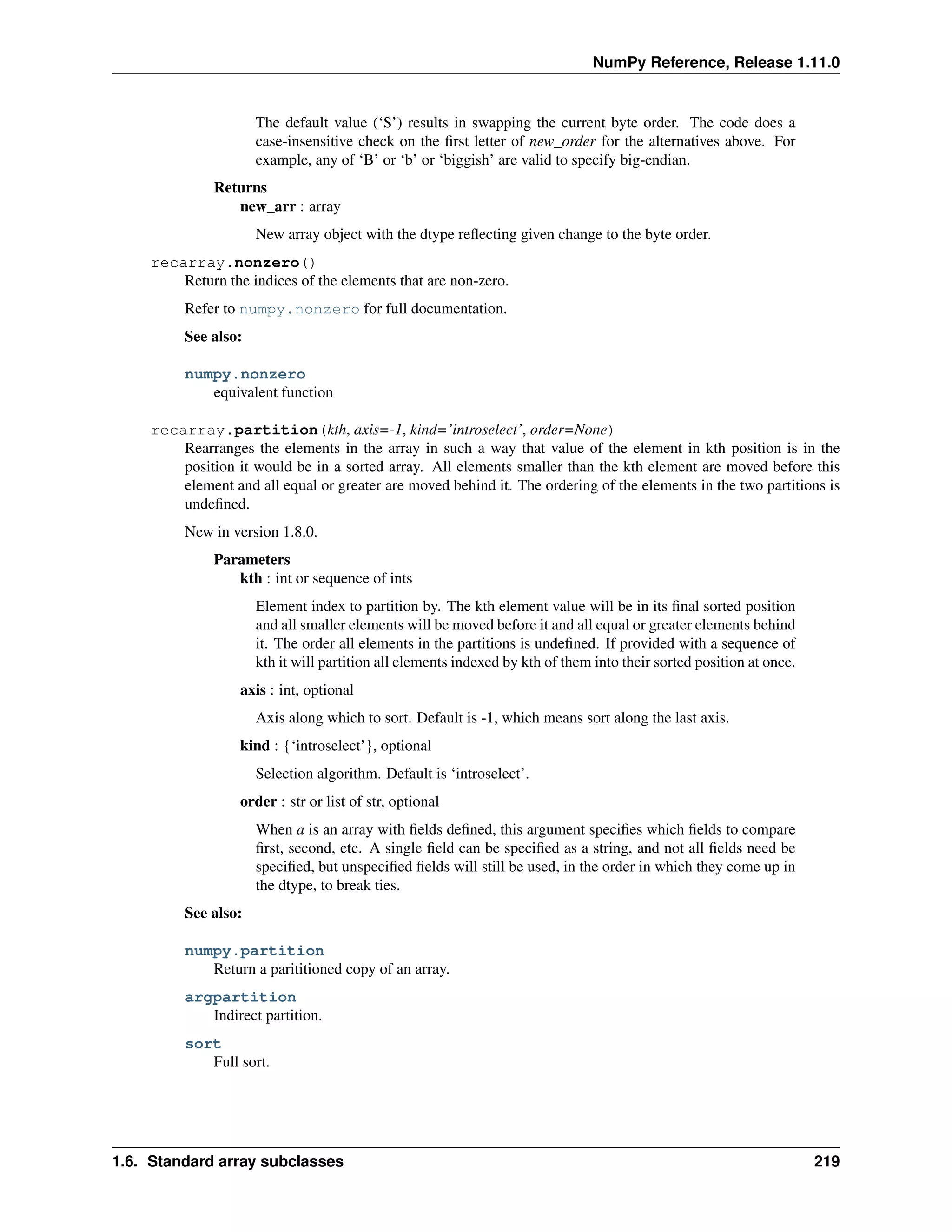 NumPy Reference, Release 1.11.0
The default value (‘S’) results in swapping the current byte order. The code does a
case-insensitive check on the first letter of new_order for the alternatives above. For
example, any of ‘B’ or ‘b’ or ‘biggish’ are valid to specify big-endian.
Returns
new_arr : array
New array object with the dtype reflecting given change to the byte order.
recarray.nonzero()
Return the indices of the elements that are non-zero.
Refer to numpy.nonzero for full documentation.
See also:
numpy.nonzero
equivalent function
recarray.partition(kth, axis=-1, kind=’introselect’, order=None)
Rearranges the elements in the array in such a way that value of the element in kth position is in the
position it would be in a sorted array. All elements smaller than the kth element are moved before this
element and all equal or greater are moved behind it. The ordering of the elements in the two partitions is
undefined.
New in version 1.8.0.
Parameters
kth : int or sequence of ints
Element index to partition by. The kth element value will be in its final sorted position
and all smaller elements will be moved before it and all equal or greater elements behind
it. The order all elements in the partitions is undefined. If provided with a sequence of
kth it will partition all elements indexed by kth of them into their sorted position at once.
axis : int, optional
Axis along which to sort. Default is -1, which means sort along the last axis.
kind : {‘introselect’}, optional
Selection algorithm. Default is ‘introselect’.
order : str or list of str, optional
When a is an array with fields defined, this argument specifies which fields to compare
first, second, etc. A single field can be specified as a string, and not all fields need be
specified, but unspecified fields will still be used, in the order in which they come up in
the dtype, to break ties.
See also:
numpy.partition
Return a parititioned copy of an array.
argpartition
Indirect partition.
sort
Full sort.
1.6. Standard array subclasses 219
 