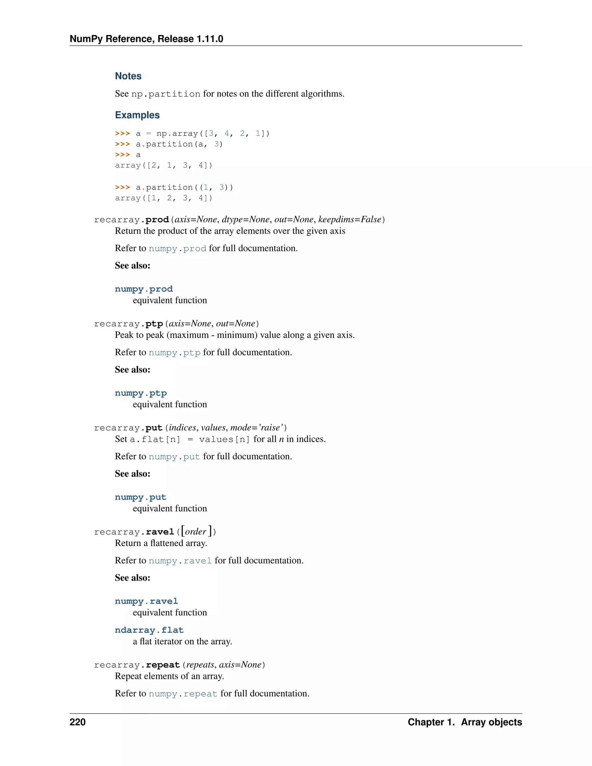 NumPy Reference, Release 1.11.0
Notes
See np.partition for notes on the different algorithms.
Examples
>>> a = np.array([3, 4, 2, 1])
>>> a.partition(a, 3)
>>> a
array([2, 1, 3, 4])
>>> a.partition((1, 3))
array([1, 2, 3, 4])
recarray.prod(axis=None, dtype=None, out=None, keepdims=False)
Return the product of the array elements over the given axis
Refer to numpy.prod for full documentation.
See also:
numpy.prod
equivalent function
recarray.ptp(axis=None, out=None)
Peak to peak (maximum - minimum) value along a given axis.
Refer to numpy.ptp for full documentation.
See also:
numpy.ptp
equivalent function
recarray.put(indices, values, mode=’raise’)
Set a.flat[n] = values[n] for all n in indices.
Refer to numpy.put for full documentation.
See also:
numpy.put
equivalent function
recarray.ravel([order ])
Return a flattened array.
Refer to numpy.ravel for full documentation.
See also:
numpy.ravel
equivalent function
ndarray.flat
a flat iterator on the array.
recarray.repeat(repeats, axis=None)
Repeat elements of an array.
Refer to numpy.repeat for full documentation.
220 Chapter 1. Array objects
 