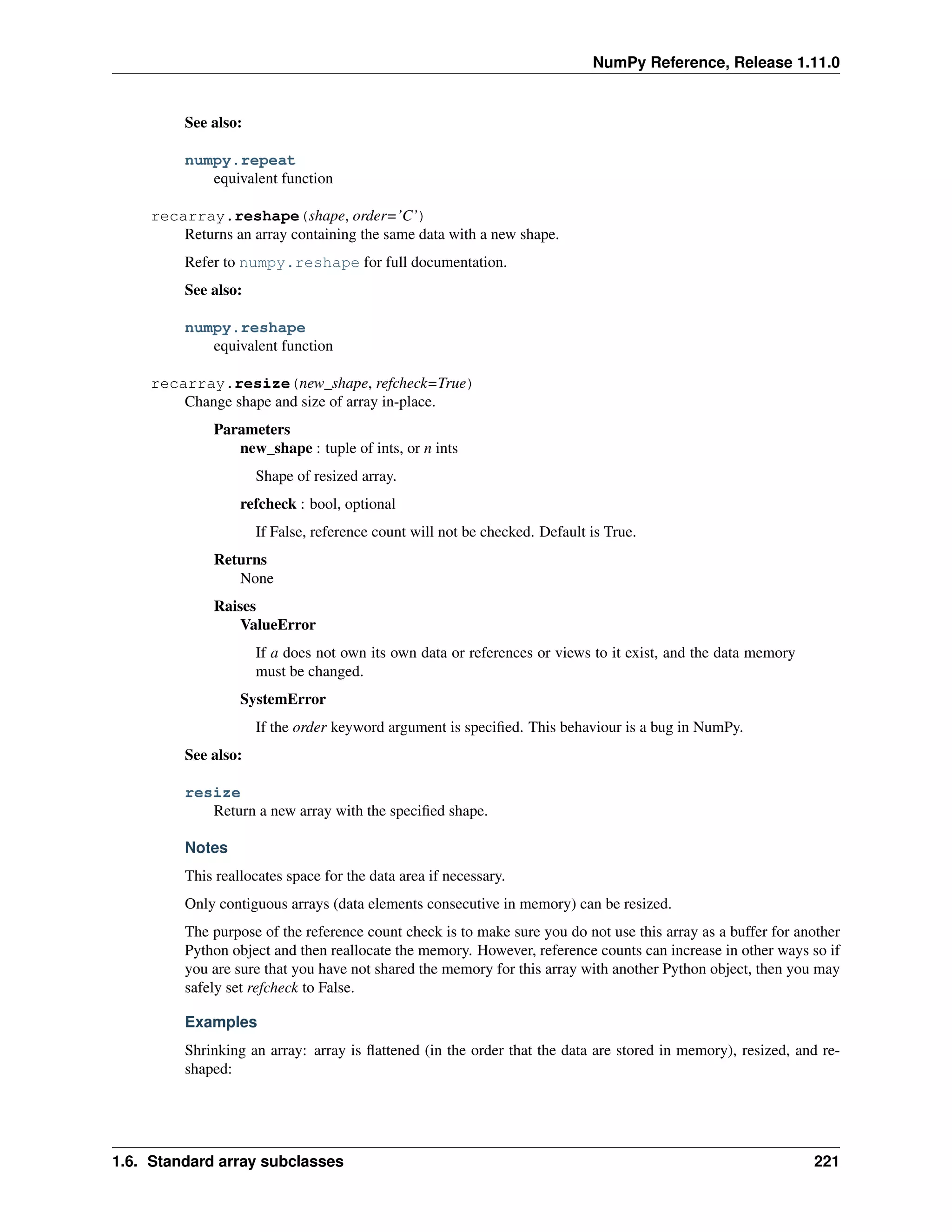 NumPy Reference, Release 1.11.0
See also:
numpy.repeat
equivalent function
recarray.reshape(shape, order=’C’)
Returns an array containing the same data with a new shape.
Refer to numpy.reshape for full documentation.
See also:
numpy.reshape
equivalent function
recarray.resize(new_shape, refcheck=True)
Change shape and size of array in-place.
Parameters
new_shape : tuple of ints, or n ints
Shape of resized array.
refcheck : bool, optional
If False, reference count will not be checked. Default is True.
Returns
None
Raises
ValueError
If a does not own its own data or references or views to it exist, and the data memory
must be changed.
SystemError
If the order keyword argument is specified. This behaviour is a bug in NumPy.
See also:
resize
Return a new array with the specified shape.
Notes
This reallocates space for the data area if necessary.
Only contiguous arrays (data elements consecutive in memory) can be resized.
The purpose of the reference count check is to make sure you do not use this array as a buffer for another
Python object and then reallocate the memory. However, reference counts can increase in other ways so if
you are sure that you have not shared the memory for this array with another Python object, then you may
safely set refcheck to False.
Examples
Shrinking an array: array is flattened (in the order that the data are stored in memory), resized, and re-
shaped:
1.6. Standard array subclasses 221
 