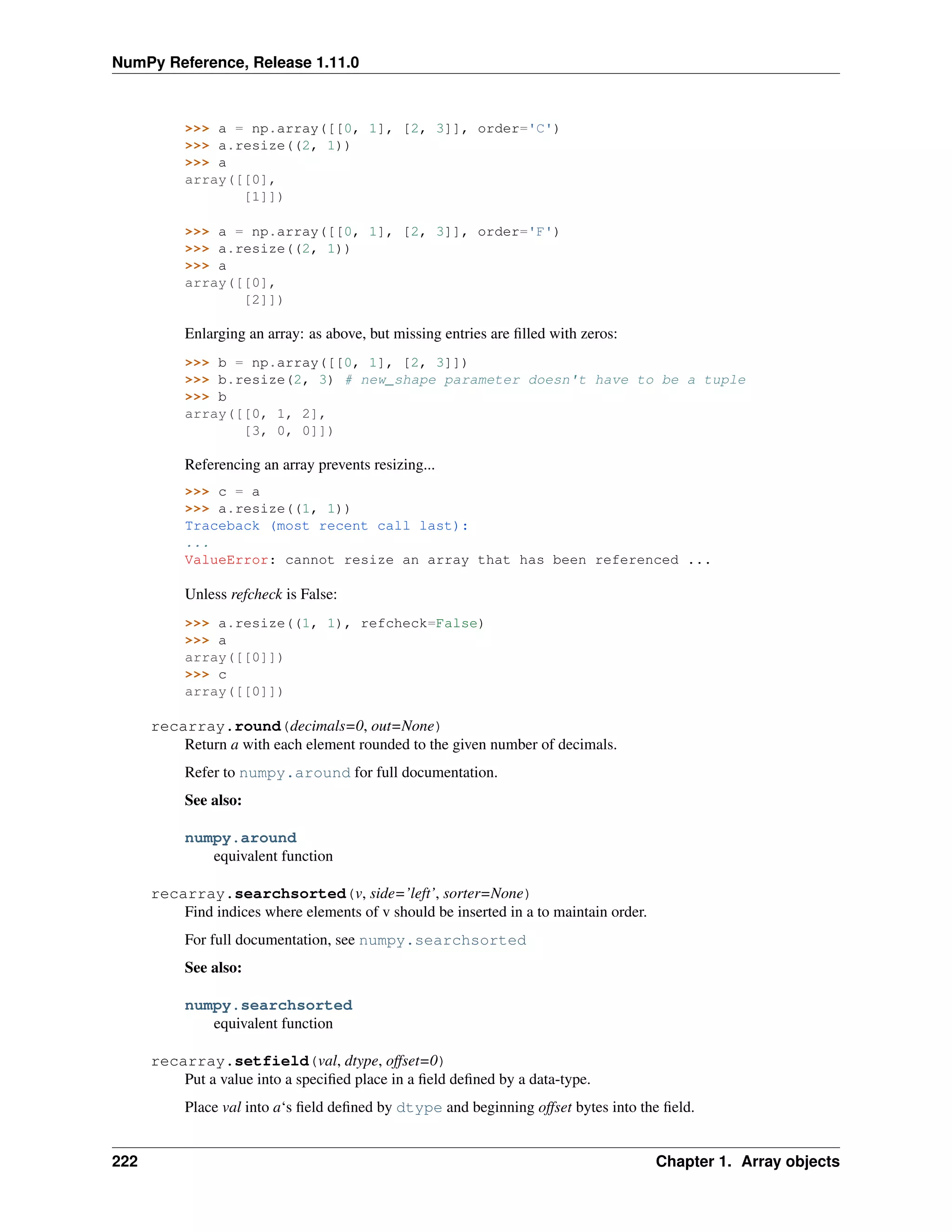 NumPy Reference, Release 1.11.0
>>> a = np.array([[0, 1], [2, 3]], order='C')
>>> a.resize((2, 1))
>>> a
array([[0],
[1]])
>>> a = np.array([[0, 1], [2, 3]], order='F')
>>> a.resize((2, 1))
>>> a
array([[0],
[2]])
Enlarging an array: as above, but missing entries are filled with zeros:
>>> b = np.array([[0, 1], [2, 3]])
>>> b.resize(2, 3) # new_shape parameter doesn't have to be a tuple
>>> b
array([[0, 1, 2],
[3, 0, 0]])
Referencing an array prevents resizing...
>>> c = a
>>> a.resize((1, 1))
Traceback (most recent call last):
...
ValueError: cannot resize an array that has been referenced ...
Unless refcheck is False:
>>> a.resize((1, 1), refcheck=False)
>>> a
array([[0]])
>>> c
array([[0]])
recarray.round(decimals=0, out=None)
Return a with each element rounded to the given number of decimals.
Refer to numpy.around for full documentation.
See also:
numpy.around
equivalent function
recarray.searchsorted(v, side=’left’, sorter=None)
Find indices where elements of v should be inserted in a to maintain order.
For full documentation, see numpy.searchsorted
See also:
numpy.searchsorted
equivalent function
recarray.setfield(val, dtype, offset=0)
Put a value into a specified place in a field defined by a data-type.
Place val into a‘s field defined by dtype and beginning offset bytes into the field.
222 Chapter 1. Array objects
 