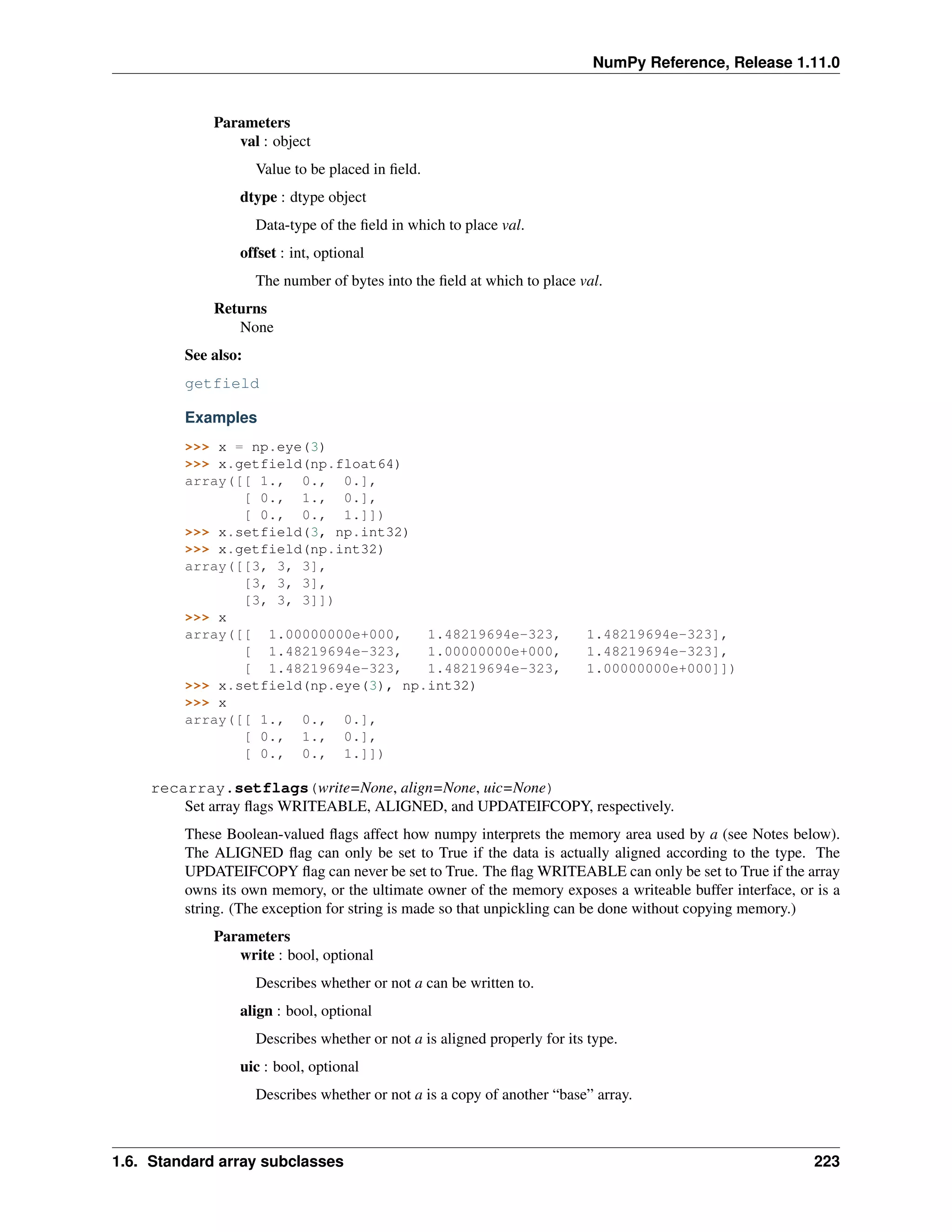 NumPy Reference, Release 1.11.0
Parameters
val : object
Value to be placed in field.
dtype : dtype object
Data-type of the field in which to place val.
offset : int, optional
The number of bytes into the field at which to place val.
Returns
None
See also:
getfield
Examples
>>> x = np.eye(3)
>>> x.getfield(np.float64)
array([[ 1., 0., 0.],
[ 0., 1., 0.],
[ 0., 0., 1.]])
>>> x.setfield(3, np.int32)
>>> x.getfield(np.int32)
array([[3, 3, 3],
[3, 3, 3],
[3, 3, 3]])
>>> x
array([[ 1.00000000e+000, 1.48219694e-323, 1.48219694e-323],
[ 1.48219694e-323, 1.00000000e+000, 1.48219694e-323],
[ 1.48219694e-323, 1.48219694e-323, 1.00000000e+000]])
>>> x.setfield(np.eye(3), np.int32)
>>> x
array([[ 1., 0., 0.],
[ 0., 1., 0.],
[ 0., 0., 1.]])
recarray.setflags(write=None, align=None, uic=None)
Set array flags WRITEABLE, ALIGNED, and UPDATEIFCOPY, respectively.
These Boolean-valued flags affect how numpy interprets the memory area used by a (see Notes below).
The ALIGNED flag can only be set to True if the data is actually aligned according to the type. The
UPDATEIFCOPY flag can never be set to True. The flag WRITEABLE can only be set to True if the array
owns its own memory, or the ultimate owner of the memory exposes a writeable buffer interface, or is a
string. (The exception for string is made so that unpickling can be done without copying memory.)
Parameters
write : bool, optional
Describes whether or not a can be written to.
align : bool, optional
Describes whether or not a is aligned properly for its type.
uic : bool, optional
Describes whether or not a is a copy of another “base” array.
1.6. Standard array subclasses 223
 