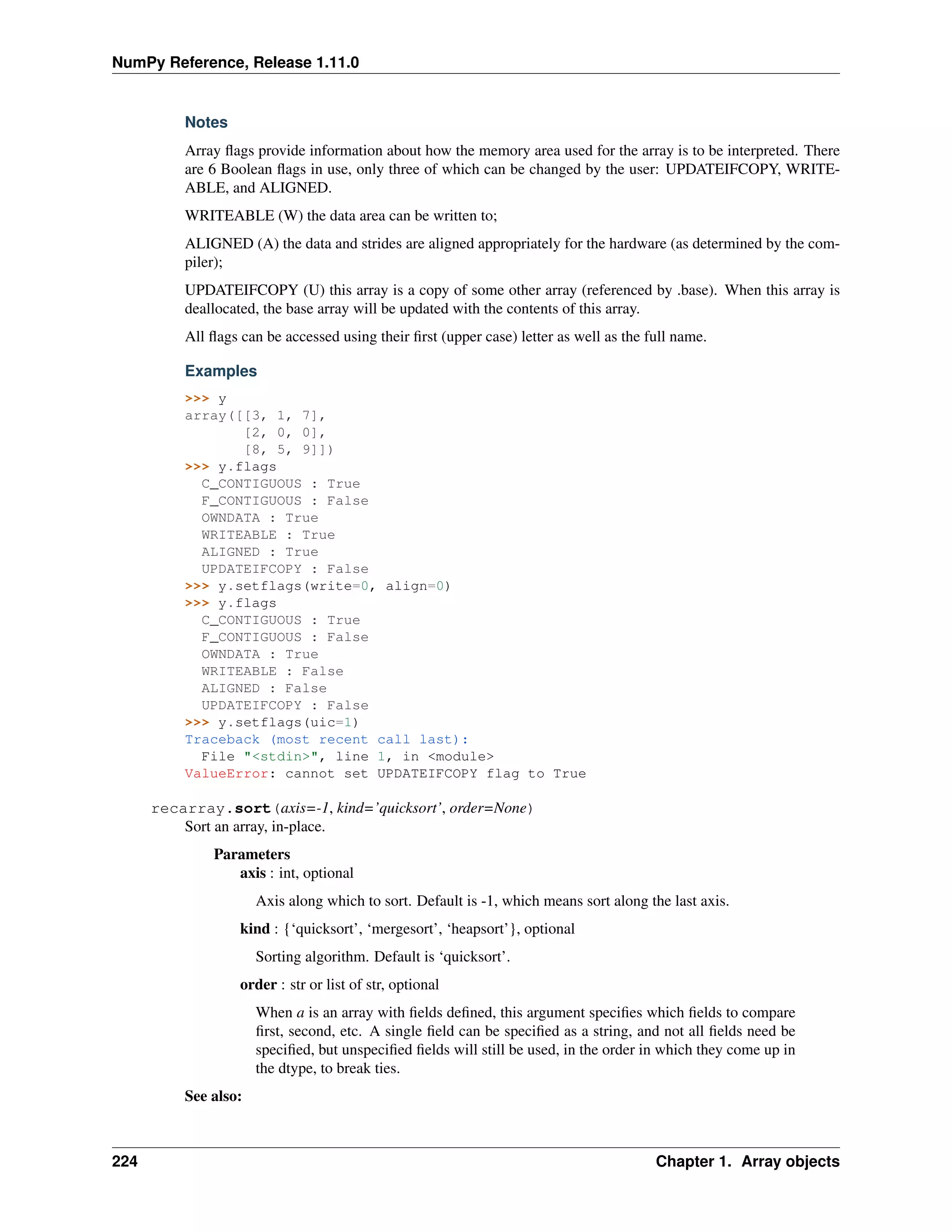 NumPy Reference, Release 1.11.0
Notes
Array flags provide information about how the memory area used for the array is to be interpreted. There
are 6 Boolean flags in use, only three of which can be changed by the user: UPDATEIFCOPY, WRITE-
ABLE, and ALIGNED.
WRITEABLE (W) the data area can be written to;
ALIGNED (A) the data and strides are aligned appropriately for the hardware (as determined by the com-
piler);
UPDATEIFCOPY (U) this array is a copy of some other array (referenced by .base). When this array is
deallocated, the base array will be updated with the contents of this array.
All flags can be accessed using their first (upper case) letter as well as the full name.
Examples
>>> y
array([[3, 1, 7],
[2, 0, 0],
[8, 5, 9]])
>>> y.flags
C_CONTIGUOUS : True
F_CONTIGUOUS : False
OWNDATA : True
WRITEABLE : True
ALIGNED : True
UPDATEIFCOPY : False
>>> y.setflags(write=0, align=0)
>>> y.flags
C_CONTIGUOUS : True
F_CONTIGUOUS : False
OWNDATA : True
WRITEABLE : False
ALIGNED : False
UPDATEIFCOPY : False
>>> y.setflags(uic=1)
Traceback (most recent call last):
File "<stdin>", line 1, in <module>
ValueError: cannot set UPDATEIFCOPY flag to True
recarray.sort(axis=-1, kind=’quicksort’, order=None)
Sort an array, in-place.
Parameters
axis : int, optional
Axis along which to sort. Default is -1, which means sort along the last axis.
kind : {‘quicksort’, ‘mergesort’, ‘heapsort’}, optional
Sorting algorithm. Default is ‘quicksort’.
order : str or list of str, optional
When a is an array with fields defined, this argument specifies which fields to compare
first, second, etc. A single field can be specified as a string, and not all fields need be
specified, but unspecified fields will still be used, in the order in which they come up in
the dtype, to break ties.
See also:
224 Chapter 1. Array objects
 