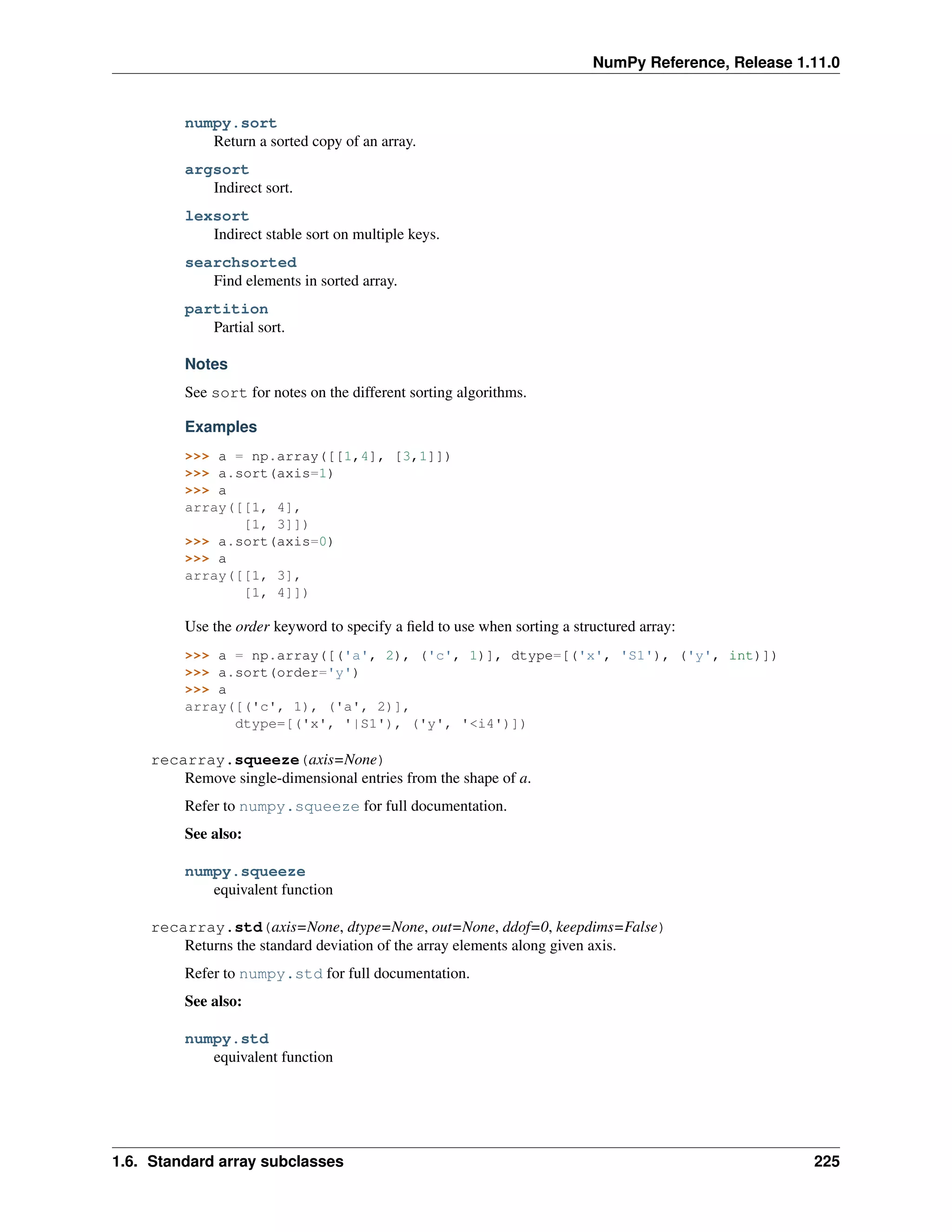 NumPy Reference, Release 1.11.0
numpy.sort
Return a sorted copy of an array.
argsort
Indirect sort.
lexsort
Indirect stable sort on multiple keys.
searchsorted
Find elements in sorted array.
partition
Partial sort.
Notes
See sort for notes on the different sorting algorithms.
Examples
>>> a = np.array([[1,4], [3,1]])
>>> a.sort(axis=1)
>>> a
array([[1, 4],
[1, 3]])
>>> a.sort(axis=0)
>>> a
array([[1, 3],
[1, 4]])
Use the order keyword to specify a field to use when sorting a structured array:
>>> a = np.array([('a', 2), ('c', 1)], dtype=[('x', 'S1'), ('y', int)])
>>> a.sort(order='y')
>>> a
array([('c', 1), ('a', 2)],
dtype=[('x', '|S1'), ('y', '<i4')])
recarray.squeeze(axis=None)
Remove single-dimensional entries from the shape of a.
Refer to numpy.squeeze for full documentation.
See also:
numpy.squeeze
equivalent function
recarray.std(axis=None, dtype=None, out=None, ddof=0, keepdims=False)
Returns the standard deviation of the array elements along given axis.
Refer to numpy.std for full documentation.
See also:
numpy.std
equivalent function
1.6. Standard array subclasses 225
 