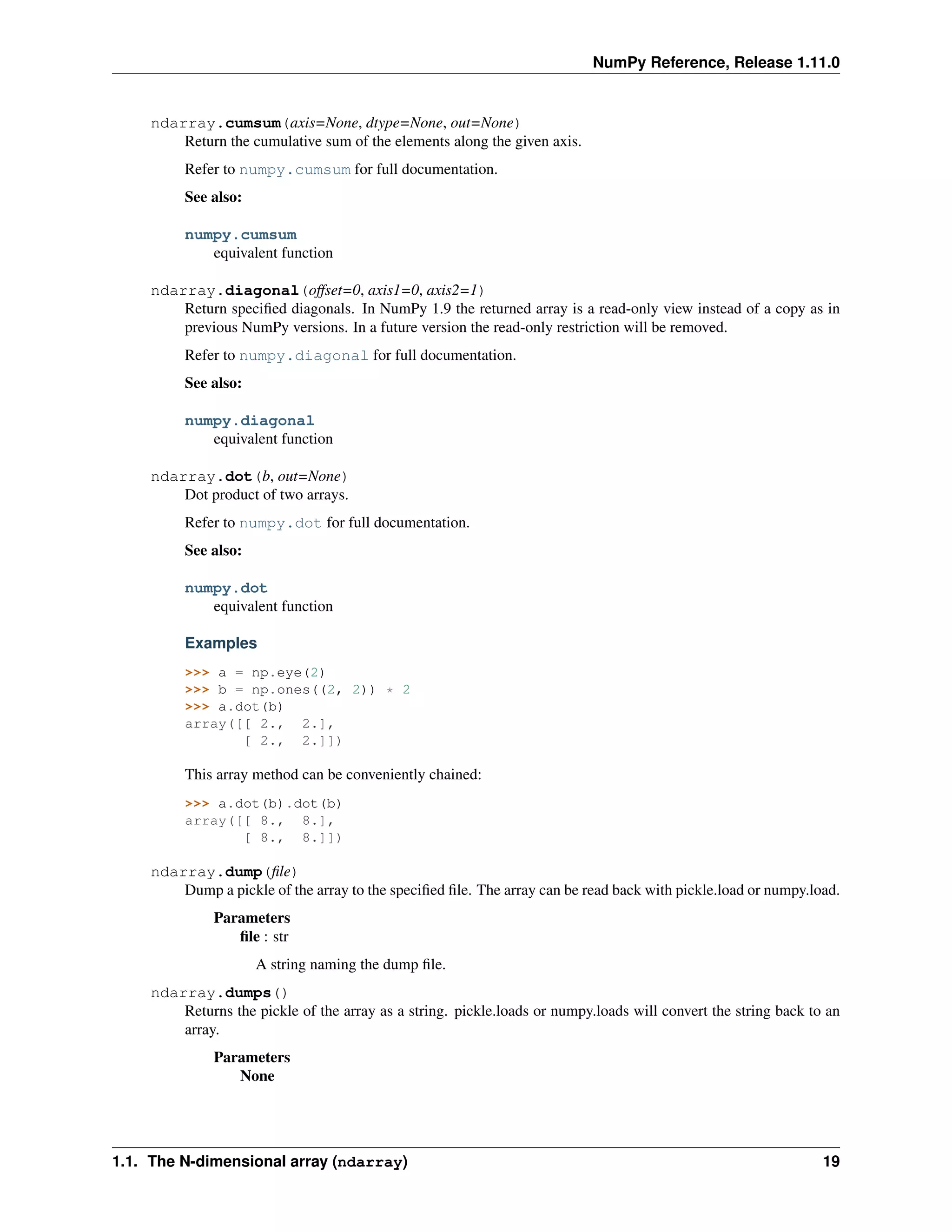 NumPy Reference, Release 1.11.0
ndarray.cumsum(axis=None, dtype=None, out=None)
Return the cumulative sum of the elements along the given axis.
Refer to numpy.cumsum for full documentation.
See also:
numpy.cumsum
equivalent function
ndarray.diagonal(offset=0, axis1=0, axis2=1)
Return specified diagonals. In NumPy 1.9 the returned array is a read-only view instead of a copy as in
previous NumPy versions. In a future version the read-only restriction will be removed.
Refer to numpy.diagonal for full documentation.
See also:
numpy.diagonal
equivalent function
ndarray.dot(b, out=None)
Dot product of two arrays.
Refer to numpy.dot for full documentation.
See also:
numpy.dot
equivalent function
Examples
>>> a = np.eye(2)
>>> b = np.ones((2, 2)) * 2
>>> a.dot(b)
array([[ 2., 2.],
[ 2., 2.]])
This array method can be conveniently chained:
>>> a.dot(b).dot(b)
array([[ 8., 8.],
[ 8., 8.]])
ndarray.dump(file)
Dump a pickle of the array to the specified file. The array can be read back with pickle.load or numpy.load.
Parameters
file : str
A string naming the dump file.
ndarray.dumps()
Returns the pickle of the array as a string. pickle.loads or numpy.loads will convert the string back to an
array.
Parameters
None
1.1. The N-dimensional array (ndarray) 19
 
