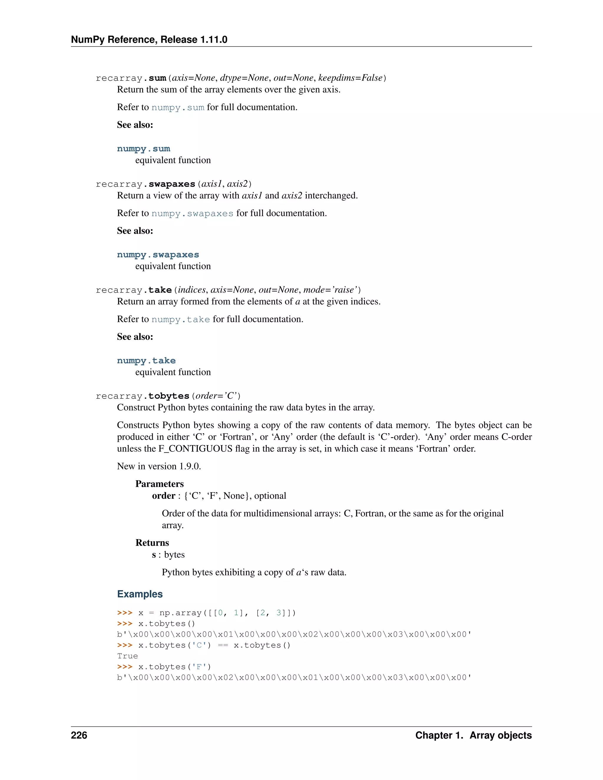 NumPy Reference, Release 1.11.0
recarray.sum(axis=None, dtype=None, out=None, keepdims=False)
Return the sum of the array elements over the given axis.
Refer to numpy.sum for full documentation.
See also:
numpy.sum
equivalent function
recarray.swapaxes(axis1, axis2)
Return a view of the array with axis1 and axis2 interchanged.
Refer to numpy.swapaxes for full documentation.
See also:
numpy.swapaxes
equivalent function
recarray.take(indices, axis=None, out=None, mode=’raise’)
Return an array formed from the elements of a at the given indices.
Refer to numpy.take for full documentation.
See also:
numpy.take
equivalent function
recarray.tobytes(order=’C’)
Construct Python bytes containing the raw data bytes in the array.
Constructs Python bytes showing a copy of the raw contents of data memory. The bytes object can be
produced in either ‘C’ or ‘Fortran’, or ‘Any’ order (the default is ‘C’-order). ‘Any’ order means C-order
unless the F_CONTIGUOUS flag in the array is set, in which case it means ‘Fortran’ order.
New in version 1.9.0.
Parameters
order : {‘C’, ‘F’, None}, optional
Order of the data for multidimensional arrays: C, Fortran, or the same as for the original
array.
Returns
s : bytes
Python bytes exhibiting a copy of a‘s raw data.
Examples
>>> x = np.array([[0, 1], [2, 3]])
>>> x.tobytes()
b'x00x00x00x00x01x00x00x00x02x00x00x00x03x00x00x00'
>>> x.tobytes('C') == x.tobytes()
True
>>> x.tobytes('F')
b'x00x00x00x00x02x00x00x00x01x00x00x00x03x00x00x00'
226 Chapter 1. Array objects
 
