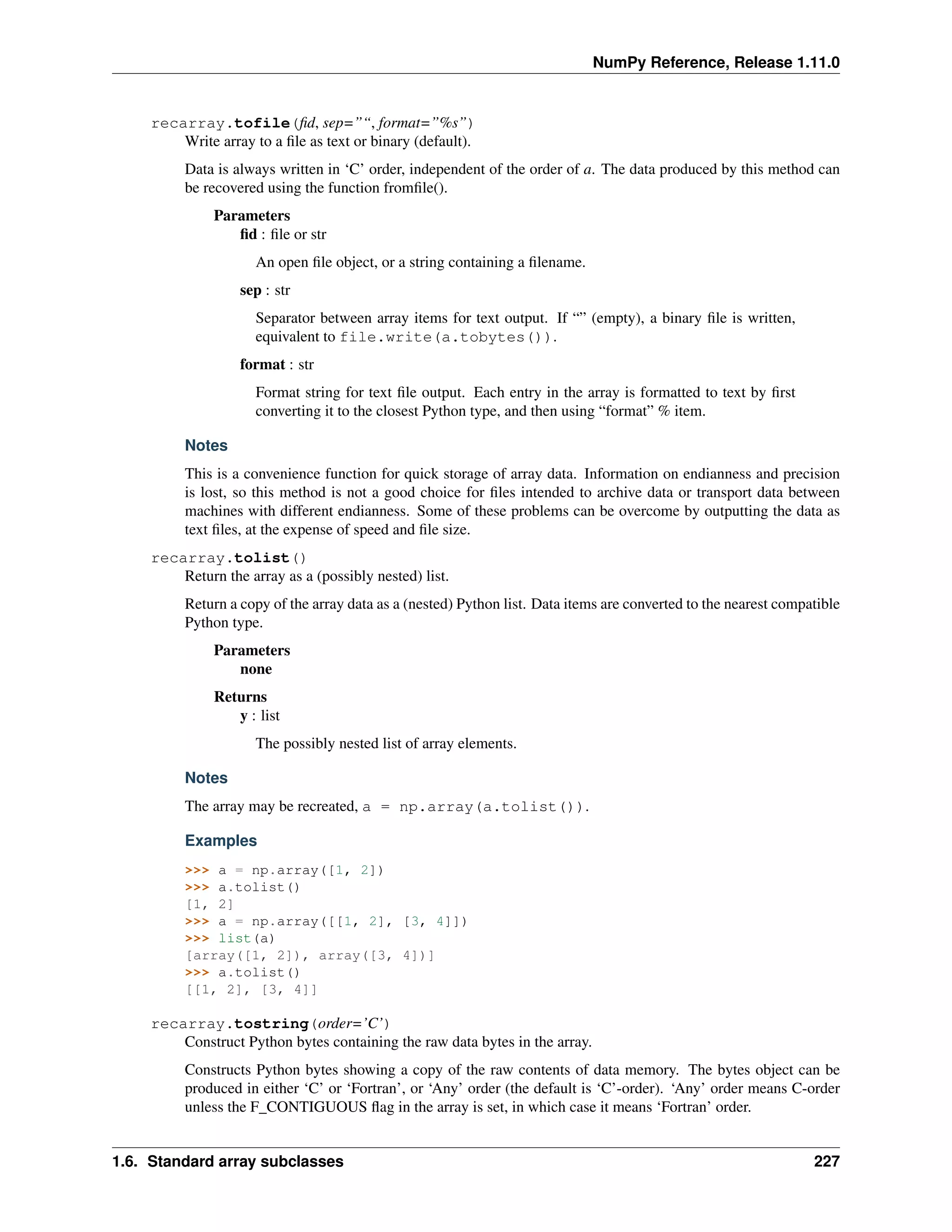 NumPy Reference, Release 1.11.0
recarray.tofile(fid, sep=”“, format=”%s”)
Write array to a file as text or binary (default).
Data is always written in ‘C’ order, independent of the order of a. The data produced by this method can
be recovered using the function fromfile().
Parameters
fid : file or str
An open file object, or a string containing a filename.
sep : str
Separator between array items for text output. If “” (empty), a binary file is written,
equivalent to file.write(a.tobytes()).
format : str
Format string for text file output. Each entry in the array is formatted to text by first
converting it to the closest Python type, and then using “format” % item.
Notes
This is a convenience function for quick storage of array data. Information on endianness and precision
is lost, so this method is not a good choice for files intended to archive data or transport data between
machines with different endianness. Some of these problems can be overcome by outputting the data as
text files, at the expense of speed and file size.
recarray.tolist()
Return the array as a (possibly nested) list.
Return a copy of the array data as a (nested) Python list. Data items are converted to the nearest compatible
Python type.
Parameters
none
Returns
y : list
The possibly nested list of array elements.
Notes
The array may be recreated, a = np.array(a.tolist()).
Examples
>>> a = np.array([1, 2])
>>> a.tolist()
[1, 2]
>>> a = np.array([[1, 2], [3, 4]])
>>> list(a)
[array([1, 2]), array([3, 4])]
>>> a.tolist()
[[1, 2], [3, 4]]
recarray.tostring(order=’C’)
Construct Python bytes containing the raw data bytes in the array.
Constructs Python bytes showing a copy of the raw contents of data memory. The bytes object can be
produced in either ‘C’ or ‘Fortran’, or ‘Any’ order (the default is ‘C’-order). ‘Any’ order means C-order
unless the F_CONTIGUOUS flag in the array is set, in which case it means ‘Fortran’ order.
1.6. Standard array subclasses 227
 