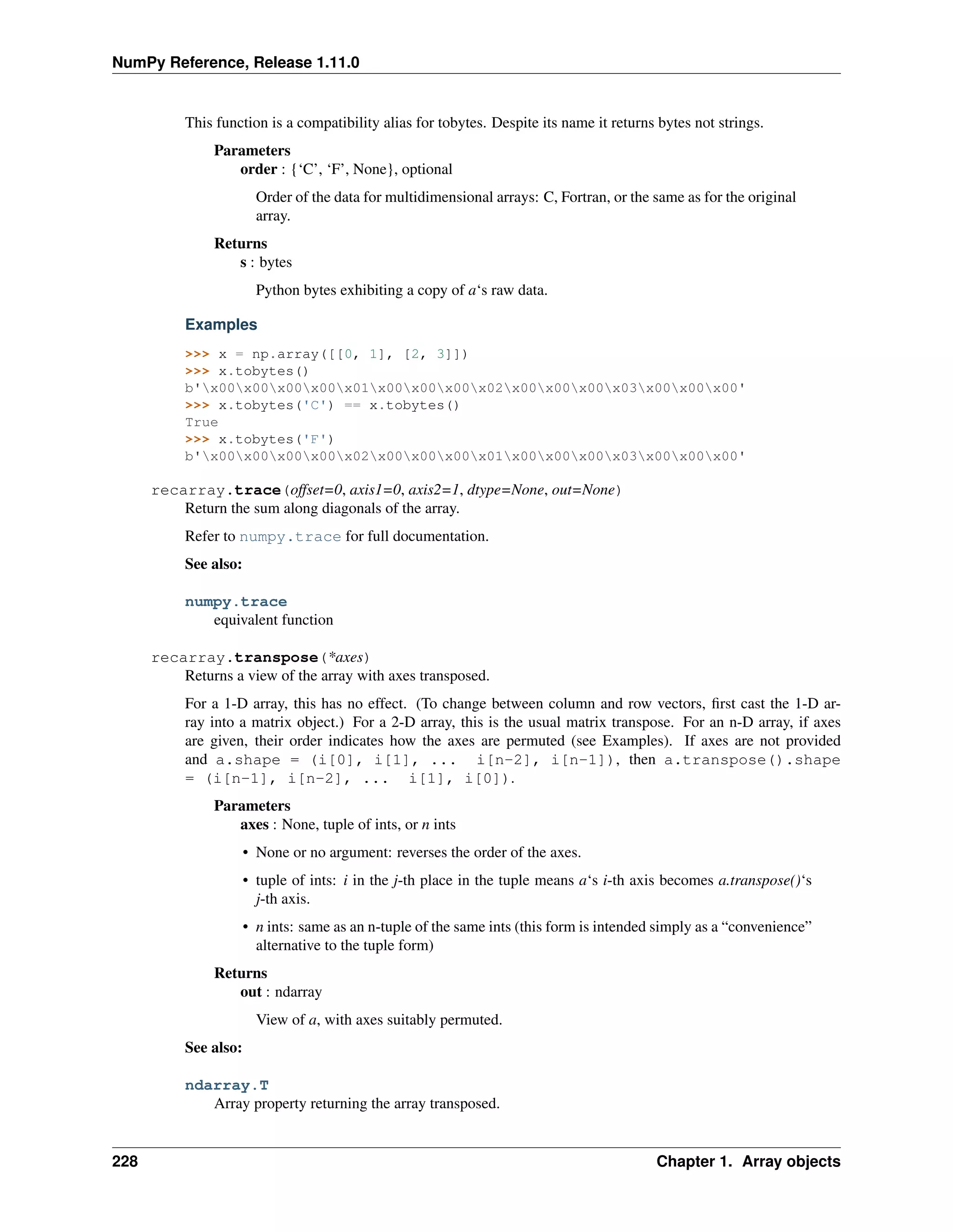 NumPy Reference, Release 1.11.0
This function is a compatibility alias for tobytes. Despite its name it returns bytes not strings.
Parameters
order : {‘C’, ‘F’, None}, optional
Order of the data for multidimensional arrays: C, Fortran, or the same as for the original
array.
Returns
s : bytes
Python bytes exhibiting a copy of a‘s raw data.
Examples
>>> x = np.array([[0, 1], [2, 3]])
>>> x.tobytes()
b'x00x00x00x00x01x00x00x00x02x00x00x00x03x00x00x00'
>>> x.tobytes('C') == x.tobytes()
True
>>> x.tobytes('F')
b'x00x00x00x00x02x00x00x00x01x00x00x00x03x00x00x00'
recarray.trace(offset=0, axis1=0, axis2=1, dtype=None, out=None)
Return the sum along diagonals of the array.
Refer to numpy.trace for full documentation.
See also:
numpy.trace
equivalent function
recarray.transpose(*axes)
Returns a view of the array with axes transposed.
For a 1-D array, this has no effect. (To change between column and row vectors, first cast the 1-D ar-
ray into a matrix object.) For a 2-D array, this is the usual matrix transpose. For an n-D array, if axes
are given, their order indicates how the axes are permuted (see Examples). If axes are not provided
and a.shape = (i[0], i[1], ... i[n-2], i[n-1]), then a.transpose().shape
= (i[n-1], i[n-2], ... i[1], i[0]).
Parameters
axes : None, tuple of ints, or n ints
• None or no argument: reverses the order of the axes.
• tuple of ints: i in the j-th place in the tuple means a‘s i-th axis becomes a.transpose()‘s
j-th axis.
• n ints: same as an n-tuple of the same ints (this form is intended simply as a “convenience”
alternative to the tuple form)
Returns
out : ndarray
View of a, with axes suitably permuted.
See also:
ndarray.T
Array property returning the array transposed.
228 Chapter 1. Array objects
 