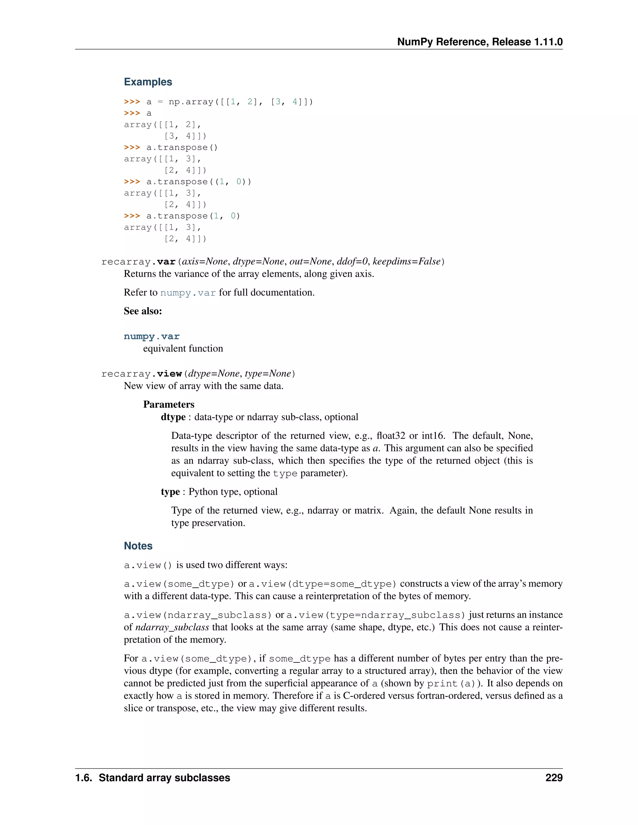 NumPy Reference, Release 1.11.0
Examples
>>> a = np.array([[1, 2], [3, 4]])
>>> a
array([[1, 2],
[3, 4]])
>>> a.transpose()
array([[1, 3],
[2, 4]])
>>> a.transpose((1, 0))
array([[1, 3],
[2, 4]])
>>> a.transpose(1, 0)
array([[1, 3],
[2, 4]])
recarray.var(axis=None, dtype=None, out=None, ddof=0, keepdims=False)
Returns the variance of the array elements, along given axis.
Refer to numpy.var for full documentation.
See also:
numpy.var
equivalent function
recarray.view(dtype=None, type=None)
New view of array with the same data.
Parameters
dtype : data-type or ndarray sub-class, optional
Data-type descriptor of the returned view, e.g., float32 or int16. The default, None,
results in the view having the same data-type as a. This argument can also be specified
as an ndarray sub-class, which then specifies the type of the returned object (this is
equivalent to setting the type parameter).
type : Python type, optional
Type of the returned view, e.g., ndarray or matrix. Again, the default None results in
type preservation.
Notes
a.view() is used two different ways:
a.view(some_dtype) or a.view(dtype=some_dtype) constructs a view of the array’s memory
with a different data-type. This can cause a reinterpretation of the bytes of memory.
a.view(ndarray_subclass) or a.view(type=ndarray_subclass) just returns an instance
of ndarray_subclass that looks at the same array (same shape, dtype, etc.) This does not cause a reinter-
pretation of the memory.
For a.view(some_dtype), if some_dtype has a different number of bytes per entry than the pre-
vious dtype (for example, converting a regular array to a structured array), then the behavior of the view
cannot be predicted just from the superficial appearance of a (shown by print(a)). It also depends on
exactly how a is stored in memory. Therefore if a is C-ordered versus fortran-ordered, versus defined as a
slice or transpose, etc., the view may give different results.
1.6. Standard array subclasses 229
 