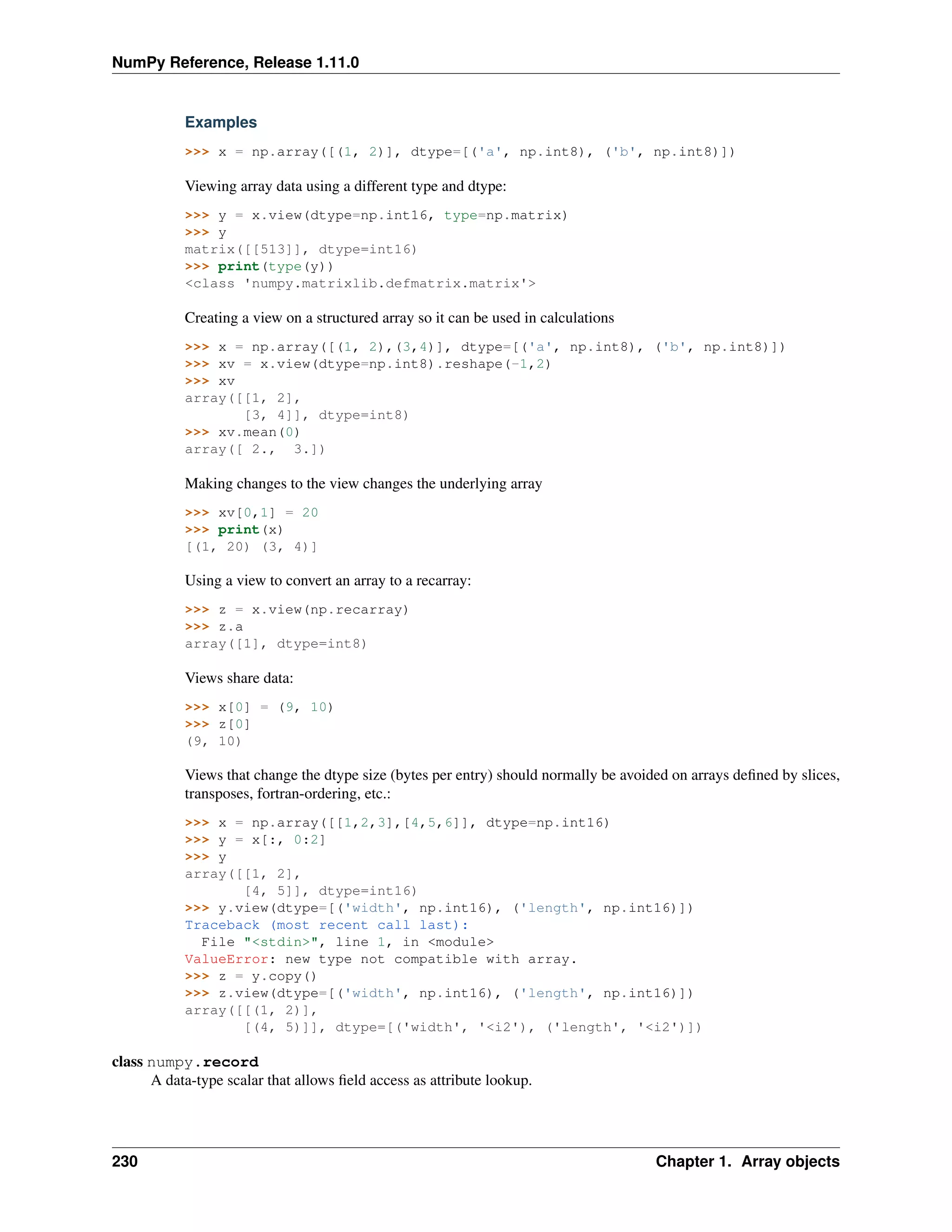 NumPy Reference, Release 1.11.0
Examples
>>> x = np.array([(1, 2)], dtype=[('a', np.int8), ('b', np.int8)])
Viewing array data using a different type and dtype:
>>> y = x.view(dtype=np.int16, type=np.matrix)
>>> y
matrix([[513]], dtype=int16)
>>> print(type(y))
<class 'numpy.matrixlib.defmatrix.matrix'>
Creating a view on a structured array so it can be used in calculations
>>> x = np.array([(1, 2),(3,4)], dtype=[('a', np.int8), ('b', np.int8)])
>>> xv = x.view(dtype=np.int8).reshape(-1,2)
>>> xv
array([[1, 2],
[3, 4]], dtype=int8)
>>> xv.mean(0)
array([ 2., 3.])
Making changes to the view changes the underlying array
>>> xv[0,1] = 20
>>> print(x)
[(1, 20) (3, 4)]
Using a view to convert an array to a recarray:
>>> z = x.view(np.recarray)
>>> z.a
array([1], dtype=int8)
Views share data:
>>> x[0] = (9, 10)
>>> z[0]
(9, 10)
Views that change the dtype size (bytes per entry) should normally be avoided on arrays defined by slices,
transposes, fortran-ordering, etc.:
>>> x = np.array([[1,2,3],[4,5,6]], dtype=np.int16)
>>> y = x[:, 0:2]
>>> y
array([[1, 2],
[4, 5]], dtype=int16)
>>> y.view(dtype=[('width', np.int16), ('length', np.int16)])
Traceback (most recent call last):
File "<stdin>", line 1, in <module>
ValueError: new type not compatible with array.
>>> z = y.copy()
>>> z.view(dtype=[('width', np.int16), ('length', np.int16)])
array([[(1, 2)],
[(4, 5)]], dtype=[('width', '<i2'), ('length', '<i2')])
class numpy.record
A data-type scalar that allows field access as attribute lookup.
230 Chapter 1. Array objects
 