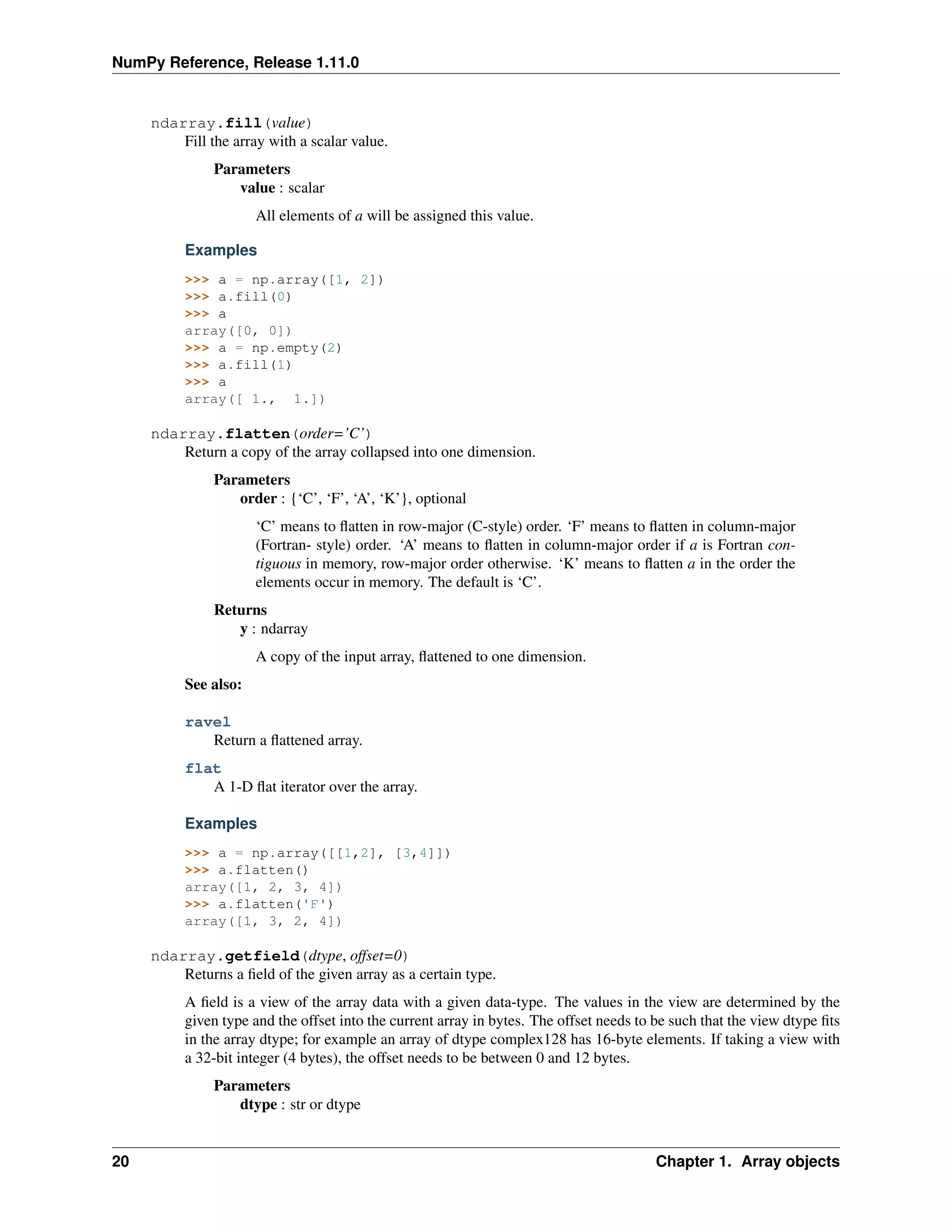 NumPy Reference, Release 1.11.0
ndarray.fill(value)
Fill the array with a scalar value.
Parameters
value : scalar
All elements of a will be assigned this value.
Examples
>>> a = np.array([1, 2])
>>> a.fill(0)
>>> a
array([0, 0])
>>> a = np.empty(2)
>>> a.fill(1)
>>> a
array([ 1., 1.])
ndarray.flatten(order=’C’)
Return a copy of the array collapsed into one dimension.
Parameters
order : {‘C’, ‘F’, ‘A’, ‘K’}, optional
‘C’ means to flatten in row-major (C-style) order. ‘F’ means to flatten in column-major
(Fortran- style) order. ‘A’ means to flatten in column-major order if a is Fortran con-
tiguous in memory, row-major order otherwise. ‘K’ means to flatten a in the order the
elements occur in memory. The default is ‘C’.
Returns
y : ndarray
A copy of the input array, flattened to one dimension.
See also:
ravel
Return a flattened array.
flat
A 1-D flat iterator over the array.
Examples
>>> a = np.array([[1,2], [3,4]])
>>> a.flatten()
array([1, 2, 3, 4])
>>> a.flatten('F')
array([1, 3, 2, 4])
ndarray.getfield(dtype, offset=0)
Returns a field of the given array as a certain type.
A field is a view of the array data with a given data-type. The values in the view are determined by the
given type and the offset into the current array in bytes. The offset needs to be such that the view dtype fits
in the array dtype; for example an array of dtype complex128 has 16-byte elements. If taking a view with
a 32-bit integer (4 bytes), the offset needs to be between 0 and 12 bytes.
Parameters
dtype : str or dtype
20 Chapter 1. Array objects
 