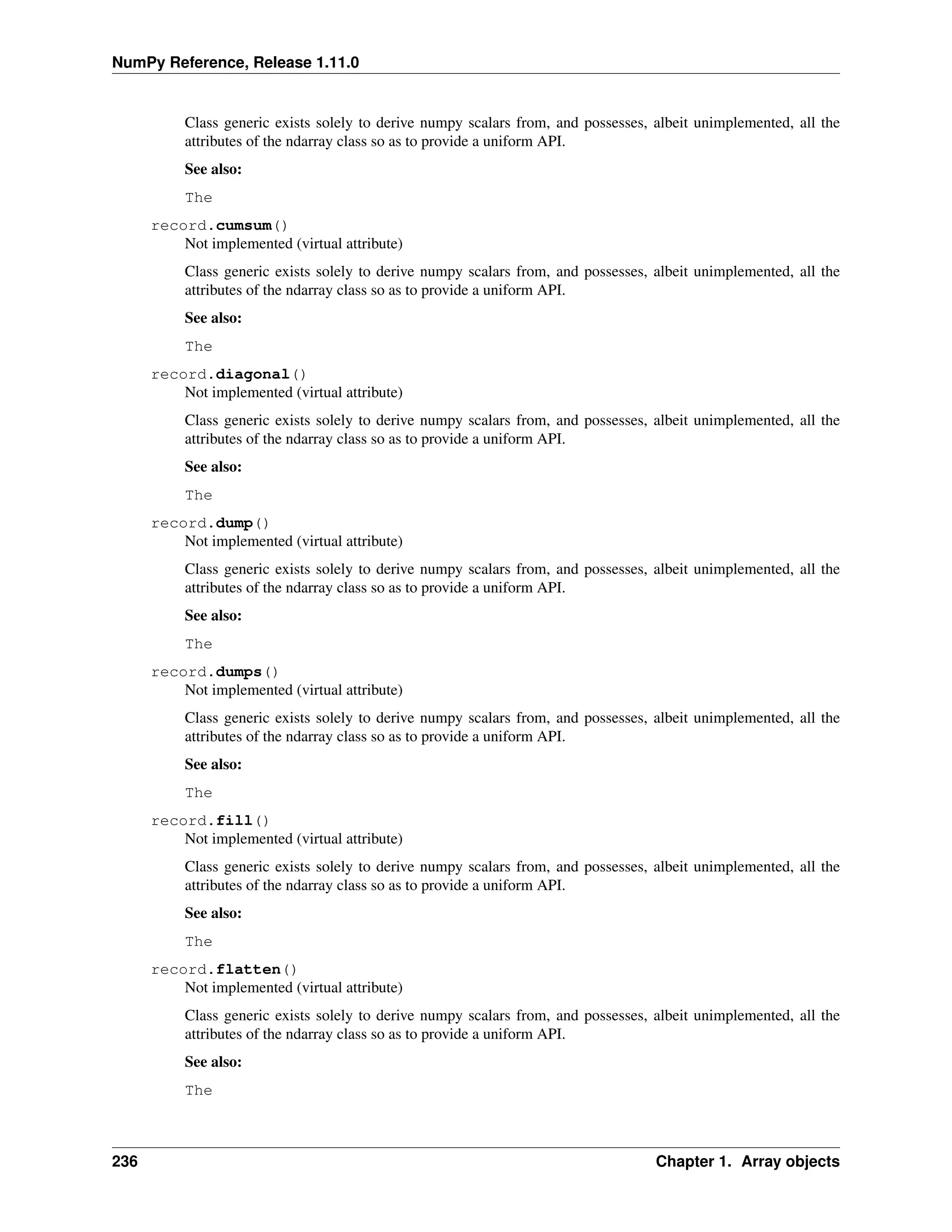 NumPy Reference, Release 1.11.0
Class generic exists solely to derive numpy scalars from, and possesses, albeit unimplemented, all the
attributes of the ndarray class so as to provide a uniform API.
See also:
The
record.cumsum()
Not implemented (virtual attribute)
Class generic exists solely to derive numpy scalars from, and possesses, albeit unimplemented, all the
attributes of the ndarray class so as to provide a uniform API.
See also:
The
record.diagonal()
Not implemented (virtual attribute)
Class generic exists solely to derive numpy scalars from, and possesses, albeit unimplemented, all the
attributes of the ndarray class so as to provide a uniform API.
See also:
The
record.dump()
Not implemented (virtual attribute)
Class generic exists solely to derive numpy scalars from, and possesses, albeit unimplemented, all the
attributes of the ndarray class so as to provide a uniform API.
See also:
The
record.dumps()
Not implemented (virtual attribute)
Class generic exists solely to derive numpy scalars from, and possesses, albeit unimplemented, all the
attributes of the ndarray class so as to provide a uniform API.
See also:
The
record.fill()
Not implemented (virtual attribute)
Class generic exists solely to derive numpy scalars from, and possesses, albeit unimplemented, all the
attributes of the ndarray class so as to provide a uniform API.
See also:
The
record.flatten()
Not implemented (virtual attribute)
Class generic exists solely to derive numpy scalars from, and possesses, albeit unimplemented, all the
attributes of the ndarray class so as to provide a uniform API.
See also:
The
236 Chapter 1. Array objects
 