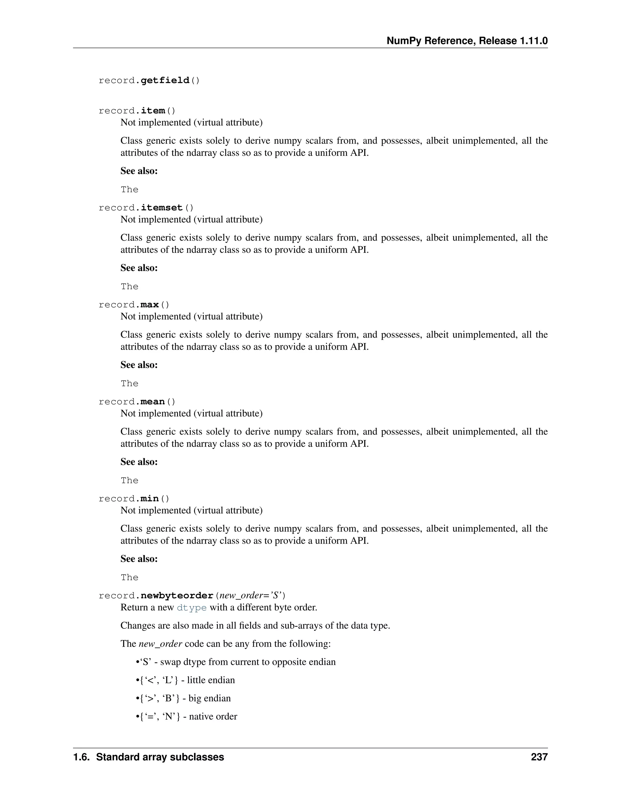 NumPy Reference, Release 1.11.0
record.getfield()
record.item()
Not implemented (virtual attribute)
Class generic exists solely to derive numpy scalars from, and possesses, albeit unimplemented, all the
attributes of the ndarray class so as to provide a uniform API.
See also:
The
record.itemset()
Not implemented (virtual attribute)
Class generic exists solely to derive numpy scalars from, and possesses, albeit unimplemented, all the
attributes of the ndarray class so as to provide a uniform API.
See also:
The
record.max()
Not implemented (virtual attribute)
Class generic exists solely to derive numpy scalars from, and possesses, albeit unimplemented, all the
attributes of the ndarray class so as to provide a uniform API.
See also:
The
record.mean()
Not implemented (virtual attribute)
Class generic exists solely to derive numpy scalars from, and possesses, albeit unimplemented, all the
attributes of the ndarray class so as to provide a uniform API.
See also:
The
record.min()
Not implemented (virtual attribute)
Class generic exists solely to derive numpy scalars from, and possesses, albeit unimplemented, all the
attributes of the ndarray class so as to provide a uniform API.
See also:
The
record.newbyteorder(new_order=’S’)
Return a new dtype with a different byte order.
Changes are also made in all fields and sub-arrays of the data type.
The new_order code can be any from the following:
•‘S’ - swap dtype from current to opposite endian
•{‘<’, ‘L’} - little endian
•{‘>’, ‘B’} - big endian
•{‘=’, ‘N’} - native order
1.6. Standard array subclasses 237
 