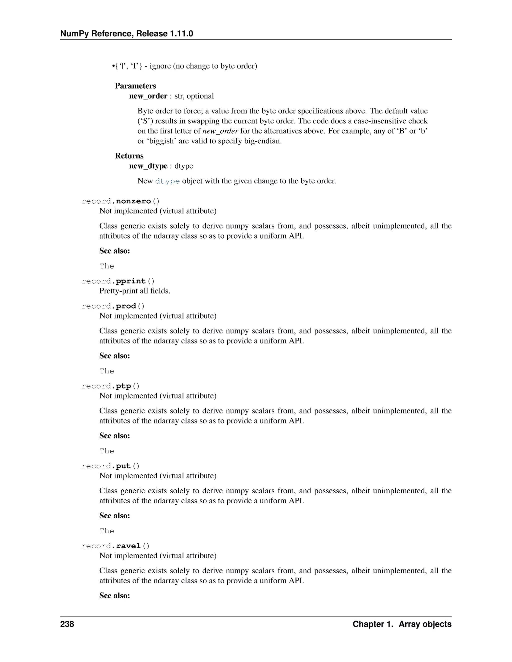 NumPy Reference, Release 1.11.0
•{‘|’, ‘I’} - ignore (no change to byte order)
Parameters
new_order : str, optional
Byte order to force; a value from the byte order specifications above. The default value
(‘S’) results in swapping the current byte order. The code does a case-insensitive check
on the first letter of new_order for the alternatives above. For example, any of ‘B’ or ‘b’
or ‘biggish’ are valid to specify big-endian.
Returns
new_dtype : dtype
New dtype object with the given change to the byte order.
record.nonzero()
Not implemented (virtual attribute)
Class generic exists solely to derive numpy scalars from, and possesses, albeit unimplemented, all the
attributes of the ndarray class so as to provide a uniform API.
See also:
The
record.pprint()
Pretty-print all fields.
record.prod()
Not implemented (virtual attribute)
Class generic exists solely to derive numpy scalars from, and possesses, albeit unimplemented, all the
attributes of the ndarray class so as to provide a uniform API.
See also:
The
record.ptp()
Not implemented (virtual attribute)
Class generic exists solely to derive numpy scalars from, and possesses, albeit unimplemented, all the
attributes of the ndarray class so as to provide a uniform API.
See also:
The
record.put()
Not implemented (virtual attribute)
Class generic exists solely to derive numpy scalars from, and possesses, albeit unimplemented, all the
attributes of the ndarray class so as to provide a uniform API.
See also:
The
record.ravel()
Not implemented (virtual attribute)
Class generic exists solely to derive numpy scalars from, and possesses, albeit unimplemented, all the
attributes of the ndarray class so as to provide a uniform API.
See also:
238 Chapter 1. Array objects
 