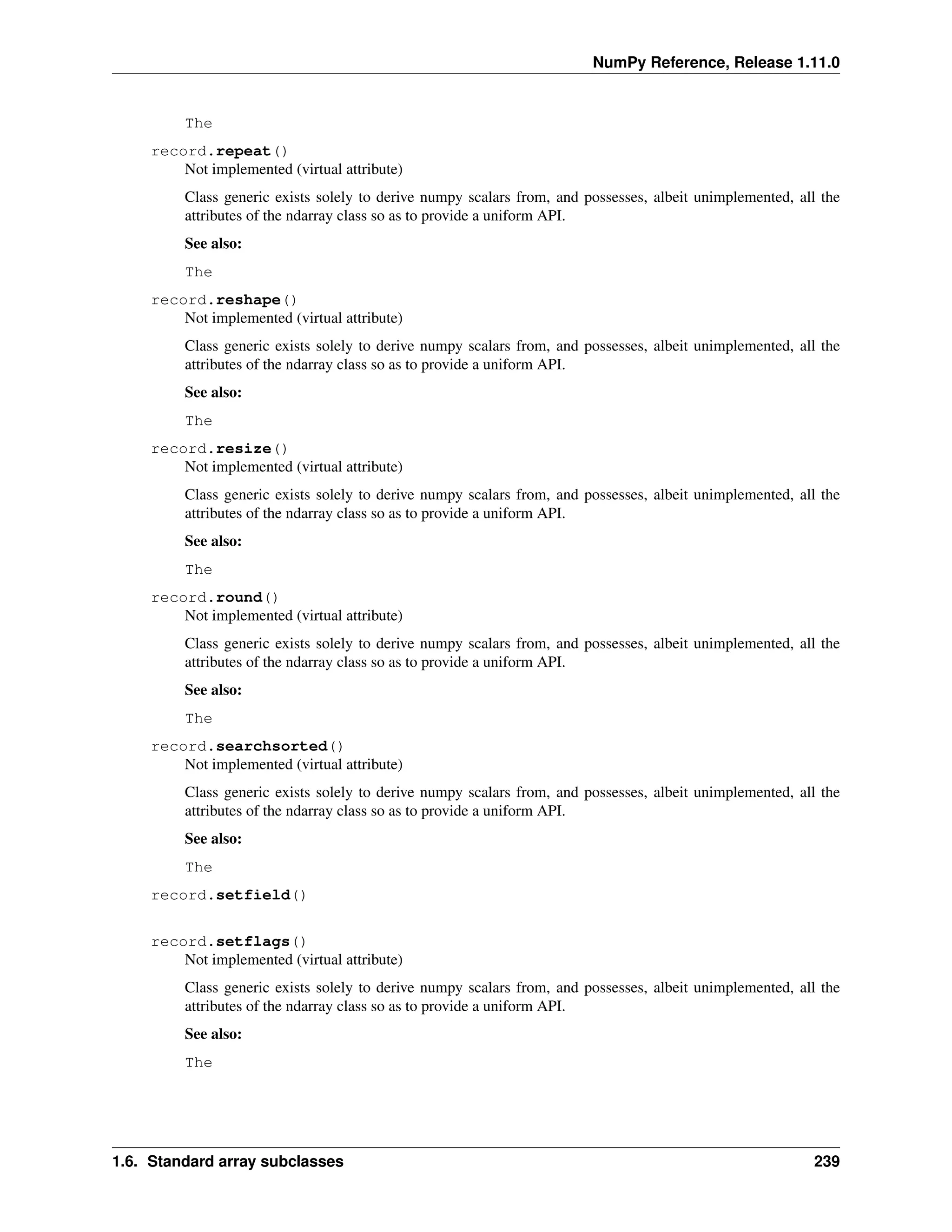 NumPy Reference, Release 1.11.0
The
record.repeat()
Not implemented (virtual attribute)
Class generic exists solely to derive numpy scalars from, and possesses, albeit unimplemented, all the
attributes of the ndarray class so as to provide a uniform API.
See also:
The
record.reshape()
Not implemented (virtual attribute)
Class generic exists solely to derive numpy scalars from, and possesses, albeit unimplemented, all the
attributes of the ndarray class so as to provide a uniform API.
See also:
The
record.resize()
Not implemented (virtual attribute)
Class generic exists solely to derive numpy scalars from, and possesses, albeit unimplemented, all the
attributes of the ndarray class so as to provide a uniform API.
See also:
The
record.round()
Not implemented (virtual attribute)
Class generic exists solely to derive numpy scalars from, and possesses, albeit unimplemented, all the
attributes of the ndarray class so as to provide a uniform API.
See also:
The
record.searchsorted()
Not implemented (virtual attribute)
Class generic exists solely to derive numpy scalars from, and possesses, albeit unimplemented, all the
attributes of the ndarray class so as to provide a uniform API.
See also:
The
record.setfield()
record.setflags()
Not implemented (virtual attribute)
Class generic exists solely to derive numpy scalars from, and possesses, albeit unimplemented, all the
attributes of the ndarray class so as to provide a uniform API.
See also:
The
1.6. Standard array subclasses 239
 