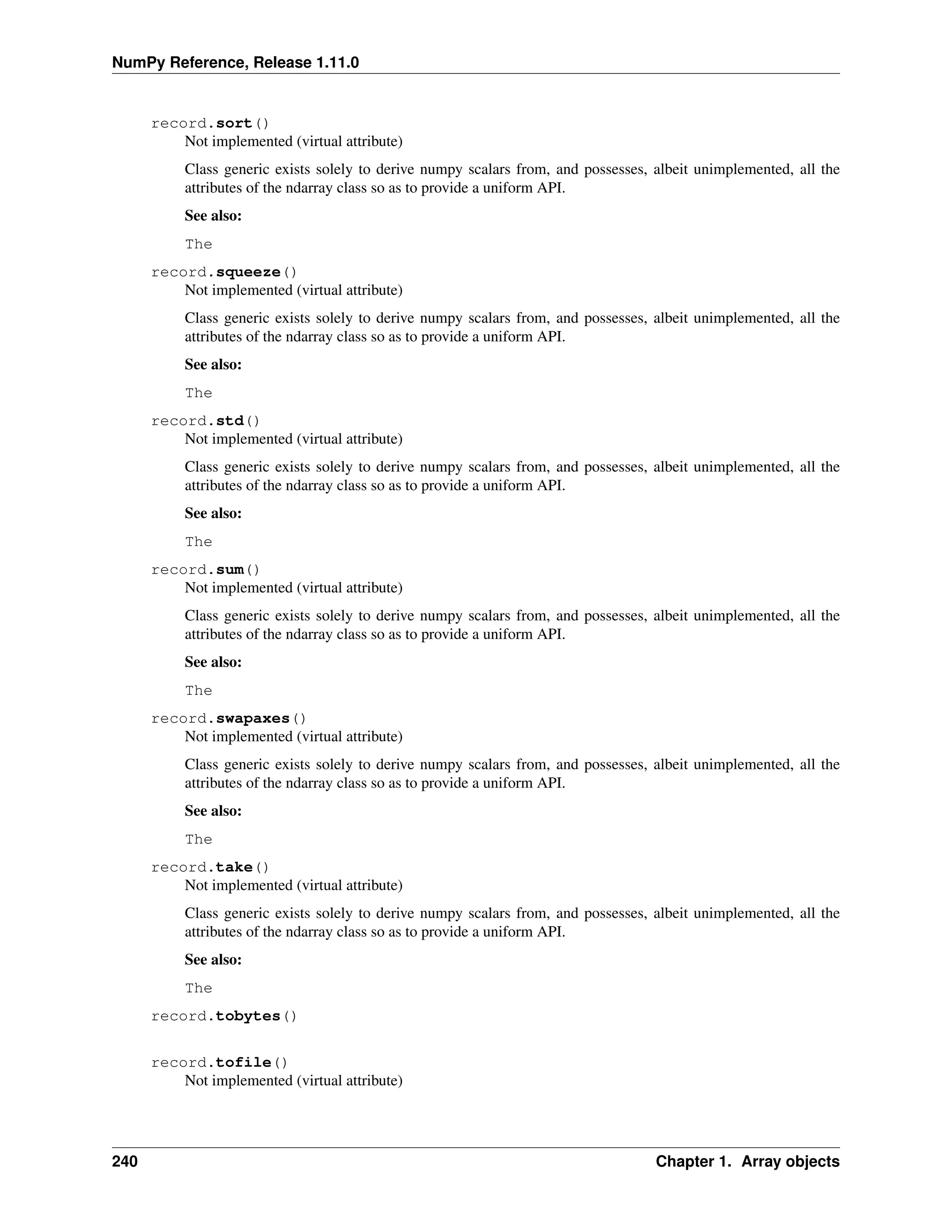 NumPy Reference, Release 1.11.0
record.sort()
Not implemented (virtual attribute)
Class generic exists solely to derive numpy scalars from, and possesses, albeit unimplemented, all the
attributes of the ndarray class so as to provide a uniform API.
See also:
The
record.squeeze()
Not implemented (virtual attribute)
Class generic exists solely to derive numpy scalars from, and possesses, albeit unimplemented, all the
attributes of the ndarray class so as to provide a uniform API.
See also:
The
record.std()
Not implemented (virtual attribute)
Class generic exists solely to derive numpy scalars from, and possesses, albeit unimplemented, all the
attributes of the ndarray class so as to provide a uniform API.
See also:
The
record.sum()
Not implemented (virtual attribute)
Class generic exists solely to derive numpy scalars from, and possesses, albeit unimplemented, all the
attributes of the ndarray class so as to provide a uniform API.
See also:
The
record.swapaxes()
Not implemented (virtual attribute)
Class generic exists solely to derive numpy scalars from, and possesses, albeit unimplemented, all the
attributes of the ndarray class so as to provide a uniform API.
See also:
The
record.take()
Not implemented (virtual attribute)
Class generic exists solely to derive numpy scalars from, and possesses, albeit unimplemented, all the
attributes of the ndarray class so as to provide a uniform API.
See also:
The
record.tobytes()
record.tofile()
Not implemented (virtual attribute)
240 Chapter 1. Array objects
 