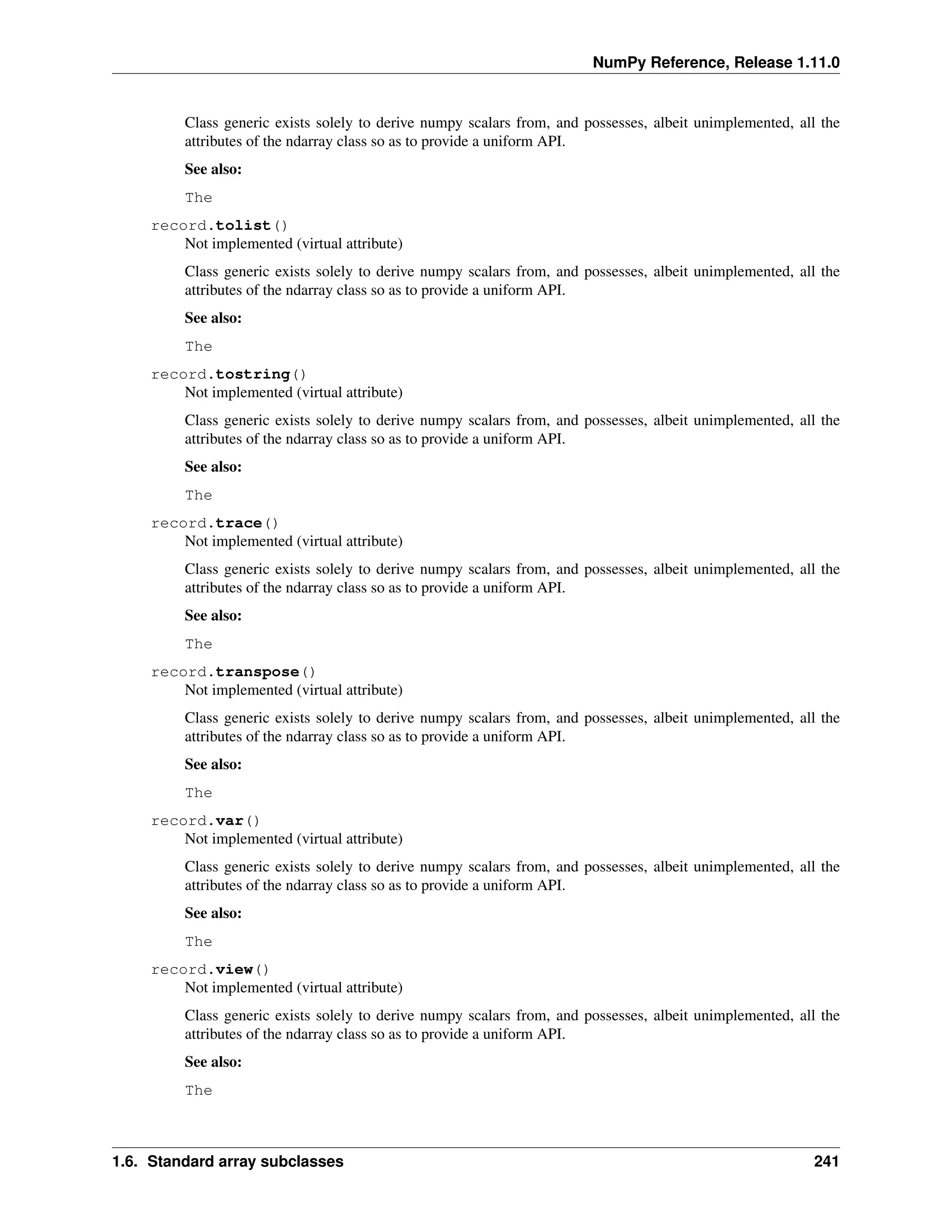 NumPy Reference, Release 1.11.0
Class generic exists solely to derive numpy scalars from, and possesses, albeit unimplemented, all the
attributes of the ndarray class so as to provide a uniform API.
See also:
The
record.tolist()
Not implemented (virtual attribute)
Class generic exists solely to derive numpy scalars from, and possesses, albeit unimplemented, all the
attributes of the ndarray class so as to provide a uniform API.
See also:
The
record.tostring()
Not implemented (virtual attribute)
Class generic exists solely to derive numpy scalars from, and possesses, albeit unimplemented, all the
attributes of the ndarray class so as to provide a uniform API.
See also:
The
record.trace()
Not implemented (virtual attribute)
Class generic exists solely to derive numpy scalars from, and possesses, albeit unimplemented, all the
attributes of the ndarray class so as to provide a uniform API.
See also:
The
record.transpose()
Not implemented (virtual attribute)
Class generic exists solely to derive numpy scalars from, and possesses, albeit unimplemented, all the
attributes of the ndarray class so as to provide a uniform API.
See also:
The
record.var()
Not implemented (virtual attribute)
Class generic exists solely to derive numpy scalars from, and possesses, albeit unimplemented, all the
attributes of the ndarray class so as to provide a uniform API.
See also:
The
record.view()
Not implemented (virtual attribute)
Class generic exists solely to derive numpy scalars from, and possesses, albeit unimplemented, all the
attributes of the ndarray class so as to provide a uniform API.
See also:
The
1.6. Standard array subclasses 241
 