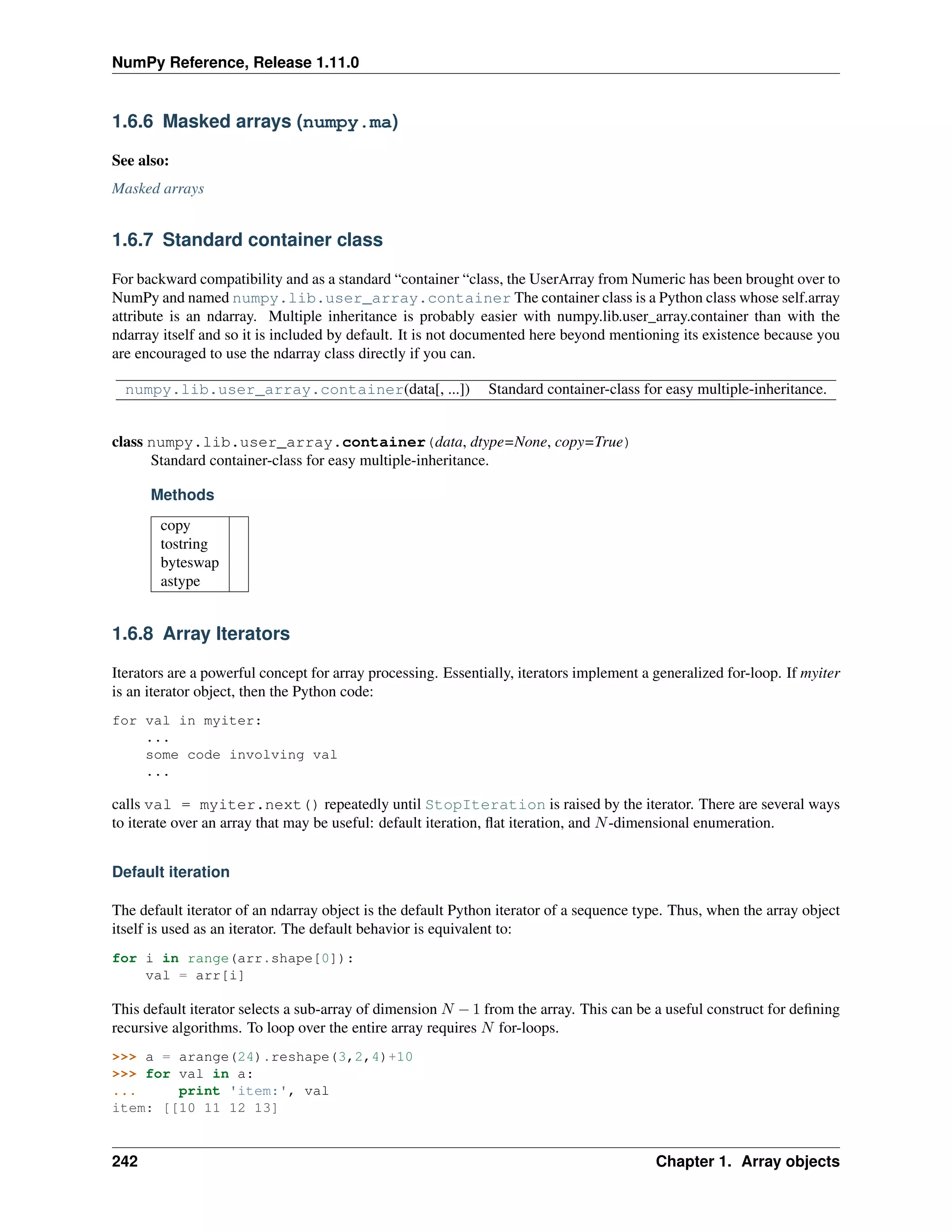 NumPy Reference, Release 1.11.0
1.6.6 Masked arrays (numpy.ma)
See also:
Masked arrays
1.6.7 Standard container class
For backward compatibility and as a standard “container “class, the UserArray from Numeric has been brought over to
NumPy and named numpy.lib.user_array.container The container class is a Python class whose self.array
attribute is an ndarray. Multiple inheritance is probably easier with numpy.lib.user_array.container than with the
ndarray itself and so it is included by default. It is not documented here beyond mentioning its existence because you
are encouraged to use the ndarray class directly if you can.
numpy.lib.user_array.container(data[, ...]) Standard container-class for easy multiple-inheritance.
class numpy.lib.user_array.container(data, dtype=None, copy=True)
Standard container-class for easy multiple-inheritance.
Methods
copy
tostring
byteswap
astype
1.6.8 Array Iterators
Iterators are a powerful concept for array processing. Essentially, iterators implement a generalized for-loop. If myiter
is an iterator object, then the Python code:
for val in myiter:
...
some code involving val
...
calls val = myiter.next() repeatedly until StopIteration is raised by the iterator. There are several ways
to iterate over an array that may be useful: default iteration, flat iteration, and 𝑁-dimensional enumeration.
Default iteration
The default iterator of an ndarray object is the default Python iterator of a sequence type. Thus, when the array object
itself is used as an iterator. The default behavior is equivalent to:
for i in range(arr.shape[0]):
val = arr[i]
This default iterator selects a sub-array of dimension 𝑁 − 1 from the array. This can be a useful construct for defining
recursive algorithms. To loop over the entire array requires 𝑁 for-loops.
>>> a = arange(24).reshape(3,2,4)+10
>>> for val in a:
... print 'item:', val
item: [[10 11 12 13]
242 Chapter 1. Array objects
 