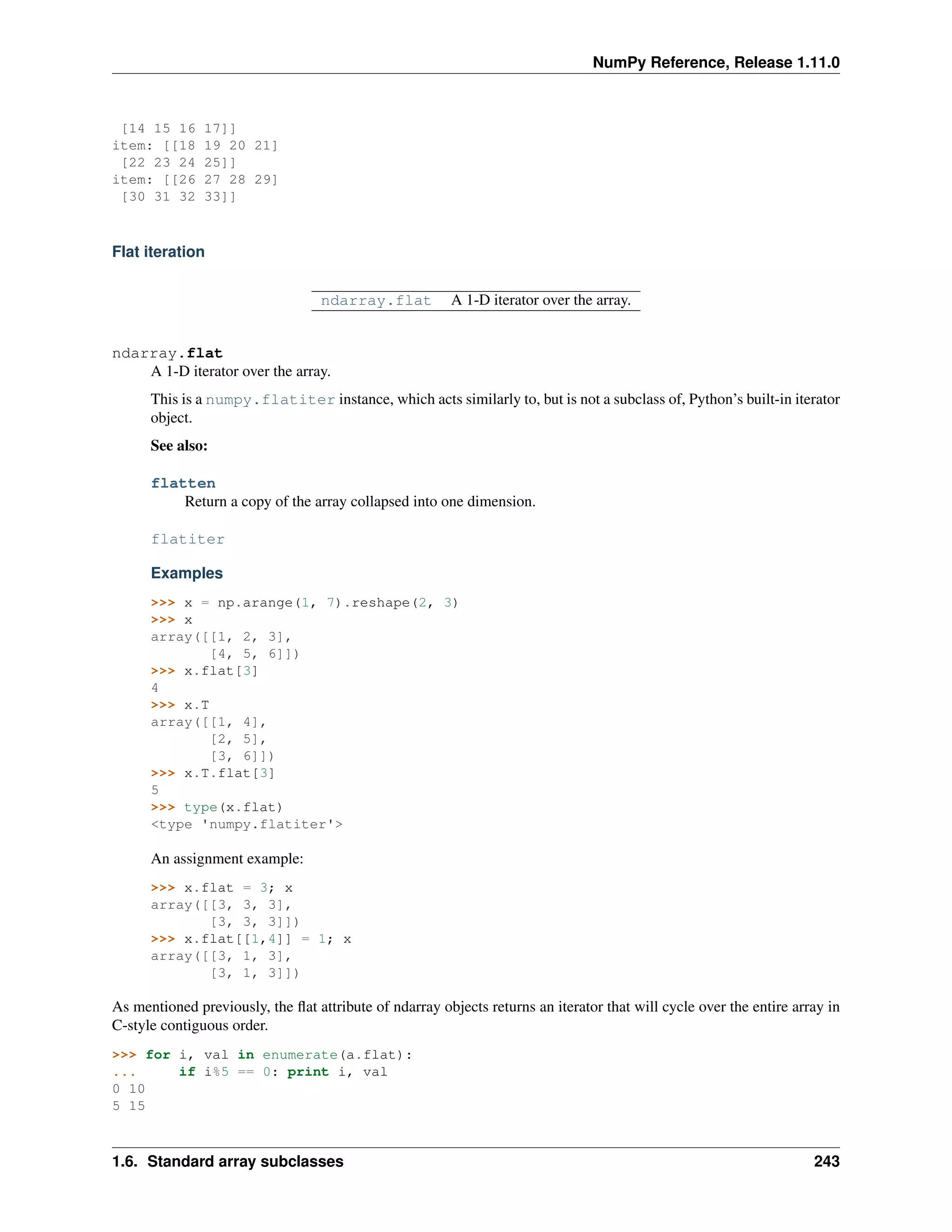 NumPy Reference, Release 1.11.0
[14 15 16 17]]
item: [[18 19 20 21]
[22 23 24 25]]
item: [[26 27 28 29]
[30 31 32 33]]
Flat iteration
ndarray.flat A 1-D iterator over the array.
ndarray.flat
A 1-D iterator over the array.
This is a numpy.flatiter instance, which acts similarly to, but is not a subclass of, Python’s built-in iterator
object.
See also:
flatten
Return a copy of the array collapsed into one dimension.
flatiter
Examples
>>> x = np.arange(1, 7).reshape(2, 3)
>>> x
array([[1, 2, 3],
[4, 5, 6]])
>>> x.flat[3]
4
>>> x.T
array([[1, 4],
[2, 5],
[3, 6]])
>>> x.T.flat[3]
5
>>> type(x.flat)
<type 'numpy.flatiter'>
An assignment example:
>>> x.flat = 3; x
array([[3, 3, 3],
[3, 3, 3]])
>>> x.flat[[1,4]] = 1; x
array([[3, 1, 3],
[3, 1, 3]])
As mentioned previously, the flat attribute of ndarray objects returns an iterator that will cycle over the entire array in
C-style contiguous order.
>>> for i, val in enumerate(a.flat):
... if i%5 == 0: print i, val
0 10
5 15
1.6. Standard array subclasses 243
 