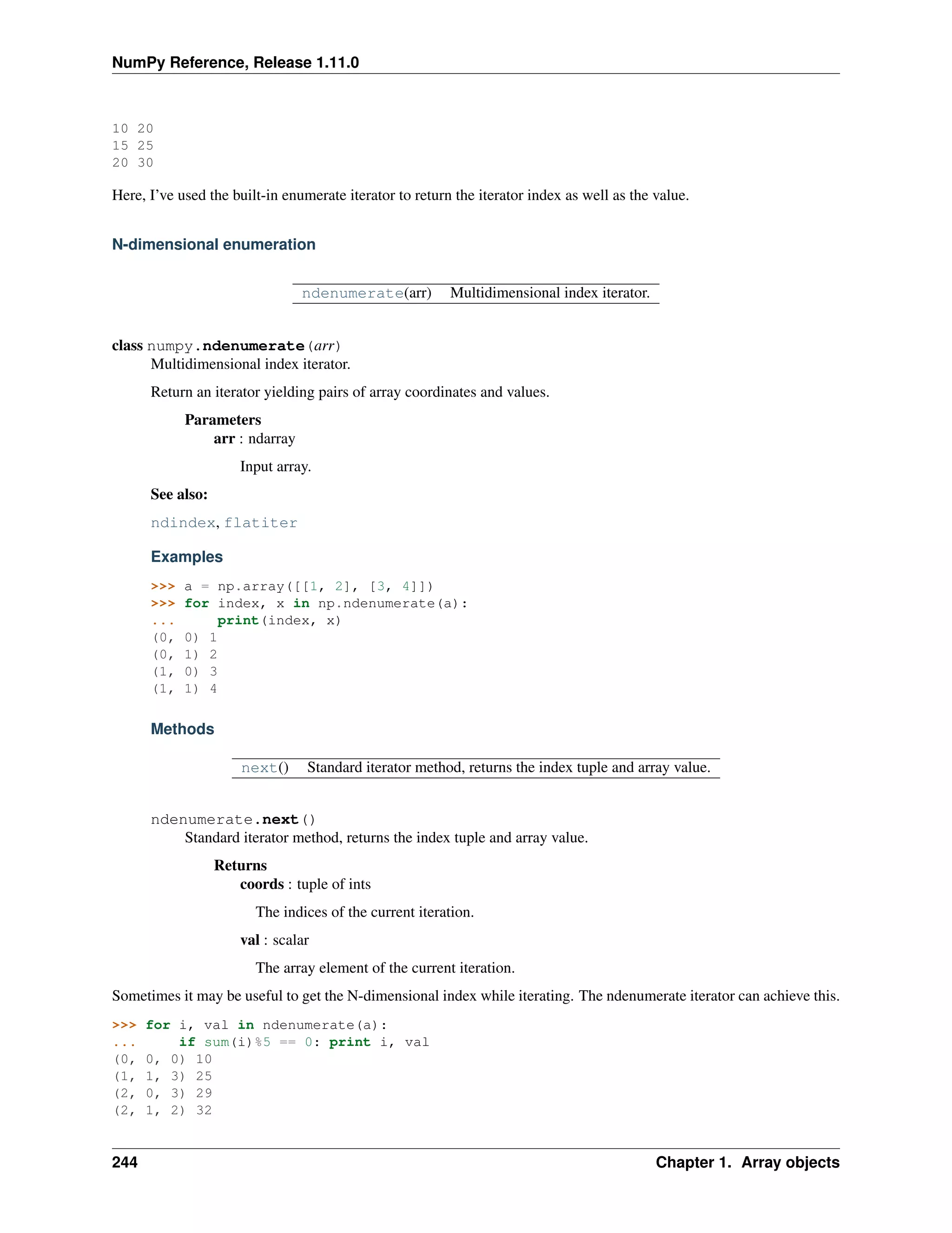 NumPy Reference, Release 1.11.0
10 20
15 25
20 30
Here, I’ve used the built-in enumerate iterator to return the iterator index as well as the value.
N-dimensional enumeration
ndenumerate(arr) Multidimensional index iterator.
class numpy.ndenumerate(arr)
Multidimensional index iterator.
Return an iterator yielding pairs of array coordinates and values.
Parameters
arr : ndarray
Input array.
See also:
ndindex, flatiter
Examples
>>> a = np.array([[1, 2], [3, 4]])
>>> for index, x in np.ndenumerate(a):
... print(index, x)
(0, 0) 1
(0, 1) 2
(1, 0) 3
(1, 1) 4
Methods
next() Standard iterator method, returns the index tuple and array value.
ndenumerate.next()
Standard iterator method, returns the index tuple and array value.
Returns
coords : tuple of ints
The indices of the current iteration.
val : scalar
The array element of the current iteration.
Sometimes it may be useful to get the N-dimensional index while iterating. The ndenumerate iterator can achieve this.
>>> for i, val in ndenumerate(a):
... if sum(i)%5 == 0: print i, val
(0, 0, 0) 10
(1, 1, 3) 25
(2, 0, 3) 29
(2, 1, 2) 32
244 Chapter 1. Array objects
 