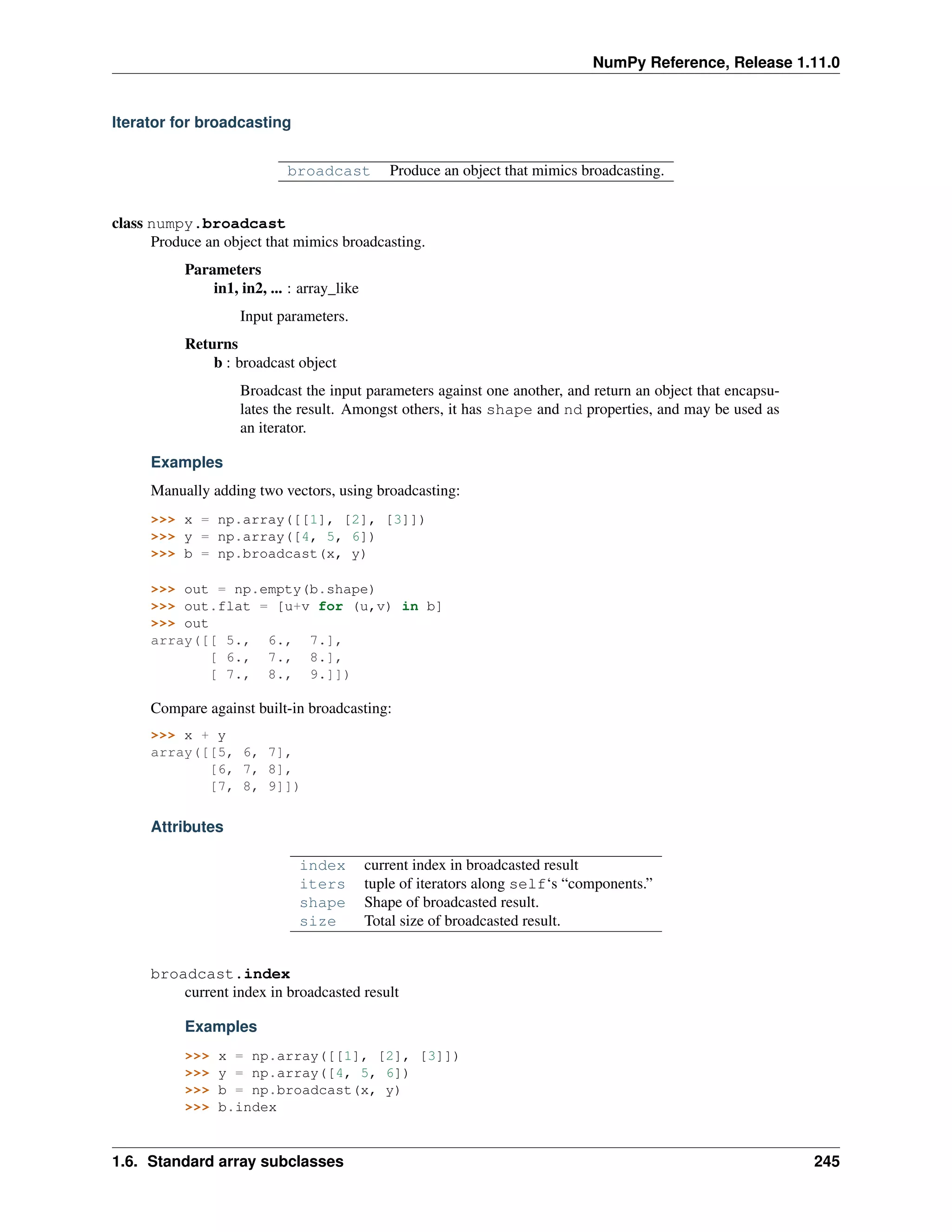 NumPy Reference, Release 1.11.0
Iterator for broadcasting
broadcast Produce an object that mimics broadcasting.
class numpy.broadcast
Produce an object that mimics broadcasting.
Parameters
in1, in2, ... : array_like
Input parameters.
Returns
b : broadcast object
Broadcast the input parameters against one another, and return an object that encapsu-
lates the result. Amongst others, it has shape and nd properties, and may be used as
an iterator.
Examples
Manually adding two vectors, using broadcasting:
>>> x = np.array([[1], [2], [3]])
>>> y = np.array([4, 5, 6])
>>> b = np.broadcast(x, y)
>>> out = np.empty(b.shape)
>>> out.flat = [u+v for (u,v) in b]
>>> out
array([[ 5., 6., 7.],
[ 6., 7., 8.],
[ 7., 8., 9.]])
Compare against built-in broadcasting:
>>> x + y
array([[5, 6, 7],
[6, 7, 8],
[7, 8, 9]])
Attributes
index current index in broadcasted result
iters tuple of iterators along self‘s “components.”
shape Shape of broadcasted result.
size Total size of broadcasted result.
broadcast.index
current index in broadcasted result
Examples
>>> x = np.array([[1], [2], [3]])
>>> y = np.array([4, 5, 6])
>>> b = np.broadcast(x, y)
>>> b.index
1.6. Standard array subclasses 245
 