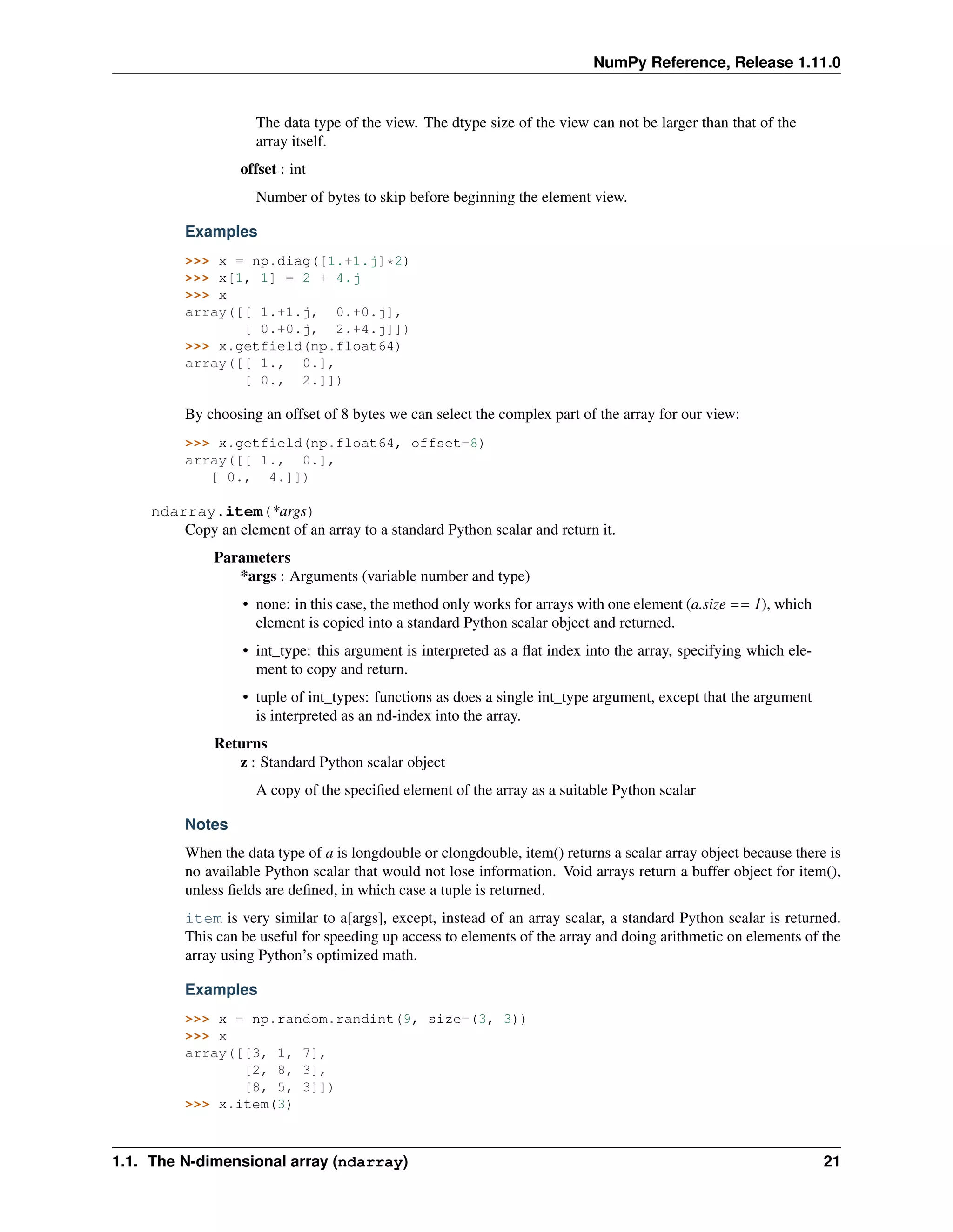 NumPy Reference, Release 1.11.0
The data type of the view. The dtype size of the view can not be larger than that of the
array itself.
offset : int
Number of bytes to skip before beginning the element view.
Examples
>>> x = np.diag([1.+1.j]*2)
>>> x[1, 1] = 2 + 4.j
>>> x
array([[ 1.+1.j, 0.+0.j],
[ 0.+0.j, 2.+4.j]])
>>> x.getfield(np.float64)
array([[ 1., 0.],
[ 0., 2.]])
By choosing an offset of 8 bytes we can select the complex part of the array for our view:
>>> x.getfield(np.float64, offset=8)
array([[ 1., 0.],
[ 0., 4.]])
ndarray.item(*args)
Copy an element of an array to a standard Python scalar and return it.
Parameters
*args : Arguments (variable number and type)
• none: in this case, the method only works for arrays with one element (a.size == 1), which
element is copied into a standard Python scalar object and returned.
• int_type: this argument is interpreted as a flat index into the array, specifying which ele-
ment to copy and return.
• tuple of int_types: functions as does a single int_type argument, except that the argument
is interpreted as an nd-index into the array.
Returns
z : Standard Python scalar object
A copy of the specified element of the array as a suitable Python scalar
Notes
When the data type of a is longdouble or clongdouble, item() returns a scalar array object because there is
no available Python scalar that would not lose information. Void arrays return a buffer object for item(),
unless fields are defined, in which case a tuple is returned.
item is very similar to a[args], except, instead of an array scalar, a standard Python scalar is returned.
This can be useful for speeding up access to elements of the array and doing arithmetic on elements of the
array using Python’s optimized math.
Examples
>>> x = np.random.randint(9, size=(3, 3))
>>> x
array([[3, 1, 7],
[2, 8, 3],
[8, 5, 3]])
>>> x.item(3)
1.1. The N-dimensional array (ndarray) 21
 