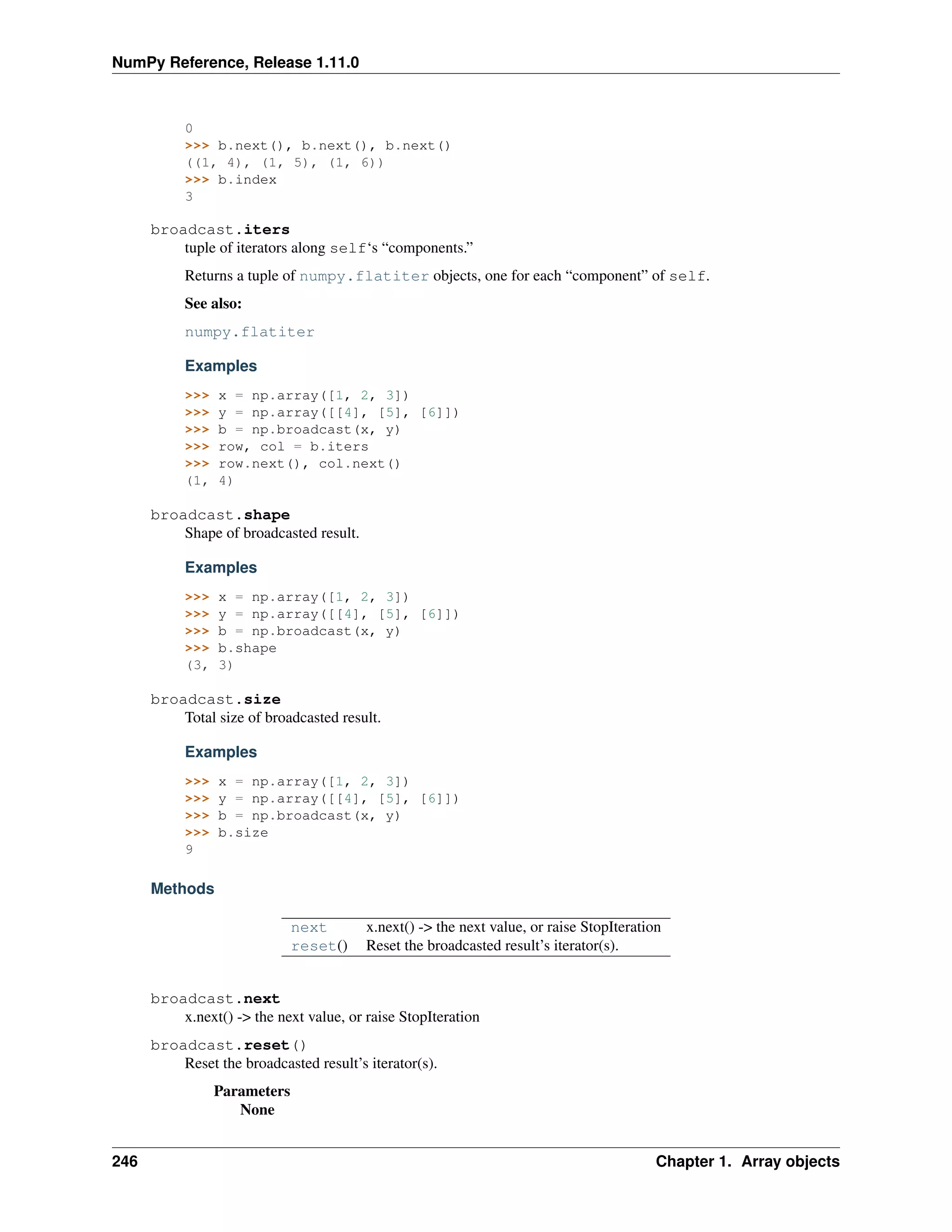 NumPy Reference, Release 1.11.0
0
>>> b.next(), b.next(), b.next()
((1, 4), (1, 5), (1, 6))
>>> b.index
3
broadcast.iters
tuple of iterators along self‘s “components.”
Returns a tuple of numpy.flatiter objects, one for each “component” of self.
See also:
numpy.flatiter
Examples
>>> x = np.array([1, 2, 3])
>>> y = np.array([[4], [5], [6]])
>>> b = np.broadcast(x, y)
>>> row, col = b.iters
>>> row.next(), col.next()
(1, 4)
broadcast.shape
Shape of broadcasted result.
Examples
>>> x = np.array([1, 2, 3])
>>> y = np.array([[4], [5], [6]])
>>> b = np.broadcast(x, y)
>>> b.shape
(3, 3)
broadcast.size
Total size of broadcasted result.
Examples
>>> x = np.array([1, 2, 3])
>>> y = np.array([[4], [5], [6]])
>>> b = np.broadcast(x, y)
>>> b.size
9
Methods
next x.next() -> the next value, or raise StopIteration
reset() Reset the broadcasted result’s iterator(s).
broadcast.next
x.next() -> the next value, or raise StopIteration
broadcast.reset()
Reset the broadcasted result’s iterator(s).
Parameters
None
246 Chapter 1. Array objects
 