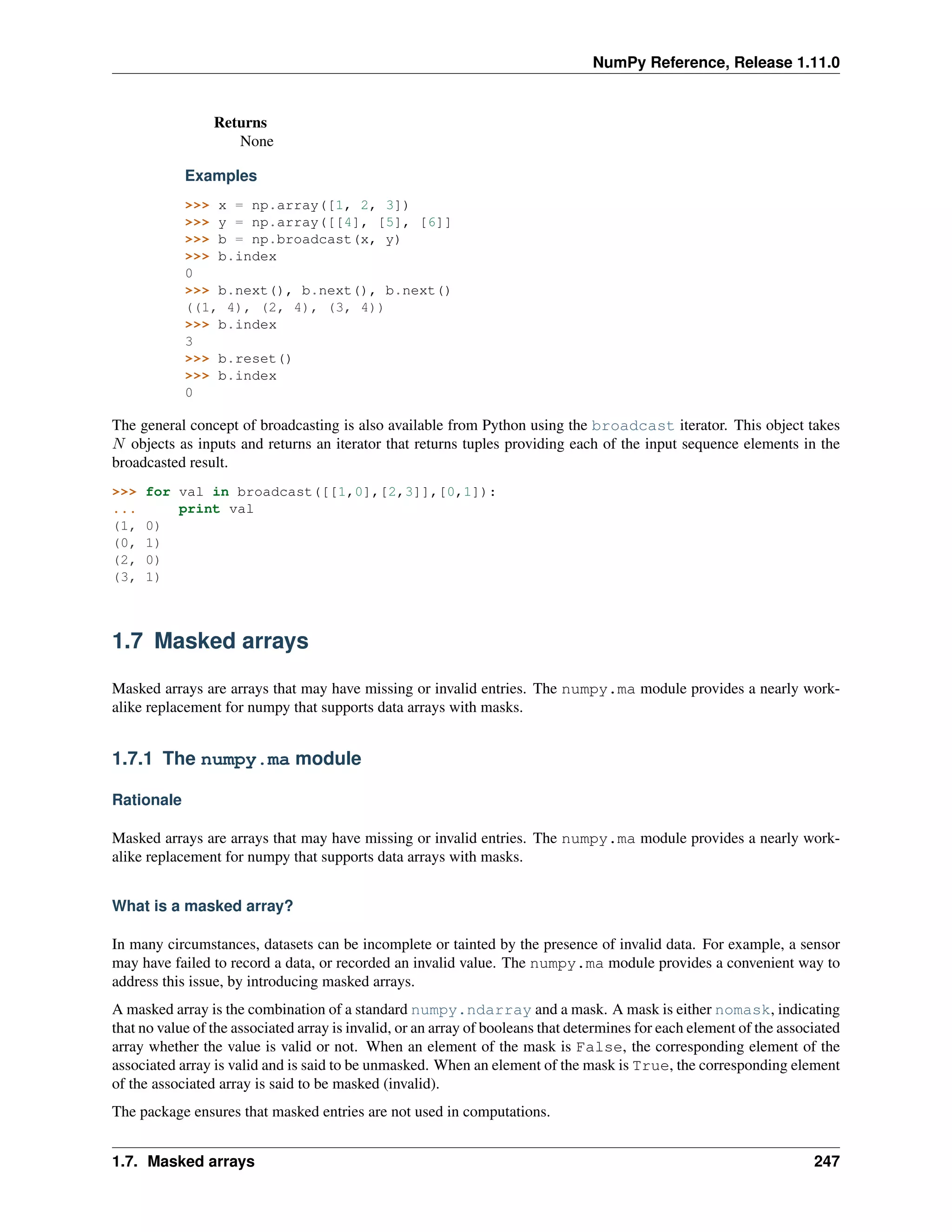 NumPy Reference, Release 1.11.0
Returns
None
Examples
>>> x = np.array([1, 2, 3])
>>> y = np.array([[4], [5], [6]]
>>> b = np.broadcast(x, y)
>>> b.index
0
>>> b.next(), b.next(), b.next()
((1, 4), (2, 4), (3, 4))
>>> b.index
3
>>> b.reset()
>>> b.index
0
The general concept of broadcasting is also available from Python using the broadcast iterator. This object takes
𝑁 objects as inputs and returns an iterator that returns tuples providing each of the input sequence elements in the
broadcasted result.
>>> for val in broadcast([[1,0],[2,3]],[0,1]):
... print val
(1, 0)
(0, 1)
(2, 0)
(3, 1)
1.7 Masked arrays
Masked arrays are arrays that may have missing or invalid entries. The numpy.ma module provides a nearly work-
alike replacement for numpy that supports data arrays with masks.
1.7.1 The numpy.ma module
Rationale
Masked arrays are arrays that may have missing or invalid entries. The numpy.ma module provides a nearly work-
alike replacement for numpy that supports data arrays with masks.
What is a masked array?
In many circumstances, datasets can be incomplete or tainted by the presence of invalid data. For example, a sensor
may have failed to record a data, or recorded an invalid value. The numpy.ma module provides a convenient way to
address this issue, by introducing masked arrays.
A masked array is the combination of a standard numpy.ndarray and a mask. A mask is either nomask, indicating
that no value of the associated array is invalid, or an array of booleans that determines for each element of the associated
array whether the value is valid or not. When an element of the mask is False, the corresponding element of the
associated array is valid and is said to be unmasked. When an element of the mask is True, the corresponding element
of the associated array is said to be masked (invalid).
The package ensures that masked entries are not used in computations.
1.7. Masked arrays 247
 