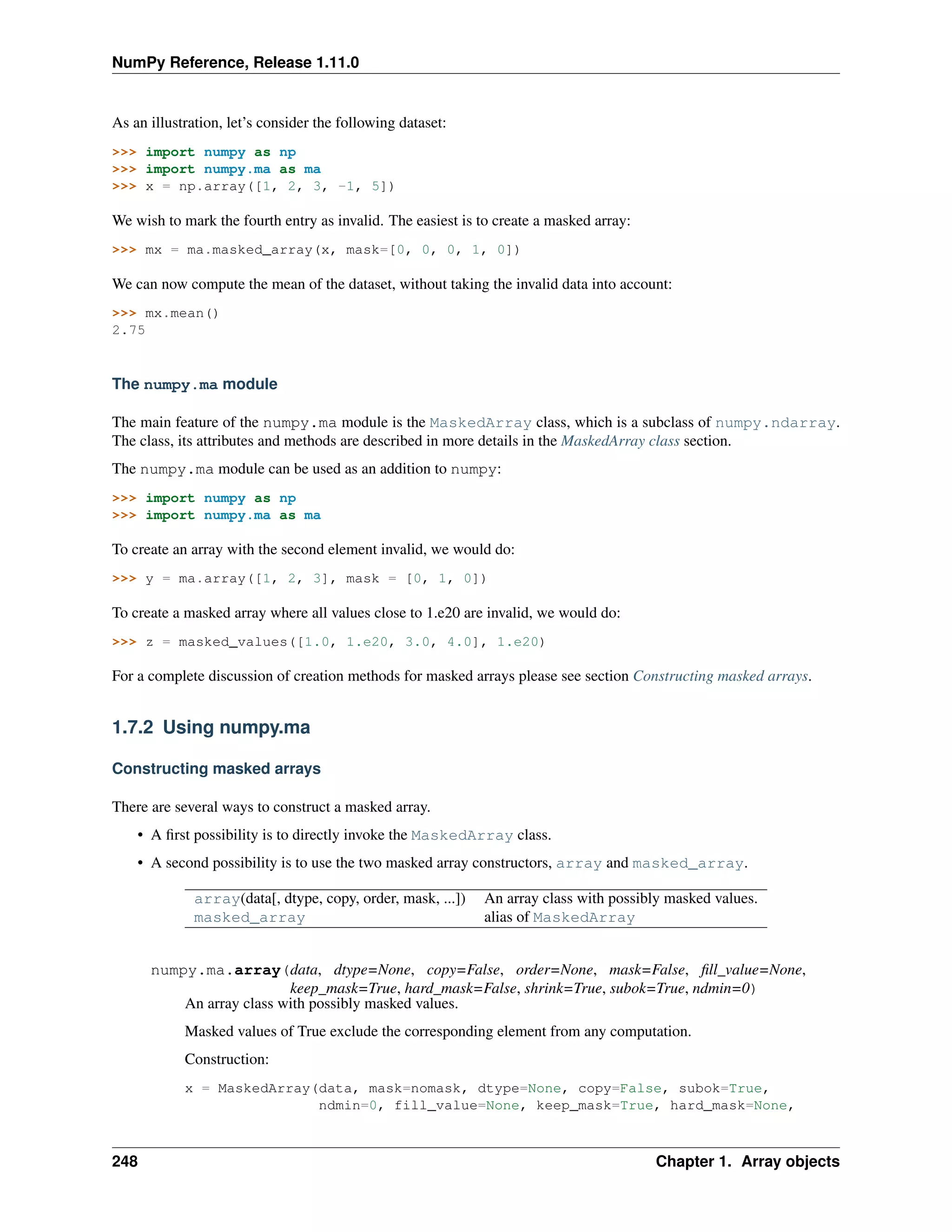 NumPy Reference, Release 1.11.0
As an illustration, let’s consider the following dataset:
>>> import numpy as np
>>> import numpy.ma as ma
>>> x = np.array([1, 2, 3, -1, 5])
We wish to mark the fourth entry as invalid. The easiest is to create a masked array:
>>> mx = ma.masked_array(x, mask=[0, 0, 0, 1, 0])
We can now compute the mean of the dataset, without taking the invalid data into account:
>>> mx.mean()
2.75
The numpy.ma module
The main feature of the numpy.ma module is the MaskedArray class, which is a subclass of numpy.ndarray.
The class, its attributes and methods are described in more details in the MaskedArray class section.
The numpy.ma module can be used as an addition to numpy:
>>> import numpy as np
>>> import numpy.ma as ma
To create an array with the second element invalid, we would do:
>>> y = ma.array([1, 2, 3], mask = [0, 1, 0])
To create a masked array where all values close to 1.e20 are invalid, we would do:
>>> z = masked_values([1.0, 1.e20, 3.0, 4.0], 1.e20)
For a complete discussion of creation methods for masked arrays please see section Constructing masked arrays.
1.7.2 Using numpy.ma
Constructing masked arrays
There are several ways to construct a masked array.
• A first possibility is to directly invoke the MaskedArray class.
• A second possibility is to use the two masked array constructors, array and masked_array.
array(data[, dtype, copy, order, mask, ...]) An array class with possibly masked values.
masked_array alias of MaskedArray
numpy.ma.array(data, dtype=None, copy=False, order=None, mask=False, fill_value=None,
keep_mask=True, hard_mask=False, shrink=True, subok=True, ndmin=0)
An array class with possibly masked values.
Masked values of True exclude the corresponding element from any computation.
Construction:
x = MaskedArray(data, mask=nomask, dtype=None, copy=False, subok=True,
ndmin=0, fill_value=None, keep_mask=True, hard_mask=None,
248 Chapter 1. Array objects
 