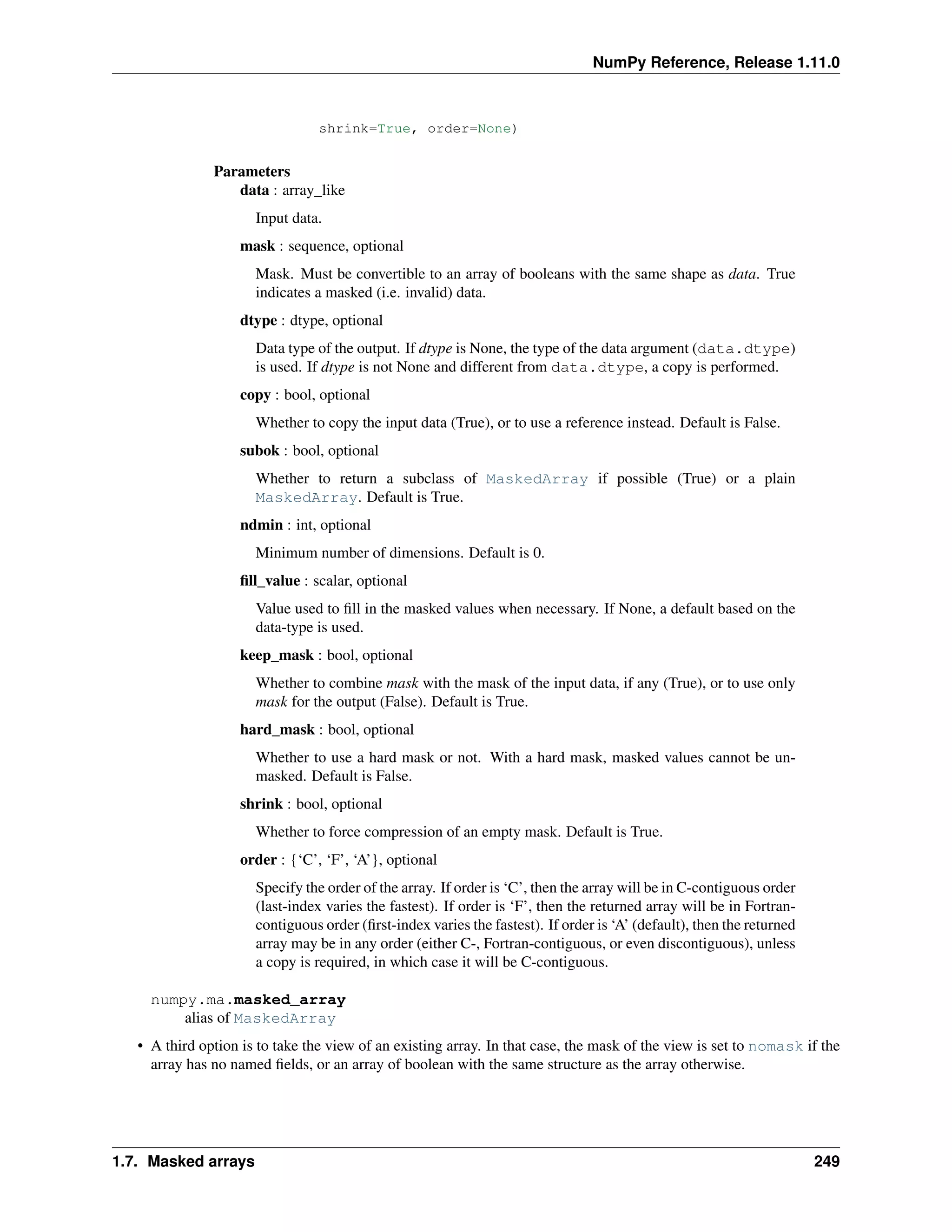 NumPy Reference, Release 1.11.0
shrink=True, order=None)
Parameters
data : array_like
Input data.
mask : sequence, optional
Mask. Must be convertible to an array of booleans with the same shape as data. True
indicates a masked (i.e. invalid) data.
dtype : dtype, optional
Data type of the output. If dtype is None, the type of the data argument (data.dtype)
is used. If dtype is not None and different from data.dtype, a copy is performed.
copy : bool, optional
Whether to copy the input data (True), or to use a reference instead. Default is False.
subok : bool, optional
Whether to return a subclass of MaskedArray if possible (True) or a plain
MaskedArray. Default is True.
ndmin : int, optional
Minimum number of dimensions. Default is 0.
fill_value : scalar, optional
Value used to fill in the masked values when necessary. If None, a default based on the
data-type is used.
keep_mask : bool, optional
Whether to combine mask with the mask of the input data, if any (True), or to use only
mask for the output (False). Default is True.
hard_mask : bool, optional
Whether to use a hard mask or not. With a hard mask, masked values cannot be un-
masked. Default is False.
shrink : bool, optional
Whether to force compression of an empty mask. Default is True.
order : {‘C’, ‘F’, ‘A’}, optional
Specify the order of the array. If order is ‘C’, then the array will be in C-contiguous order
(last-index varies the fastest). If order is ‘F’, then the returned array will be in Fortran-
contiguous order (first-index varies the fastest). If order is ‘A’ (default), then the returned
array may be in any order (either C-, Fortran-contiguous, or even discontiguous), unless
a copy is required, in which case it will be C-contiguous.
numpy.ma.masked_array
alias of MaskedArray
• A third option is to take the view of an existing array. In that case, the mask of the view is set to nomask if the
array has no named fields, or an array of boolean with the same structure as the array otherwise.
1.7. Masked arrays 249
 