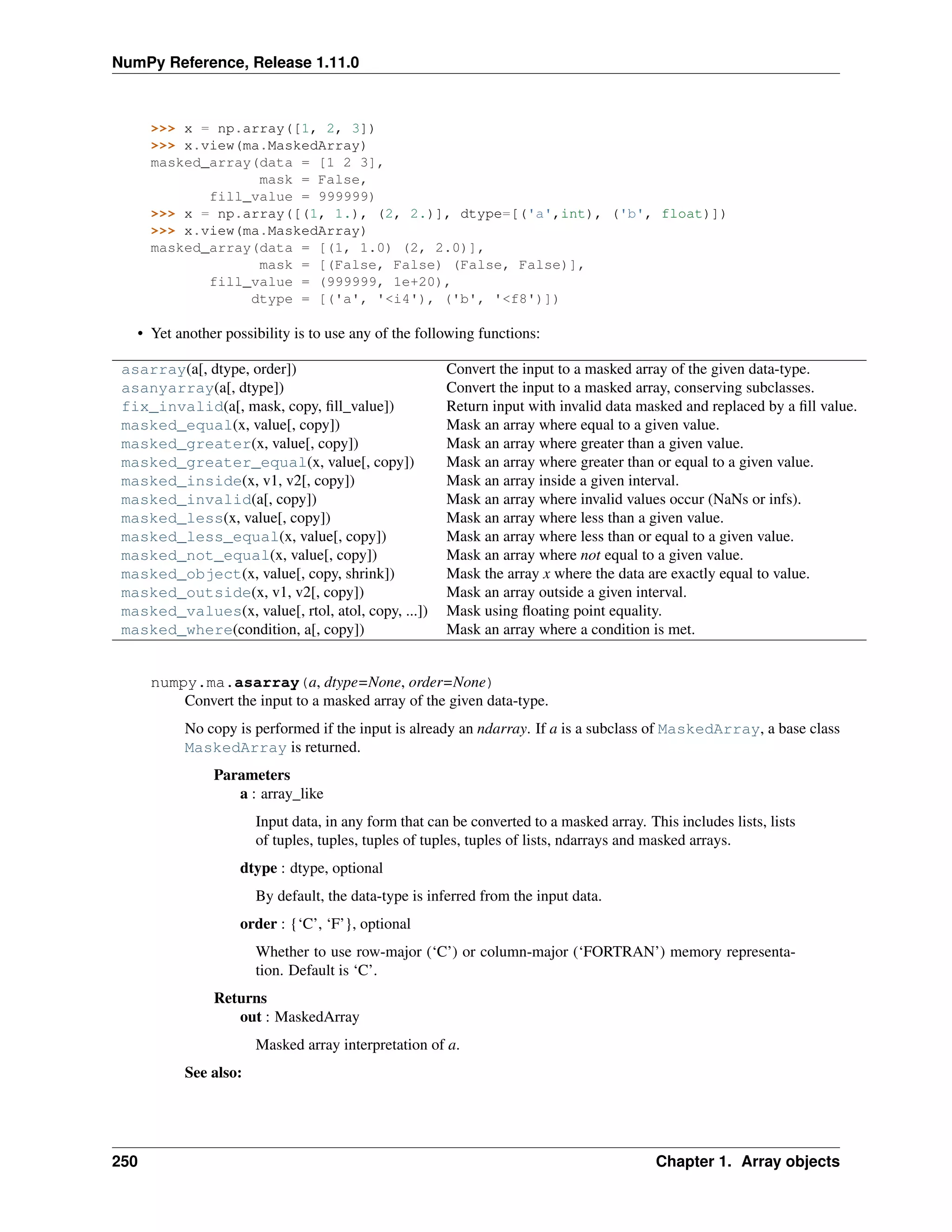 NumPy Reference, Release 1.11.0
>>> x = np.array([1, 2, 3])
>>> x.view(ma.MaskedArray)
masked_array(data = [1 2 3],
mask = False,
fill_value = 999999)
>>> x = np.array([(1, 1.), (2, 2.)], dtype=[('a',int), ('b', float)])
>>> x.view(ma.MaskedArray)
masked_array(data = [(1, 1.0) (2, 2.0)],
mask = [(False, False) (False, False)],
fill_value = (999999, 1e+20),
dtype = [('a', '<i4'), ('b', '<f8')])
• Yet another possibility is to use any of the following functions:
asarray(a[, dtype, order]) Convert the input to a masked array of the given data-type.
asanyarray(a[, dtype]) Convert the input to a masked array, conserving subclasses.
fix_invalid(a[, mask, copy, fill_value]) Return input with invalid data masked and replaced by a fill value.
masked_equal(x, value[, copy]) Mask an array where equal to a given value.
masked_greater(x, value[, copy]) Mask an array where greater than a given value.
masked_greater_equal(x, value[, copy]) Mask an array where greater than or equal to a given value.
masked_inside(x, v1, v2[, copy]) Mask an array inside a given interval.
masked_invalid(a[, copy]) Mask an array where invalid values occur (NaNs or infs).
masked_less(x, value[, copy]) Mask an array where less than a given value.
masked_less_equal(x, value[, copy]) Mask an array where less than or equal to a given value.
masked_not_equal(x, value[, copy]) Mask an array where not equal to a given value.
masked_object(x, value[, copy, shrink]) Mask the array x where the data are exactly equal to value.
masked_outside(x, v1, v2[, copy]) Mask an array outside a given interval.
masked_values(x, value[, rtol, atol, copy, ...]) Mask using floating point equality.
masked_where(condition, a[, copy]) Mask an array where a condition is met.
numpy.ma.asarray(a, dtype=None, order=None)
Convert the input to a masked array of the given data-type.
No copy is performed if the input is already an ndarray. If a is a subclass of MaskedArray, a base class
MaskedArray is returned.
Parameters
a : array_like
Input data, in any form that can be converted to a masked array. This includes lists, lists
of tuples, tuples, tuples of tuples, tuples of lists, ndarrays and masked arrays.
dtype : dtype, optional
By default, the data-type is inferred from the input data.
order : {‘C’, ‘F’}, optional
Whether to use row-major (‘C’) or column-major (‘FORTRAN’) memory representa-
tion. Default is ‘C’.
Returns
out : MaskedArray
Masked array interpretation of a.
See also:
250 Chapter 1. Array objects
 