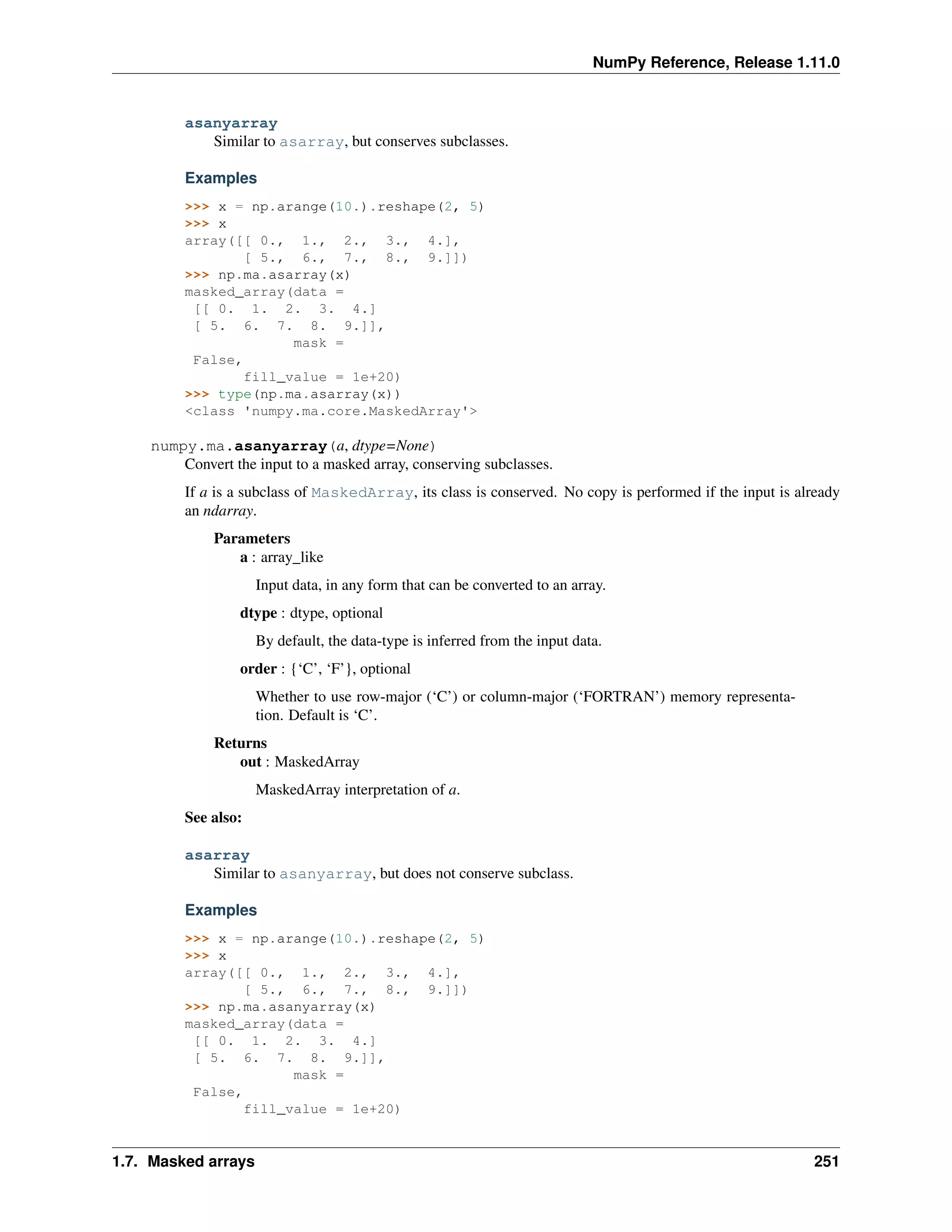 NumPy Reference, Release 1.11.0
asanyarray
Similar to asarray, but conserves subclasses.
Examples
>>> x = np.arange(10.).reshape(2, 5)
>>> x
array([[ 0., 1., 2., 3., 4.],
[ 5., 6., 7., 8., 9.]])
>>> np.ma.asarray(x)
masked_array(data =
[[ 0. 1. 2. 3. 4.]
[ 5. 6. 7. 8. 9.]],
mask =
False,
fill_value = 1e+20)
>>> type(np.ma.asarray(x))
<class 'numpy.ma.core.MaskedArray'>
numpy.ma.asanyarray(a, dtype=None)
Convert the input to a masked array, conserving subclasses.
If a is a subclass of MaskedArray, its class is conserved. No copy is performed if the input is already
an ndarray.
Parameters
a : array_like
Input data, in any form that can be converted to an array.
dtype : dtype, optional
By default, the data-type is inferred from the input data.
order : {‘C’, ‘F’}, optional
Whether to use row-major (‘C’) or column-major (‘FORTRAN’) memory representa-
tion. Default is ‘C’.
Returns
out : MaskedArray
MaskedArray interpretation of a.
See also:
asarray
Similar to asanyarray, but does not conserve subclass.
Examples
>>> x = np.arange(10.).reshape(2, 5)
>>> x
array([[ 0., 1., 2., 3., 4.],
[ 5., 6., 7., 8., 9.]])
>>> np.ma.asanyarray(x)
masked_array(data =
[[ 0. 1. 2. 3. 4.]
[ 5. 6. 7. 8. 9.]],
mask =
False,
fill_value = 1e+20)
1.7. Masked arrays 251
 