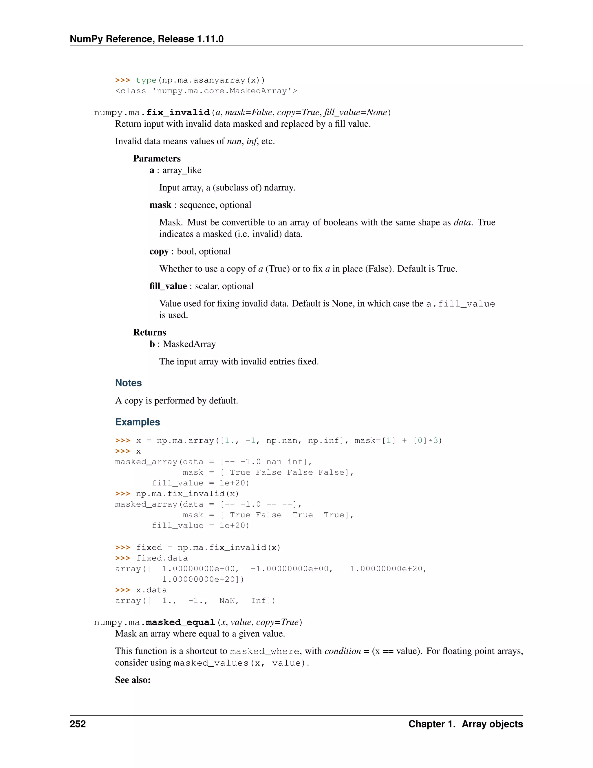 NumPy Reference, Release 1.11.0
>>> type(np.ma.asanyarray(x))
<class 'numpy.ma.core.MaskedArray'>
numpy.ma.fix_invalid(a, mask=False, copy=True, fill_value=None)
Return input with invalid data masked and replaced by a fill value.
Invalid data means values of nan, inf, etc.
Parameters
a : array_like
Input array, a (subclass of) ndarray.
mask : sequence, optional
Mask. Must be convertible to an array of booleans with the same shape as data. True
indicates a masked (i.e. invalid) data.
copy : bool, optional
Whether to use a copy of a (True) or to fix a in place (False). Default is True.
fill_value : scalar, optional
Value used for fixing invalid data. Default is None, in which case the a.fill_value
is used.
Returns
b : MaskedArray
The input array with invalid entries fixed.
Notes
A copy is performed by default.
Examples
>>> x = np.ma.array([1., -1, np.nan, np.inf], mask=[1] + [0]*3)
>>> x
masked_array(data = [-- -1.0 nan inf],
mask = [ True False False False],
fill_value = 1e+20)
>>> np.ma.fix_invalid(x)
masked_array(data = [-- -1.0 -- --],
mask = [ True False True True],
fill_value = 1e+20)
>>> fixed = np.ma.fix_invalid(x)
>>> fixed.data
array([ 1.00000000e+00, -1.00000000e+00, 1.00000000e+20,
1.00000000e+20])
>>> x.data
array([ 1., -1., NaN, Inf])
numpy.ma.masked_equal(x, value, copy=True)
Mask an array where equal to a given value.
This function is a shortcut to masked_where, with condition = (x == value). For floating point arrays,
consider using masked_values(x, value).
See also:
252 Chapter 1. Array objects
 