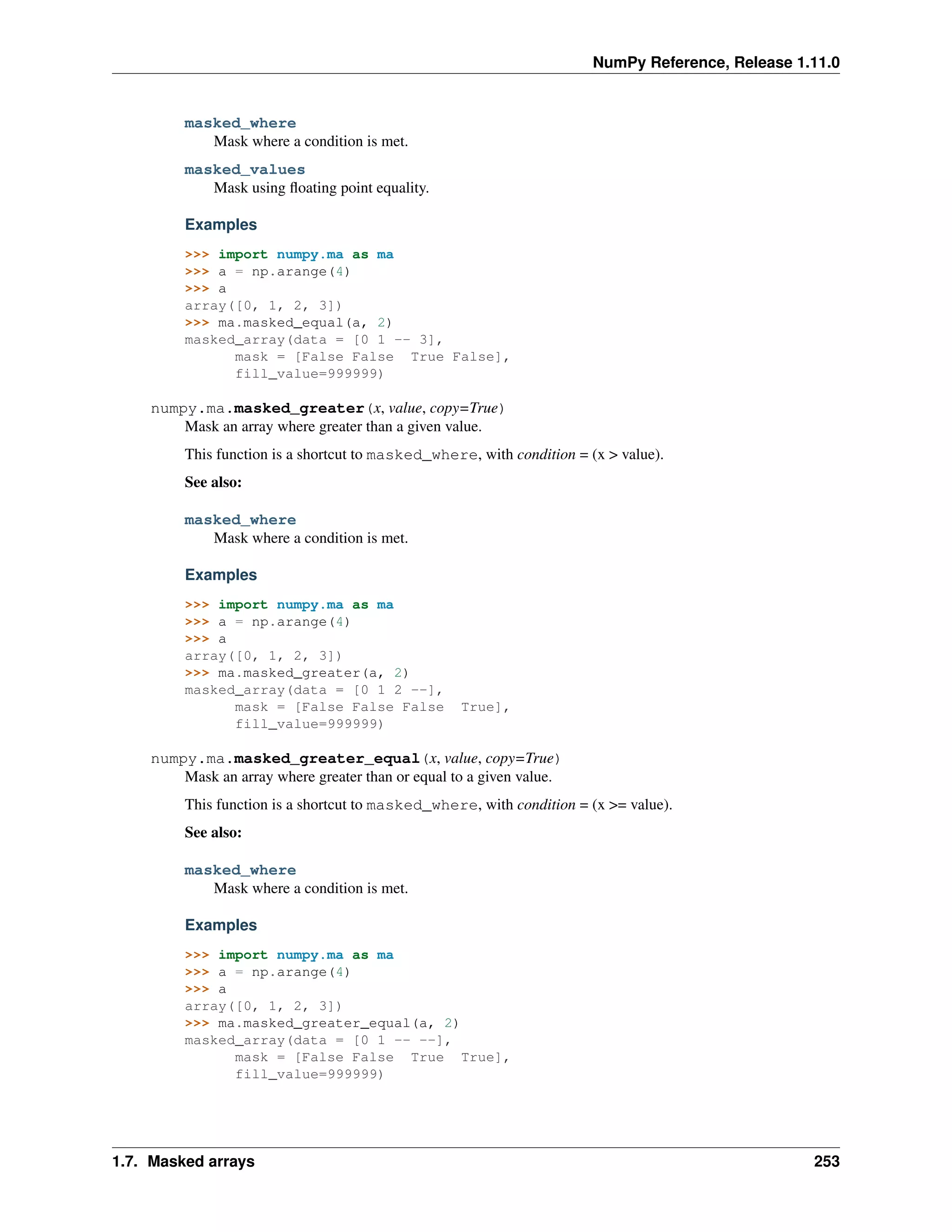 NumPy Reference, Release 1.11.0
masked_where
Mask where a condition is met.
masked_values
Mask using floating point equality.
Examples
>>> import numpy.ma as ma
>>> a = np.arange(4)
>>> a
array([0, 1, 2, 3])
>>> ma.masked_equal(a, 2)
masked_array(data = [0 1 -- 3],
mask = [False False True False],
fill_value=999999)
numpy.ma.masked_greater(x, value, copy=True)
Mask an array where greater than a given value.
This function is a shortcut to masked_where, with condition = (x > value).
See also:
masked_where
Mask where a condition is met.
Examples
>>> import numpy.ma as ma
>>> a = np.arange(4)
>>> a
array([0, 1, 2, 3])
>>> ma.masked_greater(a, 2)
masked_array(data = [0 1 2 --],
mask = [False False False True],
fill_value=999999)
numpy.ma.masked_greater_equal(x, value, copy=True)
Mask an array where greater than or equal to a given value.
This function is a shortcut to masked_where, with condition = (x >= value).
See also:
masked_where
Mask where a condition is met.
Examples
>>> import numpy.ma as ma
>>> a = np.arange(4)
>>> a
array([0, 1, 2, 3])
>>> ma.masked_greater_equal(a, 2)
masked_array(data = [0 1 -- --],
mask = [False False True True],
fill_value=999999)
1.7. Masked arrays 253
 
