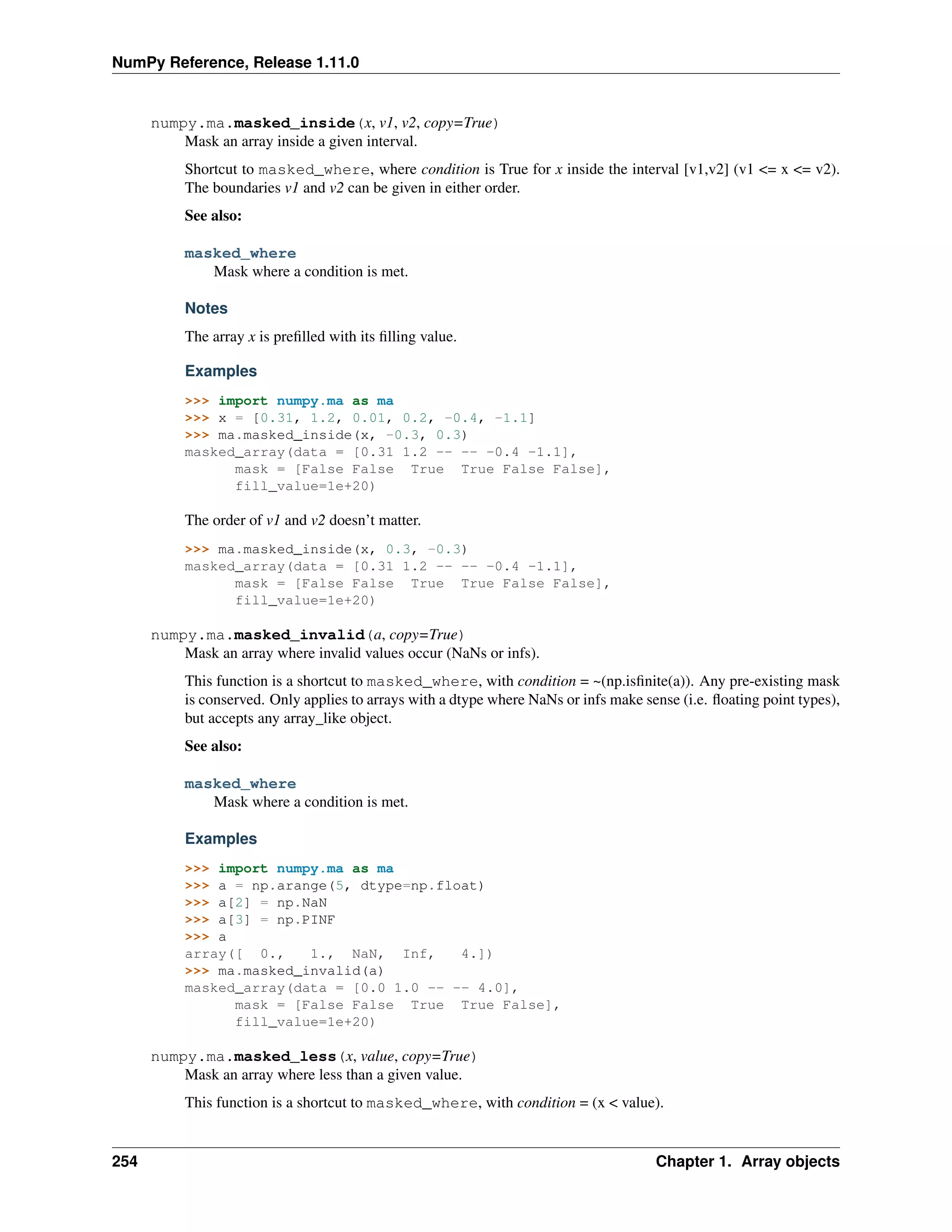 NumPy Reference, Release 1.11.0
numpy.ma.masked_inside(x, v1, v2, copy=True)
Mask an array inside a given interval.
Shortcut to masked_where, where condition is True for x inside the interval [v1,v2] (v1 <= x <= v2).
The boundaries v1 and v2 can be given in either order.
See also:
masked_where
Mask where a condition is met.
Notes
The array x is prefilled with its filling value.
Examples
>>> import numpy.ma as ma
>>> x = [0.31, 1.2, 0.01, 0.2, -0.4, -1.1]
>>> ma.masked_inside(x, -0.3, 0.3)
masked_array(data = [0.31 1.2 -- -- -0.4 -1.1],
mask = [False False True True False False],
fill_value=1e+20)
The order of v1 and v2 doesn’t matter.
>>> ma.masked_inside(x, 0.3, -0.3)
masked_array(data = [0.31 1.2 -- -- -0.4 -1.1],
mask = [False False True True False False],
fill_value=1e+20)
numpy.ma.masked_invalid(a, copy=True)
Mask an array where invalid values occur (NaNs or infs).
This function is a shortcut to masked_where, with condition = ~(np.isfinite(a)). Any pre-existing mask
is conserved. Only applies to arrays with a dtype where NaNs or infs make sense (i.e. floating point types),
but accepts any array_like object.
See also:
masked_where
Mask where a condition is met.
Examples
>>> import numpy.ma as ma
>>> a = np.arange(5, dtype=np.float)
>>> a[2] = np.NaN
>>> a[3] = np.PINF
>>> a
array([ 0., 1., NaN, Inf, 4.])
>>> ma.masked_invalid(a)
masked_array(data = [0.0 1.0 -- -- 4.0],
mask = [False False True True False],
fill_value=1e+20)
numpy.ma.masked_less(x, value, copy=True)
Mask an array where less than a given value.
This function is a shortcut to masked_where, with condition = (x < value).
254 Chapter 1. Array objects
 