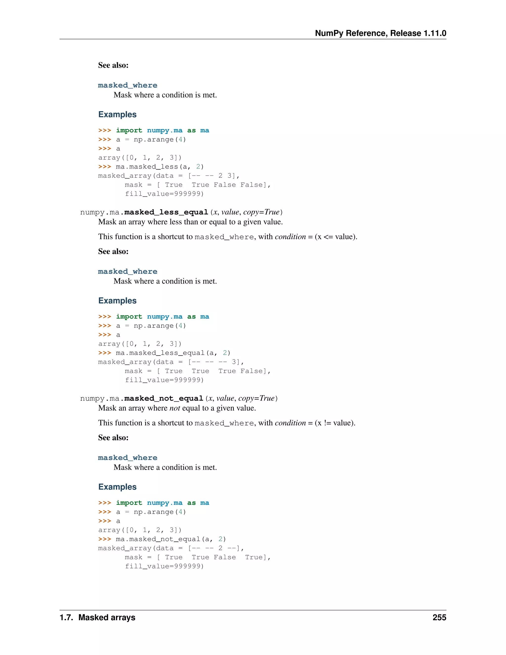 NumPy Reference, Release 1.11.0
See also:
masked_where
Mask where a condition is met.
Examples
>>> import numpy.ma as ma
>>> a = np.arange(4)
>>> a
array([0, 1, 2, 3])
>>> ma.masked_less(a, 2)
masked_array(data = [-- -- 2 3],
mask = [ True True False False],
fill_value=999999)
numpy.ma.masked_less_equal(x, value, copy=True)
Mask an array where less than or equal to a given value.
This function is a shortcut to masked_where, with condition = (x <= value).
See also:
masked_where
Mask where a condition is met.
Examples
>>> import numpy.ma as ma
>>> a = np.arange(4)
>>> a
array([0, 1, 2, 3])
>>> ma.masked_less_equal(a, 2)
masked_array(data = [-- -- -- 3],
mask = [ True True True False],
fill_value=999999)
numpy.ma.masked_not_equal(x, value, copy=True)
Mask an array where not equal to a given value.
This function is a shortcut to masked_where, with condition = (x != value).
See also:
masked_where
Mask where a condition is met.
Examples
>>> import numpy.ma as ma
>>> a = np.arange(4)
>>> a
array([0, 1, 2, 3])
>>> ma.masked_not_equal(a, 2)
masked_array(data = [-- -- 2 --],
mask = [ True True False True],
fill_value=999999)
1.7. Masked arrays 255
 