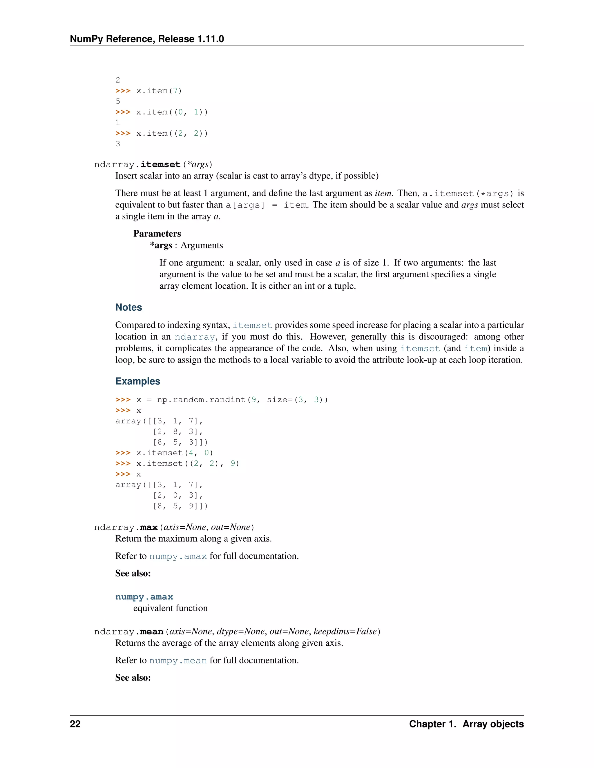 NumPy Reference, Release 1.11.0
2
>>> x.item(7)
5
>>> x.item((0, 1))
1
>>> x.item((2, 2))
3
ndarray.itemset(*args)
Insert scalar into an array (scalar is cast to array’s dtype, if possible)
There must be at least 1 argument, and define the last argument as item. Then, a.itemset(*args) is
equivalent to but faster than a[args] = item. The item should be a scalar value and args must select
a single item in the array a.
Parameters
*args : Arguments
If one argument: a scalar, only used in case a is of size 1. If two arguments: the last
argument is the value to be set and must be a scalar, the first argument specifies a single
array element location. It is either an int or a tuple.
Notes
Compared to indexing syntax, itemset provides some speed increase for placing a scalar into a particular
location in an ndarray, if you must do this. However, generally this is discouraged: among other
problems, it complicates the appearance of the code. Also, when using itemset (and item) inside a
loop, be sure to assign the methods to a local variable to avoid the attribute look-up at each loop iteration.
Examples
>>> x = np.random.randint(9, size=(3, 3))
>>> x
array([[3, 1, 7],
[2, 8, 3],
[8, 5, 3]])
>>> x.itemset(4, 0)
>>> x.itemset((2, 2), 9)
>>> x
array([[3, 1, 7],
[2, 0, 3],
[8, 5, 9]])
ndarray.max(axis=None, out=None)
Return the maximum along a given axis.
Refer to numpy.amax for full documentation.
See also:
numpy.amax
equivalent function
ndarray.mean(axis=None, dtype=None, out=None, keepdims=False)
Returns the average of the array elements along given axis.
Refer to numpy.mean for full documentation.
See also:
22 Chapter 1. Array objects
 