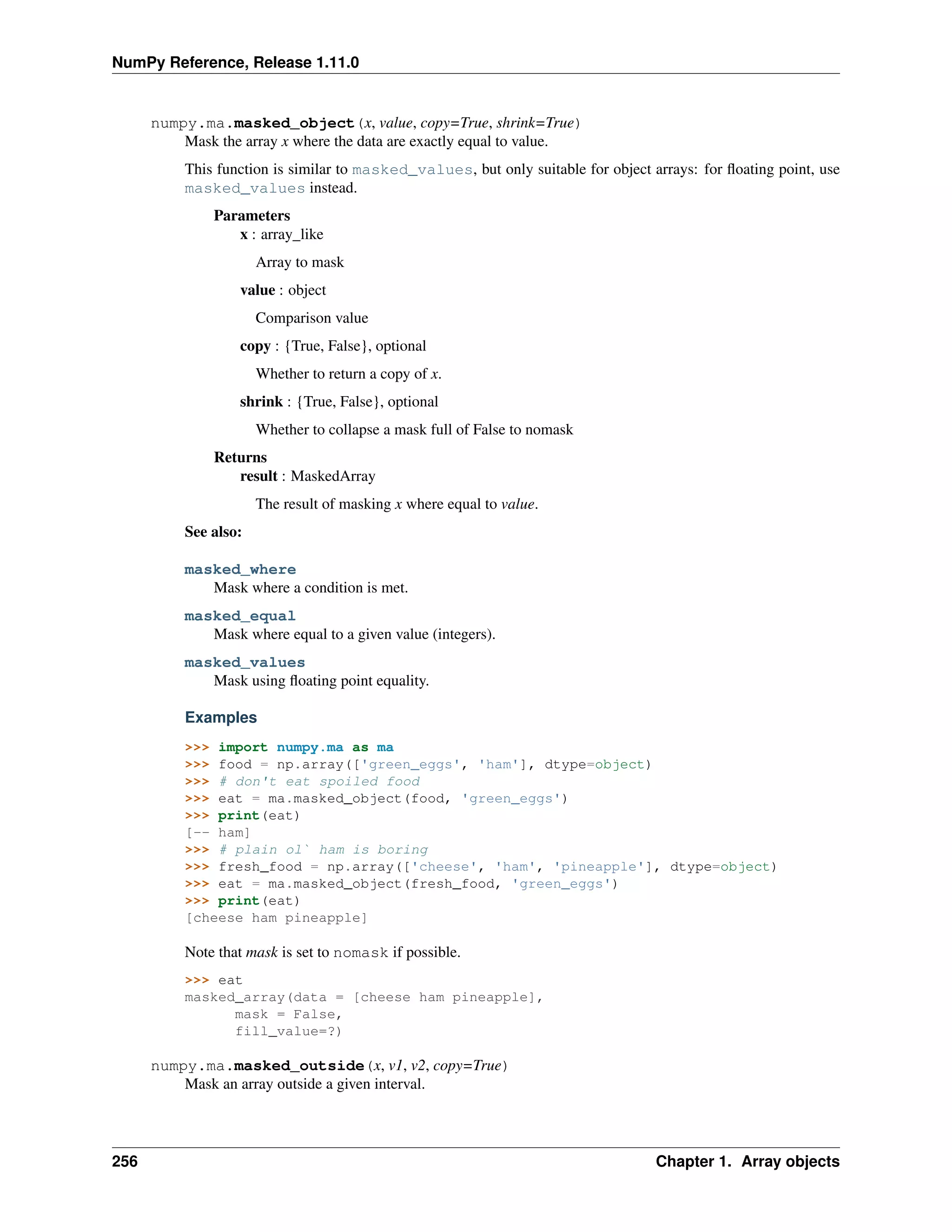 NumPy Reference, Release 1.11.0
numpy.ma.masked_object(x, value, copy=True, shrink=True)
Mask the array x where the data are exactly equal to value.
This function is similar to masked_values, but only suitable for object arrays: for floating point, use
masked_values instead.
Parameters
x : array_like
Array to mask
value : object
Comparison value
copy : {True, False}, optional
Whether to return a copy of x.
shrink : {True, False}, optional
Whether to collapse a mask full of False to nomask
Returns
result : MaskedArray
The result of masking x where equal to value.
See also:
masked_where
Mask where a condition is met.
masked_equal
Mask where equal to a given value (integers).
masked_values
Mask using floating point equality.
Examples
>>> import numpy.ma as ma
>>> food = np.array(['green_eggs', 'ham'], dtype=object)
>>> # don't eat spoiled food
>>> eat = ma.masked_object(food, 'green_eggs')
>>> print(eat)
[-- ham]
>>> # plain ol` ham is boring
>>> fresh_food = np.array(['cheese', 'ham', 'pineapple'], dtype=object)
>>> eat = ma.masked_object(fresh_food, 'green_eggs')
>>> print(eat)
[cheese ham pineapple]
Note that mask is set to nomask if possible.
>>> eat
masked_array(data = [cheese ham pineapple],
mask = False,
fill_value=?)
numpy.ma.masked_outside(x, v1, v2, copy=True)
Mask an array outside a given interval.
256 Chapter 1. Array objects
 