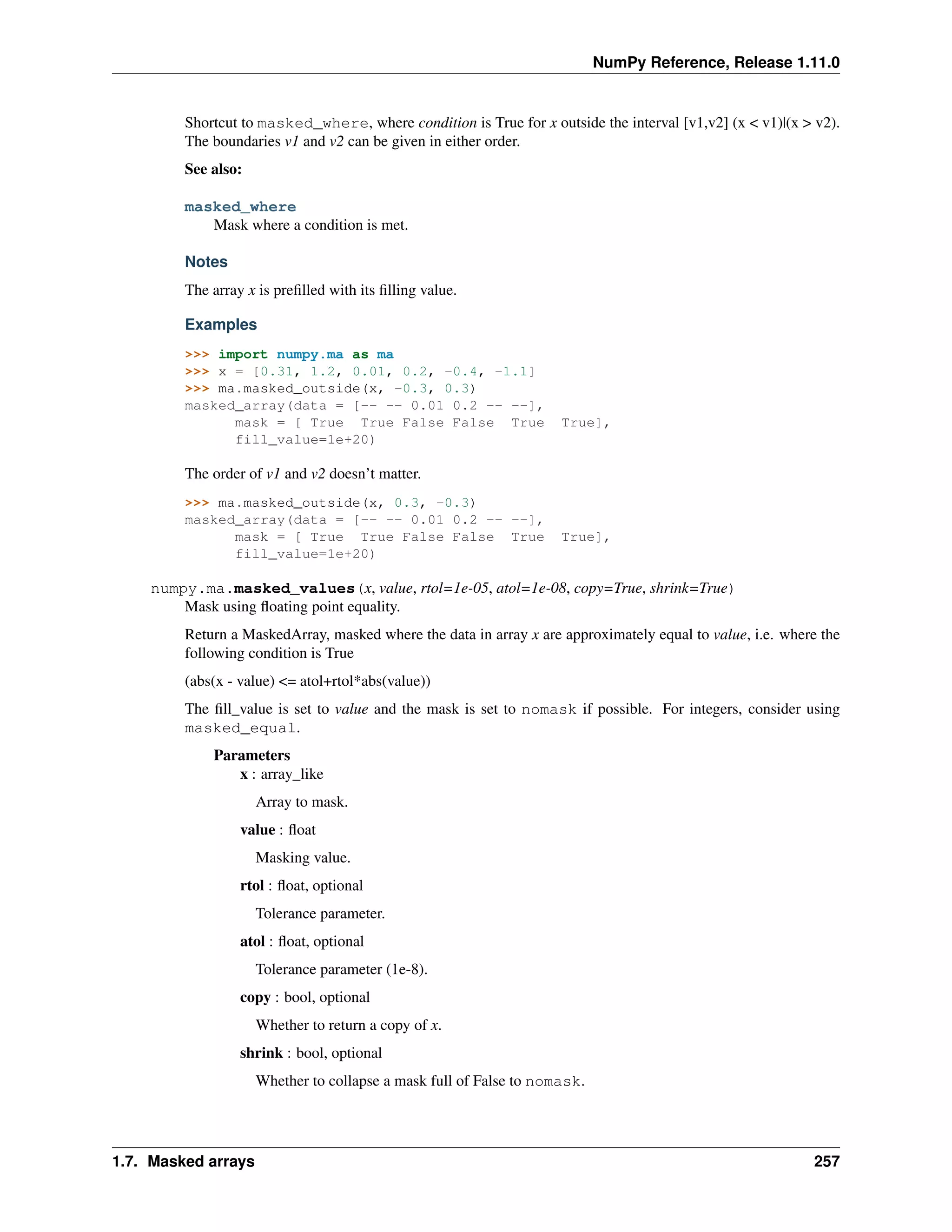 NumPy Reference, Release 1.11.0
Shortcut to masked_where, where condition is True for x outside the interval [v1,v2] (x < v1)|(x > v2).
The boundaries v1 and v2 can be given in either order.
See also:
masked_where
Mask where a condition is met.
Notes
The array x is prefilled with its filling value.
Examples
>>> import numpy.ma as ma
>>> x = [0.31, 1.2, 0.01, 0.2, -0.4, -1.1]
>>> ma.masked_outside(x, -0.3, 0.3)
masked_array(data = [-- -- 0.01 0.2 -- --],
mask = [ True True False False True True],
fill_value=1e+20)
The order of v1 and v2 doesn’t matter.
>>> ma.masked_outside(x, 0.3, -0.3)
masked_array(data = [-- -- 0.01 0.2 -- --],
mask = [ True True False False True True],
fill_value=1e+20)
numpy.ma.masked_values(x, value, rtol=1e-05, atol=1e-08, copy=True, shrink=True)
Mask using floating point equality.
Return a MaskedArray, masked where the data in array x are approximately equal to value, i.e. where the
following condition is True
(abs(x - value) <= atol+rtol*abs(value))
The fill_value is set to value and the mask is set to nomask if possible. For integers, consider using
masked_equal.
Parameters
x : array_like
Array to mask.
value : float
Masking value.
rtol : float, optional
Tolerance parameter.
atol : float, optional
Tolerance parameter (1e-8).
copy : bool, optional
Whether to return a copy of x.
shrink : bool, optional
Whether to collapse a mask full of False to nomask.
1.7. Masked arrays 257
 