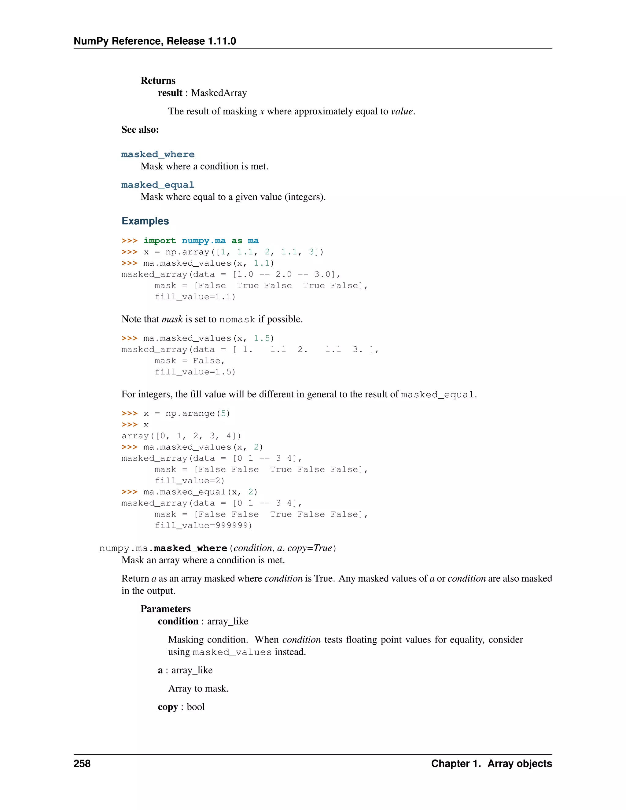NumPy Reference, Release 1.11.0
Returns
result : MaskedArray
The result of masking x where approximately equal to value.
See also:
masked_where
Mask where a condition is met.
masked_equal
Mask where equal to a given value (integers).
Examples
>>> import numpy.ma as ma
>>> x = np.array([1, 1.1, 2, 1.1, 3])
>>> ma.masked_values(x, 1.1)
masked_array(data = [1.0 -- 2.0 -- 3.0],
mask = [False True False True False],
fill_value=1.1)
Note that mask is set to nomask if possible.
>>> ma.masked_values(x, 1.5)
masked_array(data = [ 1. 1.1 2. 1.1 3. ],
mask = False,
fill_value=1.5)
For integers, the fill value will be different in general to the result of masked_equal.
>>> x = np.arange(5)
>>> x
array([0, 1, 2, 3, 4])
>>> ma.masked_values(x, 2)
masked_array(data = [0 1 -- 3 4],
mask = [False False True False False],
fill_value=2)
>>> ma.masked_equal(x, 2)
masked_array(data = [0 1 -- 3 4],
mask = [False False True False False],
fill_value=999999)
numpy.ma.masked_where(condition, a, copy=True)
Mask an array where a condition is met.
Return a as an array masked where condition is True. Any masked values of a or condition are also masked
in the output.
Parameters
condition : array_like
Masking condition. When condition tests floating point values for equality, consider
using masked_values instead.
a : array_like
Array to mask.
copy : bool
258 Chapter 1. Array objects
 