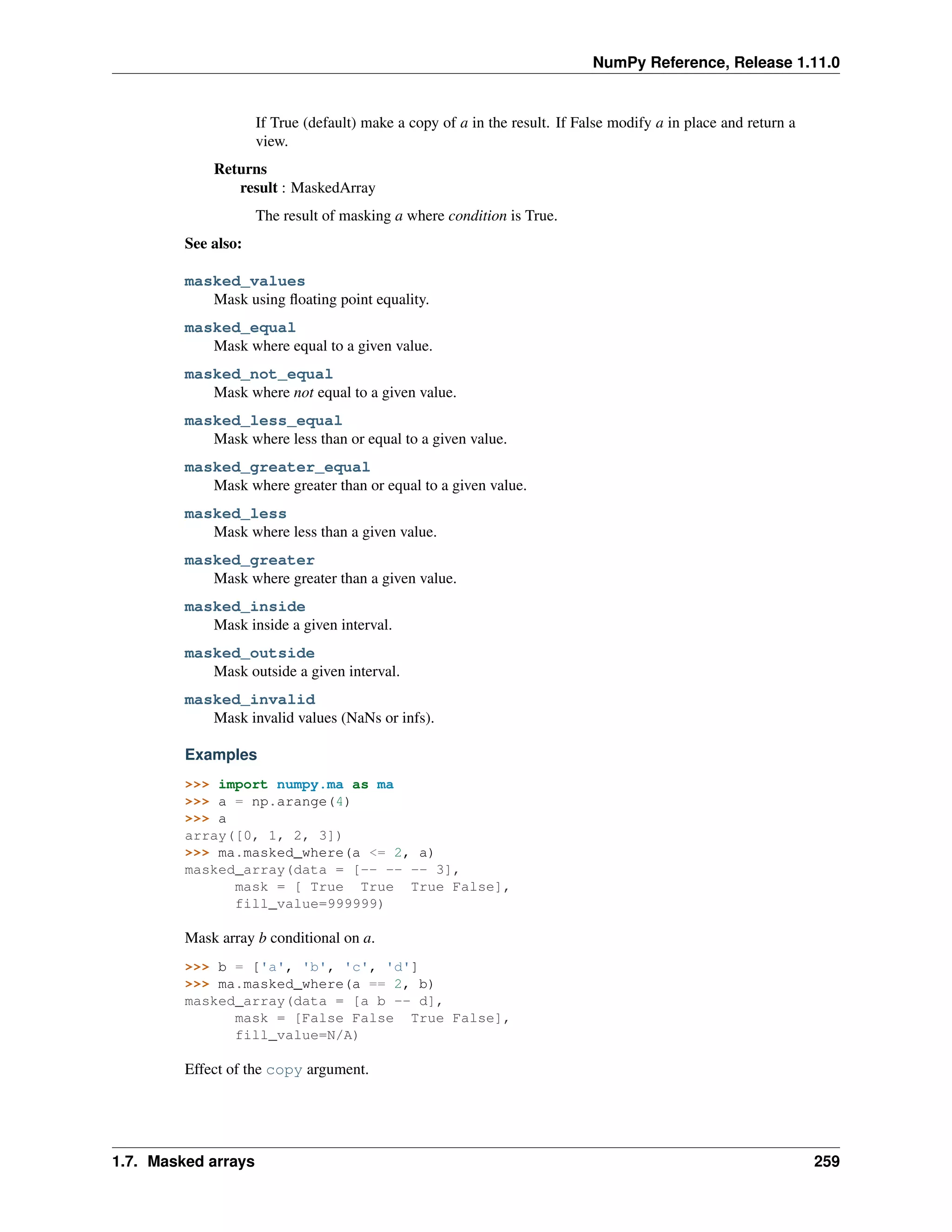NumPy Reference, Release 1.11.0
If True (default) make a copy of a in the result. If False modify a in place and return a
view.
Returns
result : MaskedArray
The result of masking a where condition is True.
See also:
masked_values
Mask using floating point equality.
masked_equal
Mask where equal to a given value.
masked_not_equal
Mask where not equal to a given value.
masked_less_equal
Mask where less than or equal to a given value.
masked_greater_equal
Mask where greater than or equal to a given value.
masked_less
Mask where less than a given value.
masked_greater
Mask where greater than a given value.
masked_inside
Mask inside a given interval.
masked_outside
Mask outside a given interval.
masked_invalid
Mask invalid values (NaNs or infs).
Examples
>>> import numpy.ma as ma
>>> a = np.arange(4)
>>> a
array([0, 1, 2, 3])
>>> ma.masked_where(a <= 2, a)
masked_array(data = [-- -- -- 3],
mask = [ True True True False],
fill_value=999999)
Mask array b conditional on a.
>>> b = ['a', 'b', 'c', 'd']
>>> ma.masked_where(a == 2, b)
masked_array(data = [a b -- d],
mask = [False False True False],
fill_value=N/A)
Effect of the copy argument.
1.7. Masked arrays 259
 