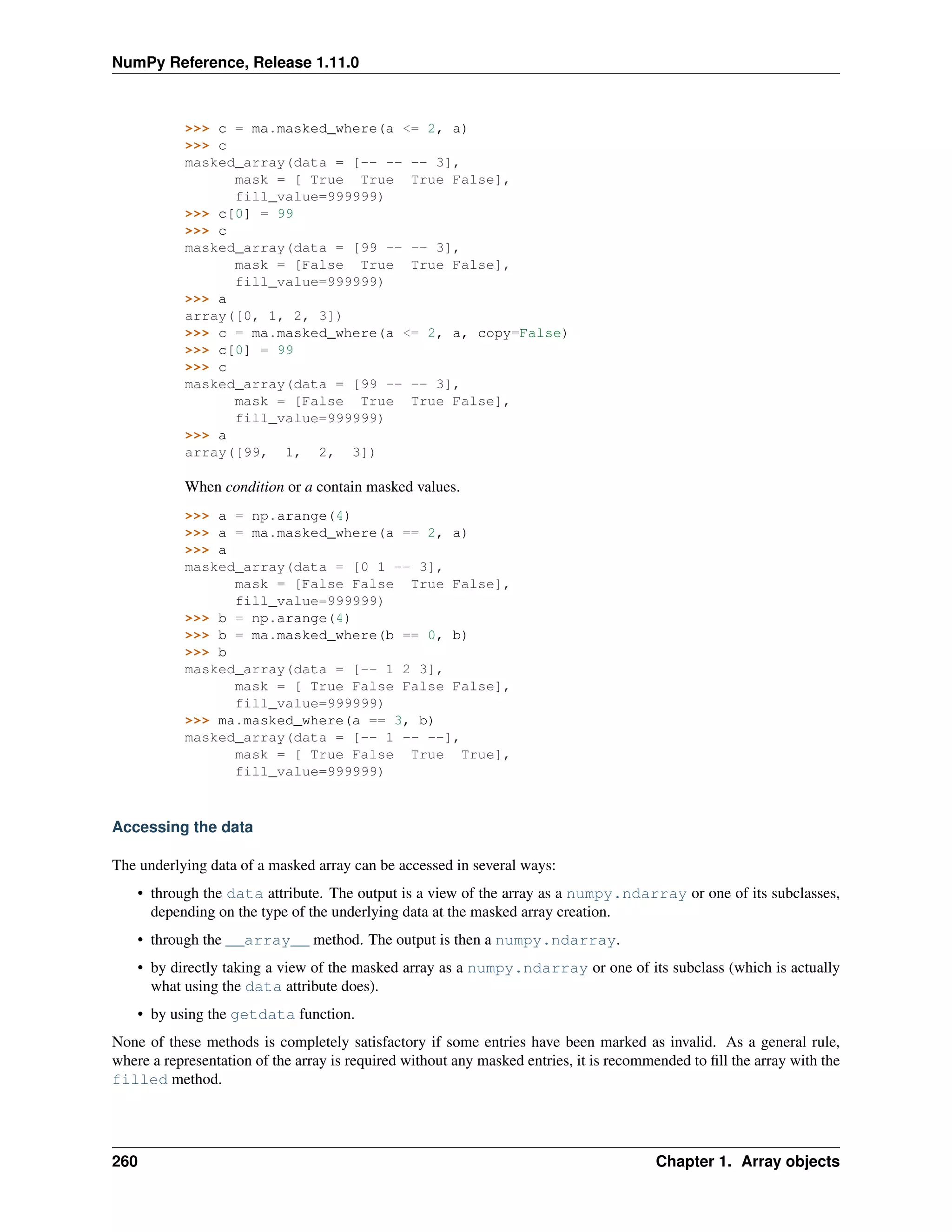 NumPy Reference, Release 1.11.0
>>> c = ma.masked_where(a <= 2, a)
>>> c
masked_array(data = [-- -- -- 3],
mask = [ True True True False],
fill_value=999999)
>>> c[0] = 99
>>> c
masked_array(data = [99 -- -- 3],
mask = [False True True False],
fill_value=999999)
>>> a
array([0, 1, 2, 3])
>>> c = ma.masked_where(a <= 2, a, copy=False)
>>> c[0] = 99
>>> c
masked_array(data = [99 -- -- 3],
mask = [False True True False],
fill_value=999999)
>>> a
array([99, 1, 2, 3])
When condition or a contain masked values.
>>> a = np.arange(4)
>>> a = ma.masked_where(a == 2, a)
>>> a
masked_array(data = [0 1 -- 3],
mask = [False False True False],
fill_value=999999)
>>> b = np.arange(4)
>>> b = ma.masked_where(b == 0, b)
>>> b
masked_array(data = [-- 1 2 3],
mask = [ True False False False],
fill_value=999999)
>>> ma.masked_where(a == 3, b)
masked_array(data = [-- 1 -- --],
mask = [ True False True True],
fill_value=999999)
Accessing the data
The underlying data of a masked array can be accessed in several ways:
• through the data attribute. The output is a view of the array as a numpy.ndarray or one of its subclasses,
depending on the type of the underlying data at the masked array creation.
• through the __array__ method. The output is then a numpy.ndarray.
• by directly taking a view of the masked array as a numpy.ndarray or one of its subclass (which is actually
what using the data attribute does).
• by using the getdata function.
None of these methods is completely satisfactory if some entries have been marked as invalid. As a general rule,
where a representation of the array is required without any masked entries, it is recommended to fill the array with the
filled method.
260 Chapter 1. Array objects
 