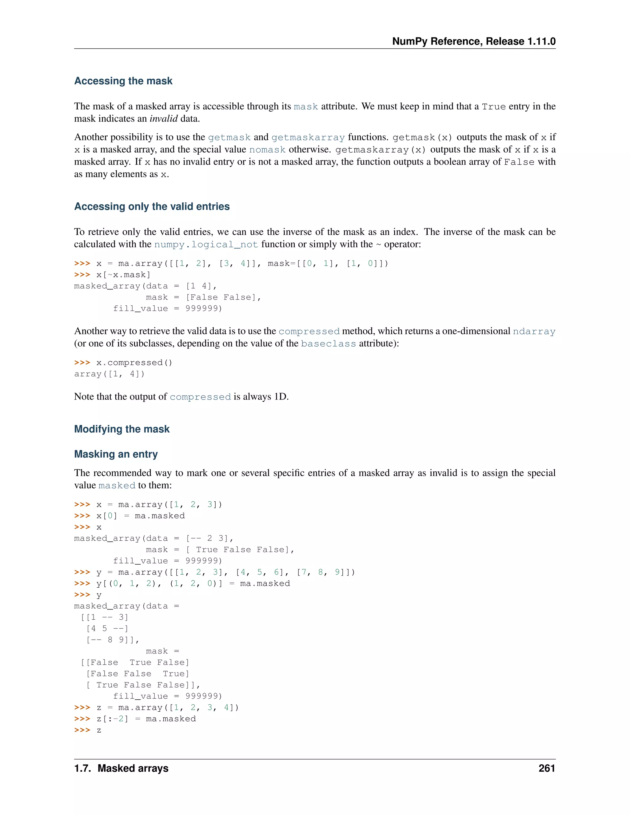 NumPy Reference, Release 1.11.0
Accessing the mask
The mask of a masked array is accessible through its mask attribute. We must keep in mind that a True entry in the
mask indicates an invalid data.
Another possibility is to use the getmask and getmaskarray functions. getmask(x) outputs the mask of x if
x is a masked array, and the special value nomask otherwise. getmaskarray(x) outputs the mask of x if x is a
masked array. If x has no invalid entry or is not a masked array, the function outputs a boolean array of False with
as many elements as x.
Accessing only the valid entries
To retrieve only the valid entries, we can use the inverse of the mask as an index. The inverse of the mask can be
calculated with the numpy.logical_not function or simply with the ~ operator:
>>> x = ma.array([[1, 2], [3, 4]], mask=[[0, 1], [1, 0]])
>>> x[~x.mask]
masked_array(data = [1 4],
mask = [False False],
fill_value = 999999)
Another way to retrieve the valid data is to use the compressed method, which returns a one-dimensional ndarray
(or one of its subclasses, depending on the value of the baseclass attribute):
>>> x.compressed()
array([1, 4])
Note that the output of compressed is always 1D.
Modifying the mask
Masking an entry
The recommended way to mark one or several specific entries of a masked array as invalid is to assign the special
value masked to them:
>>> x = ma.array([1, 2, 3])
>>> x[0] = ma.masked
>>> x
masked_array(data = [-- 2 3],
mask = [ True False False],
fill_value = 999999)
>>> y = ma.array([[1, 2, 3], [4, 5, 6], [7, 8, 9]])
>>> y[(0, 1, 2), (1, 2, 0)] = ma.masked
>>> y
masked_array(data =
[[1 -- 3]
[4 5 --]
[-- 8 9]],
mask =
[[False True False]
[False False True]
[ True False False]],
fill_value = 999999)
>>> z = ma.array([1, 2, 3, 4])
>>> z[:-2] = ma.masked
>>> z
1.7. Masked arrays 261
 