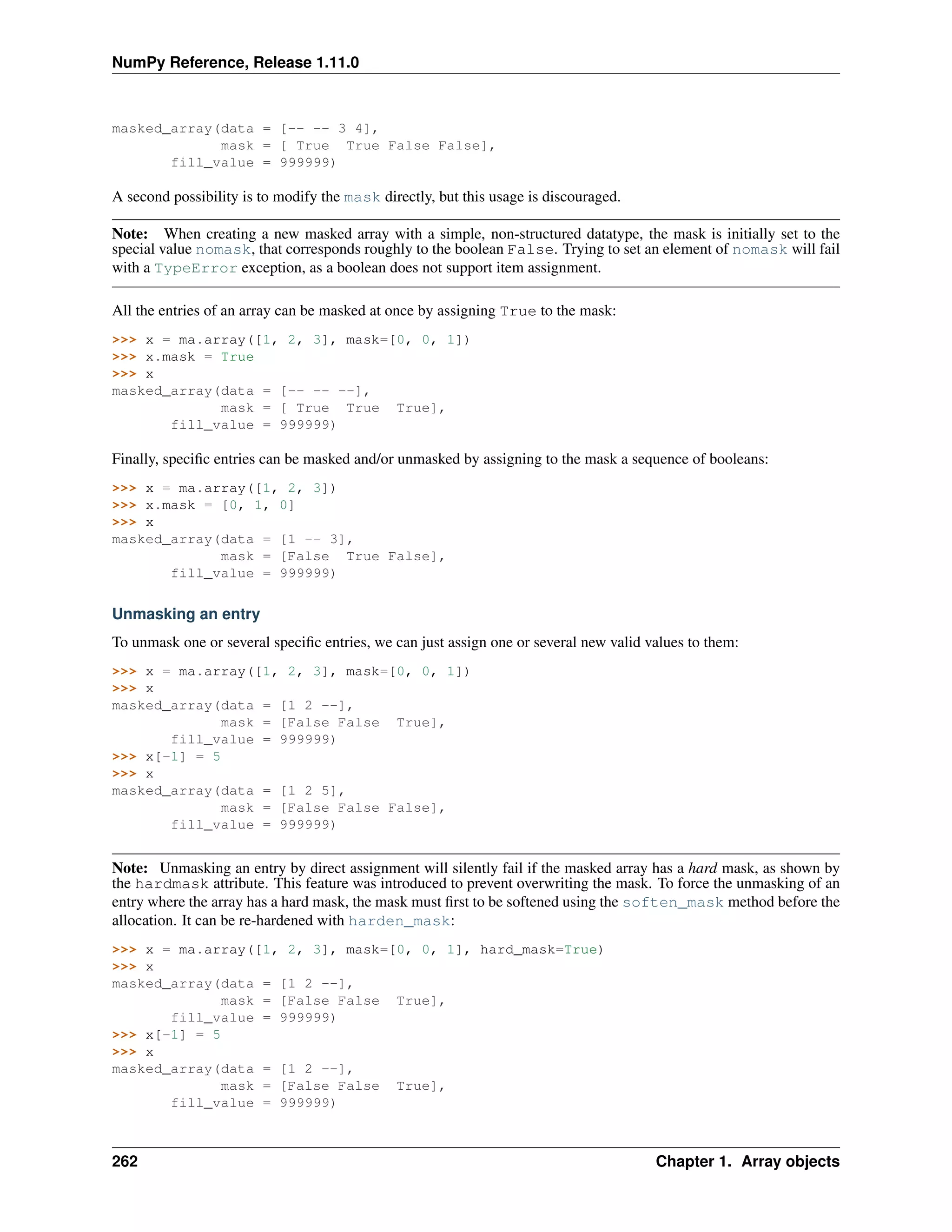 NumPy Reference, Release 1.11.0
masked_array(data = [-- -- 3 4],
mask = [ True True False False],
fill_value = 999999)
A second possibility is to modify the mask directly, but this usage is discouraged.
Note: When creating a new masked array with a simple, non-structured datatype, the mask is initially set to the
special value nomask, that corresponds roughly to the boolean False. Trying to set an element of nomask will fail
with a TypeError exception, as a boolean does not support item assignment.
All the entries of an array can be masked at once by assigning True to the mask:
>>> x = ma.array([1, 2, 3], mask=[0, 0, 1])
>>> x.mask = True
>>> x
masked_array(data = [-- -- --],
mask = [ True True True],
fill_value = 999999)
Finally, specific entries can be masked and/or unmasked by assigning to the mask a sequence of booleans:
>>> x = ma.array([1, 2, 3])
>>> x.mask = [0, 1, 0]
>>> x
masked_array(data = [1 -- 3],
mask = [False True False],
fill_value = 999999)
Unmasking an entry
To unmask one or several specific entries, we can just assign one or several new valid values to them:
>>> x = ma.array([1, 2, 3], mask=[0, 0, 1])
>>> x
masked_array(data = [1 2 --],
mask = [False False True],
fill_value = 999999)
>>> x[-1] = 5
>>> x
masked_array(data = [1 2 5],
mask = [False False False],
fill_value = 999999)
Note: Unmasking an entry by direct assignment will silently fail if the masked array has a hard mask, as shown by
the hardmask attribute. This feature was introduced to prevent overwriting the mask. To force the unmasking of an
entry where the array has a hard mask, the mask must first to be softened using the soften_mask method before the
allocation. It can be re-hardened with harden_mask:
>>> x = ma.array([1, 2, 3], mask=[0, 0, 1], hard_mask=True)
>>> x
masked_array(data = [1 2 --],
mask = [False False True],
fill_value = 999999)
>>> x[-1] = 5
>>> x
masked_array(data = [1 2 --],
mask = [False False True],
fill_value = 999999)
262 Chapter 1. Array objects
 