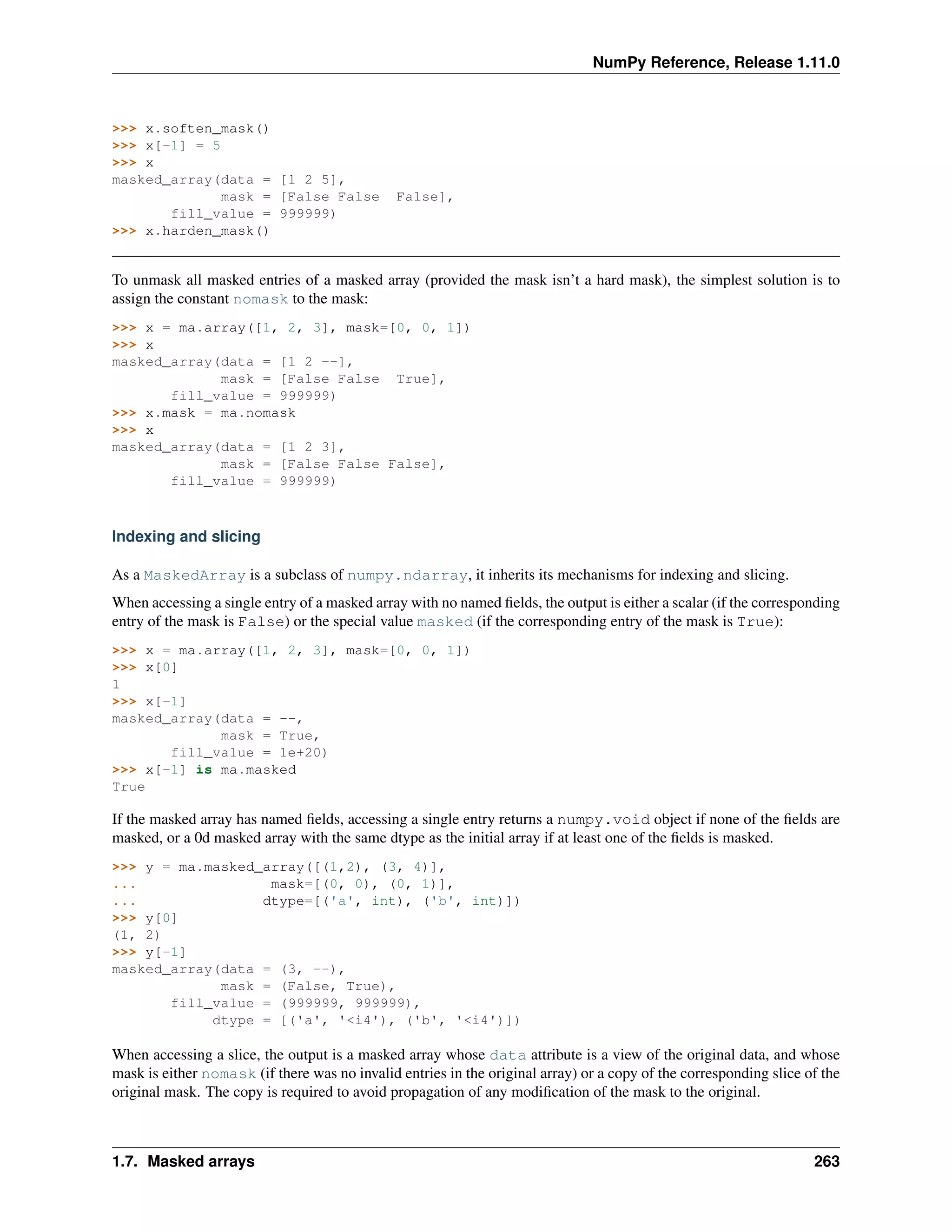 NumPy Reference, Release 1.11.0
>>> x.soften_mask()
>>> x[-1] = 5
>>> x
masked_array(data = [1 2 5],
mask = [False False False],
fill_value = 999999)
>>> x.harden_mask()
To unmask all masked entries of a masked array (provided the mask isn’t a hard mask), the simplest solution is to
assign the constant nomask to the mask:
>>> x = ma.array([1, 2, 3], mask=[0, 0, 1])
>>> x
masked_array(data = [1 2 --],
mask = [False False True],
fill_value = 999999)
>>> x.mask = ma.nomask
>>> x
masked_array(data = [1 2 3],
mask = [False False False],
fill_value = 999999)
Indexing and slicing
As a MaskedArray is a subclass of numpy.ndarray, it inherits its mechanisms for indexing and slicing.
When accessing a single entry of a masked array with no named fields, the output is either a scalar (if the corresponding
entry of the mask is False) or the special value masked (if the corresponding entry of the mask is True):
>>> x = ma.array([1, 2, 3], mask=[0, 0, 1])
>>> x[0]
1
>>> x[-1]
masked_array(data = --,
mask = True,
fill_value = 1e+20)
>>> x[-1] is ma.masked
True
If the masked array has named fields, accessing a single entry returns a numpy.void object if none of the fields are
masked, or a 0d masked array with the same dtype as the initial array if at least one of the fields is masked.
>>> y = ma.masked_array([(1,2), (3, 4)],
... mask=[(0, 0), (0, 1)],
... dtype=[('a', int), ('b', int)])
>>> y[0]
(1, 2)
>>> y[-1]
masked_array(data = (3, --),
mask = (False, True),
fill_value = (999999, 999999),
dtype = [('a', '<i4'), ('b', '<i4')])
When accessing a slice, the output is a masked array whose data attribute is a view of the original data, and whose
mask is either nomask (if there was no invalid entries in the original array) or a copy of the corresponding slice of the
original mask. The copy is required to avoid propagation of any modification of the mask to the original.
1.7. Masked arrays 263
 