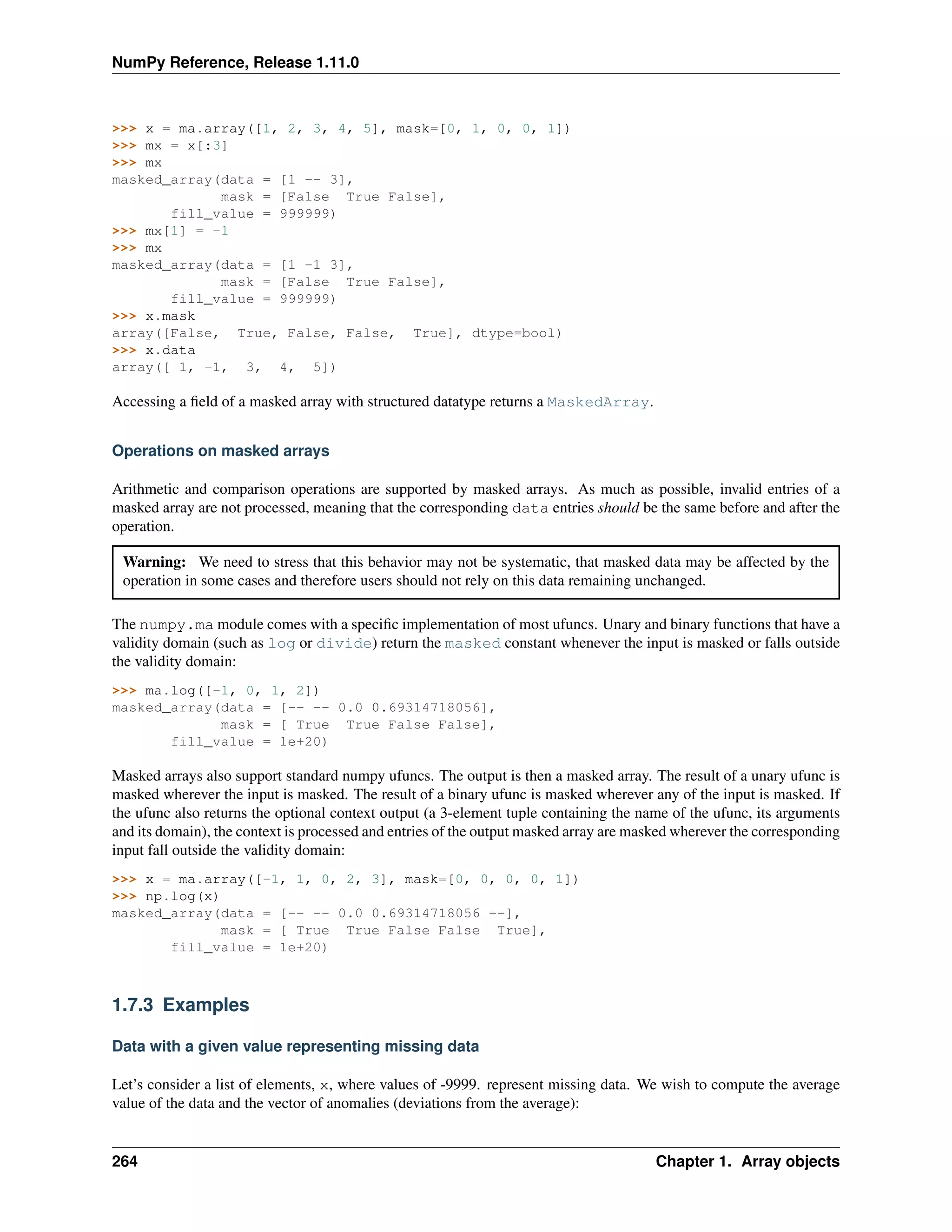 NumPy Reference, Release 1.11.0
>>> x = ma.array([1, 2, 3, 4, 5], mask=[0, 1, 0, 0, 1])
>>> mx = x[:3]
>>> mx
masked_array(data = [1 -- 3],
mask = [False True False],
fill_value = 999999)
>>> mx[1] = -1
>>> mx
masked_array(data = [1 -1 3],
mask = [False True False],
fill_value = 999999)
>>> x.mask
array([False, True, False, False, True], dtype=bool)
>>> x.data
array([ 1, -1, 3, 4, 5])
Accessing a field of a masked array with structured datatype returns a MaskedArray.
Operations on masked arrays
Arithmetic and comparison operations are supported by masked arrays. As much as possible, invalid entries of a
masked array are not processed, meaning that the corresponding data entries should be the same before and after the
operation.
Warning: We need to stress that this behavior may not be systematic, that masked data may be affected by the
operation in some cases and therefore users should not rely on this data remaining unchanged.
The numpy.ma module comes with a specific implementation of most ufuncs. Unary and binary functions that have a
validity domain (such as log or divide) return the masked constant whenever the input is masked or falls outside
the validity domain:
>>> ma.log([-1, 0, 1, 2])
masked_array(data = [-- -- 0.0 0.69314718056],
mask = [ True True False False],
fill_value = 1e+20)
Masked arrays also support standard numpy ufuncs. The output is then a masked array. The result of a unary ufunc is
masked wherever the input is masked. The result of a binary ufunc is masked wherever any of the input is masked. If
the ufunc also returns the optional context output (a 3-element tuple containing the name of the ufunc, its arguments
and its domain), the context is processed and entries of the output masked array are masked wherever the corresponding
input fall outside the validity domain:
>>> x = ma.array([-1, 1, 0, 2, 3], mask=[0, 0, 0, 0, 1])
>>> np.log(x)
masked_array(data = [-- -- 0.0 0.69314718056 --],
mask = [ True True False False True],
fill_value = 1e+20)
1.7.3 Examples
Data with a given value representing missing data
Let’s consider a list of elements, x, where values of -9999. represent missing data. We wish to compute the average
value of the data and the vector of anomalies (deviations from the average):
264 Chapter 1. Array objects
 