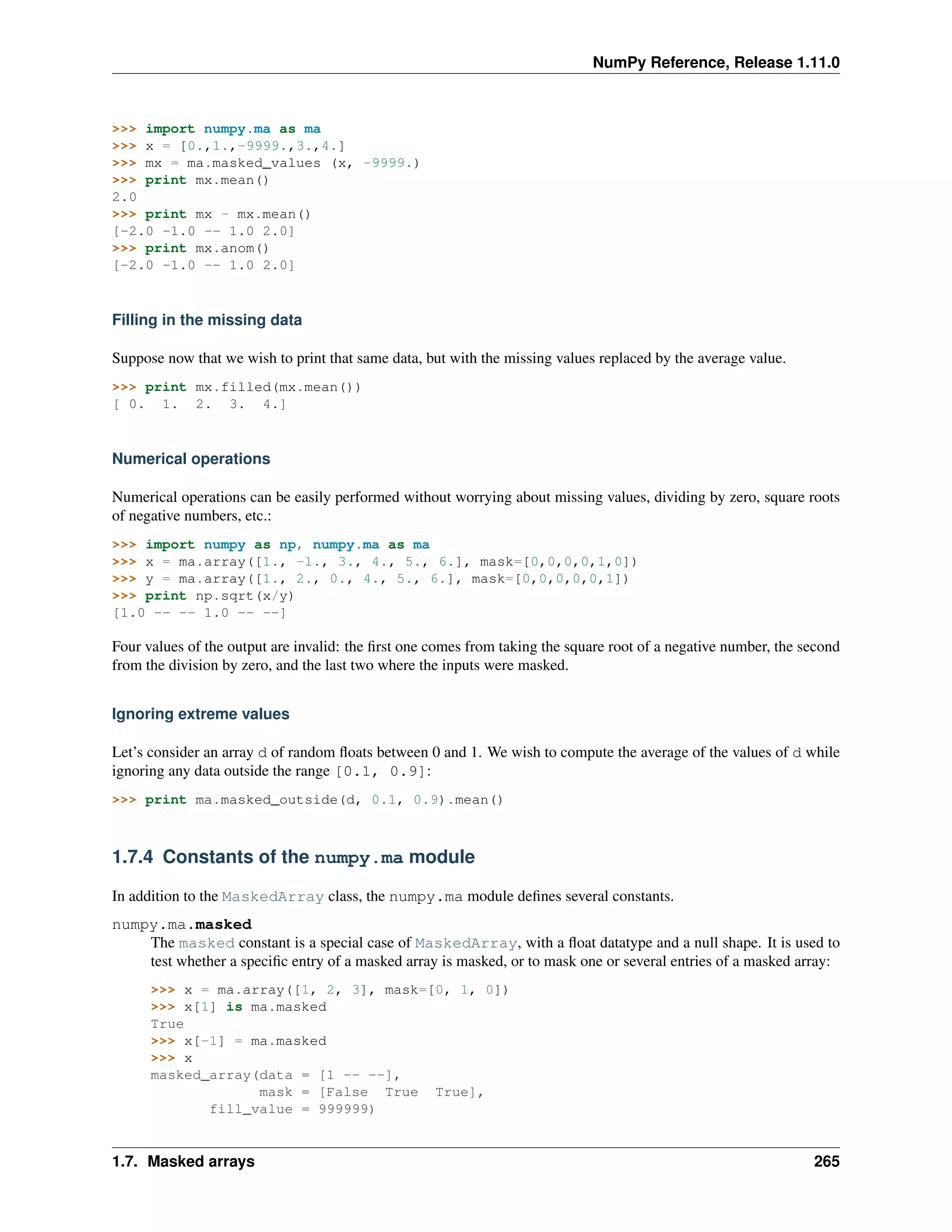 NumPy Reference, Release 1.11.0
>>> import numpy.ma as ma
>>> x = [0.,1.,-9999.,3.,4.]
>>> mx = ma.masked_values (x, -9999.)
>>> print mx.mean()
2.0
>>> print mx - mx.mean()
[-2.0 -1.0 -- 1.0 2.0]
>>> print mx.anom()
[-2.0 -1.0 -- 1.0 2.0]
Filling in the missing data
Suppose now that we wish to print that same data, but with the missing values replaced by the average value.
>>> print mx.filled(mx.mean())
[ 0. 1. 2. 3. 4.]
Numerical operations
Numerical operations can be easily performed without worrying about missing values, dividing by zero, square roots
of negative numbers, etc.:
>>> import numpy as np, numpy.ma as ma
>>> x = ma.array([1., -1., 3., 4., 5., 6.], mask=[0,0,0,0,1,0])
>>> y = ma.array([1., 2., 0., 4., 5., 6.], mask=[0,0,0,0,0,1])
>>> print np.sqrt(x/y)
[1.0 -- -- 1.0 -- --]
Four values of the output are invalid: the first one comes from taking the square root of a negative number, the second
from the division by zero, and the last two where the inputs were masked.
Ignoring extreme values
Let’s consider an array d of random floats between 0 and 1. We wish to compute the average of the values of d while
ignoring any data outside the range [0.1, 0.9]:
>>> print ma.masked_outside(d, 0.1, 0.9).mean()
1.7.4 Constants of the numpy.ma module
In addition to the MaskedArray class, the numpy.ma module defines several constants.
numpy.ma.masked
The masked constant is a special case of MaskedArray, with a float datatype and a null shape. It is used to
test whether a specific entry of a masked array is masked, or to mask one or several entries of a masked array:
>>> x = ma.array([1, 2, 3], mask=[0, 1, 0])
>>> x[1] is ma.masked
True
>>> x[-1] = ma.masked
>>> x
masked_array(data = [1 -- --],
mask = [False True True],
fill_value = 999999)
1.7. Masked arrays 265
 