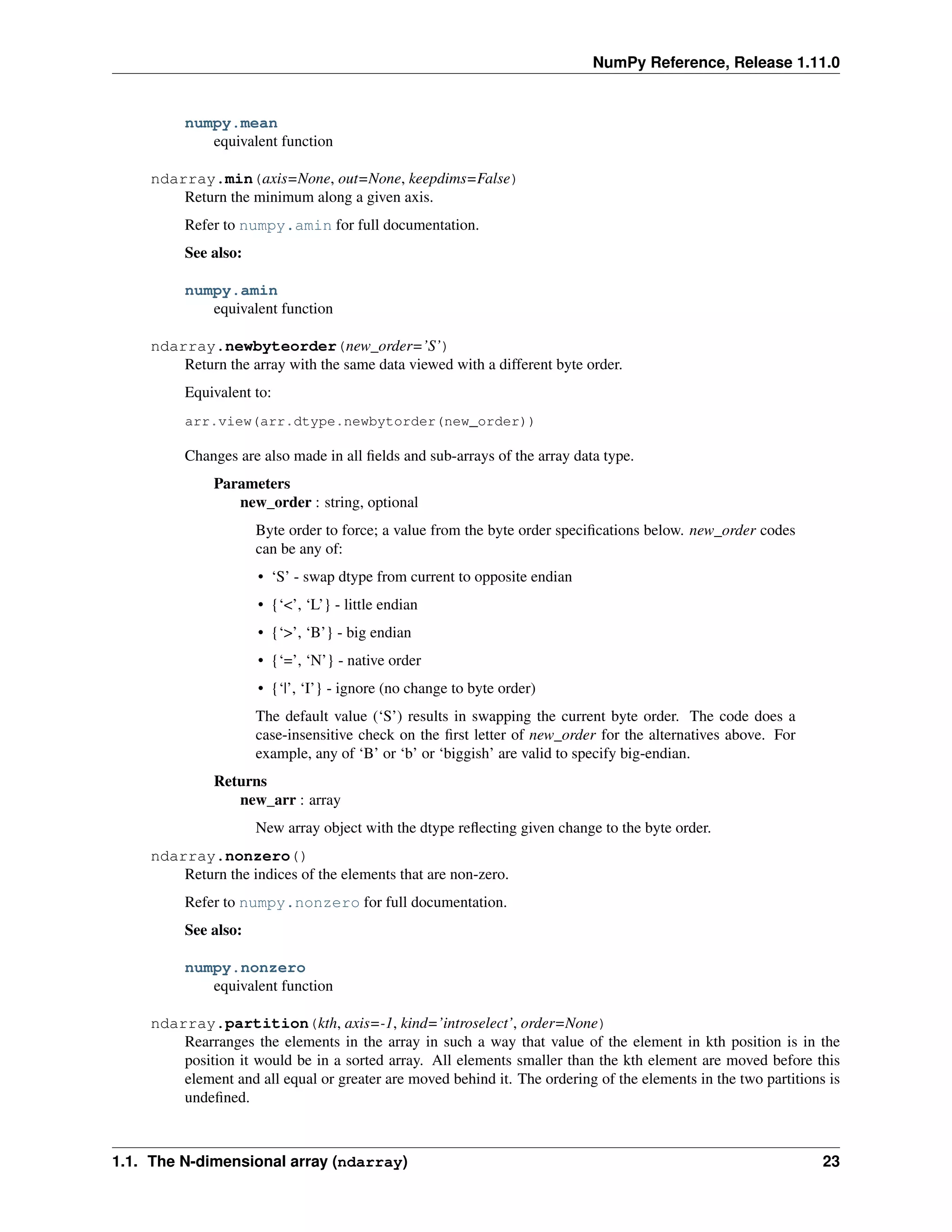 NumPy Reference, Release 1.11.0
numpy.mean
equivalent function
ndarray.min(axis=None, out=None, keepdims=False)
Return the minimum along a given axis.
Refer to numpy.amin for full documentation.
See also:
numpy.amin
equivalent function
ndarray.newbyteorder(new_order=’S’)
Return the array with the same data viewed with a different byte order.
Equivalent to:
arr.view(arr.dtype.newbytorder(new_order))
Changes are also made in all fields and sub-arrays of the array data type.
Parameters
new_order : string, optional
Byte order to force; a value from the byte order specifications below. new_order codes
can be any of:
• ‘S’ - swap dtype from current to opposite endian
• {‘<’, ‘L’} - little endian
• {‘>’, ‘B’} - big endian
• {‘=’, ‘N’} - native order
• {‘|’, ‘I’} - ignore (no change to byte order)
The default value (‘S’) results in swapping the current byte order. The code does a
case-insensitive check on the first letter of new_order for the alternatives above. For
example, any of ‘B’ or ‘b’ or ‘biggish’ are valid to specify big-endian.
Returns
new_arr : array
New array object with the dtype reflecting given change to the byte order.
ndarray.nonzero()
Return the indices of the elements that are non-zero.
Refer to numpy.nonzero for full documentation.
See also:
numpy.nonzero
equivalent function
ndarray.partition(kth, axis=-1, kind=’introselect’, order=None)
Rearranges the elements in the array in such a way that value of the element in kth position is in the
position it would be in a sorted array. All elements smaller than the kth element are moved before this
element and all equal or greater are moved behind it. The ordering of the elements in the two partitions is
undefined.
1.1. The N-dimensional array (ndarray) 23
 
