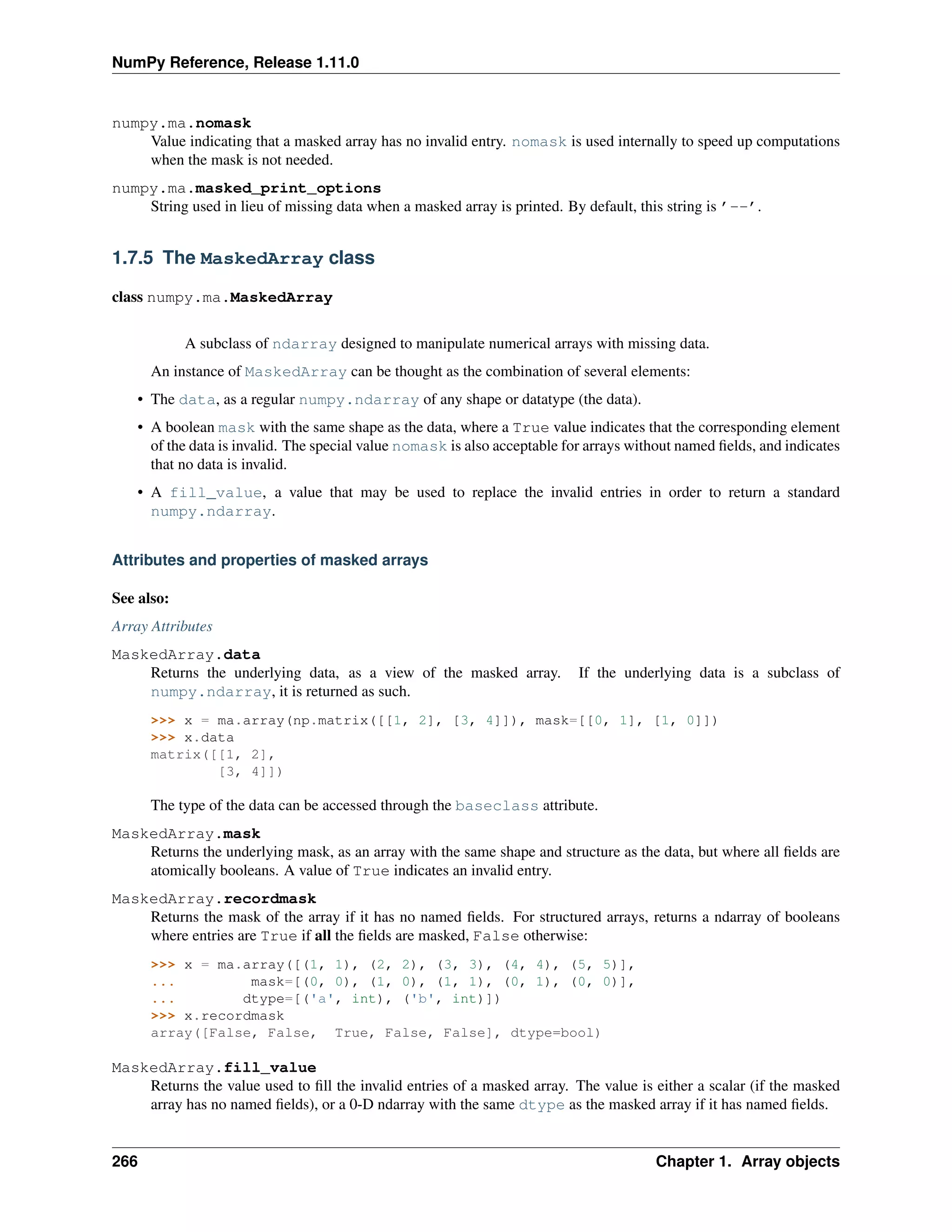 NumPy Reference, Release 1.11.0
numpy.ma.nomask
Value indicating that a masked array has no invalid entry. nomask is used internally to speed up computations
when the mask is not needed.
numpy.ma.masked_print_options
String used in lieu of missing data when a masked array is printed. By default, this string is ’--’.
1.7.5 The MaskedArray class
class numpy.ma.MaskedArray
A subclass of ndarray designed to manipulate numerical arrays with missing data.
An instance of MaskedArray can be thought as the combination of several elements:
• The data, as a regular numpy.ndarray of any shape or datatype (the data).
• A boolean mask with the same shape as the data, where a True value indicates that the corresponding element
of the data is invalid. The special value nomask is also acceptable for arrays without named fields, and indicates
that no data is invalid.
• A fill_value, a value that may be used to replace the invalid entries in order to return a standard
numpy.ndarray.
Attributes and properties of masked arrays
See also:
Array Attributes
MaskedArray.data
Returns the underlying data, as a view of the masked array. If the underlying data is a subclass of
numpy.ndarray, it is returned as such.
>>> x = ma.array(np.matrix([[1, 2], [3, 4]]), mask=[[0, 1], [1, 0]])
>>> x.data
matrix([[1, 2],
[3, 4]])
The type of the data can be accessed through the baseclass attribute.
MaskedArray.mask
Returns the underlying mask, as an array with the same shape and structure as the data, but where all fields are
atomically booleans. A value of True indicates an invalid entry.
MaskedArray.recordmask
Returns the mask of the array if it has no named fields. For structured arrays, returns a ndarray of booleans
where entries are True if all the fields are masked, False otherwise:
>>> x = ma.array([(1, 1), (2, 2), (3, 3), (4, 4), (5, 5)],
... mask=[(0, 0), (1, 0), (1, 1), (0, 1), (0, 0)],
... dtype=[('a', int), ('b', int)])
>>> x.recordmask
array([False, False, True, False, False], dtype=bool)
MaskedArray.fill_value
Returns the value used to fill the invalid entries of a masked array. The value is either a scalar (if the masked
array has no named fields), or a 0-D ndarray with the same dtype as the masked array if it has named fields.
266 Chapter 1. Array objects
 