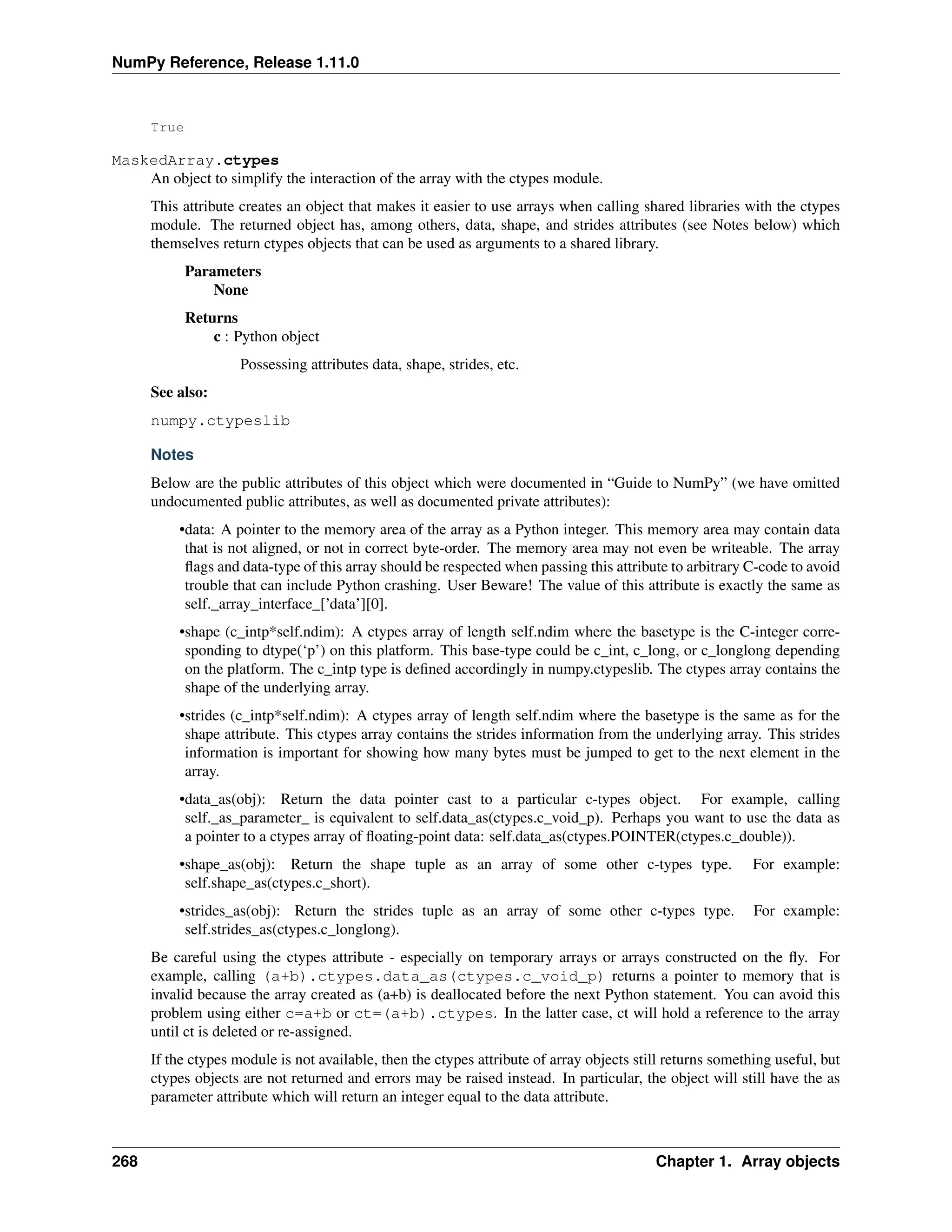 NumPy Reference, Release 1.11.0
True
MaskedArray.ctypes
An object to simplify the interaction of the array with the ctypes module.
This attribute creates an object that makes it easier to use arrays when calling shared libraries with the ctypes
module. The returned object has, among others, data, shape, and strides attributes (see Notes below) which
themselves return ctypes objects that can be used as arguments to a shared library.
Parameters
None
Returns
c : Python object
Possessing attributes data, shape, strides, etc.
See also:
numpy.ctypeslib
Notes
Below are the public attributes of this object which were documented in “Guide to NumPy” (we have omitted
undocumented public attributes, as well as documented private attributes):
•data: A pointer to the memory area of the array as a Python integer. This memory area may contain data
that is not aligned, or not in correct byte-order. The memory area may not even be writeable. The array
flags and data-type of this array should be respected when passing this attribute to arbitrary C-code to avoid
trouble that can include Python crashing. User Beware! The value of this attribute is exactly the same as
self._array_interface_[’data’][0].
•shape (c_intp*self.ndim): A ctypes array of length self.ndim where the basetype is the C-integer corre-
sponding to dtype(‘p’) on this platform. This base-type could be c_int, c_long, or c_longlong depending
on the platform. The c_intp type is defined accordingly in numpy.ctypeslib. The ctypes array contains the
shape of the underlying array.
•strides (c_intp*self.ndim): A ctypes array of length self.ndim where the basetype is the same as for the
shape attribute. This ctypes array contains the strides information from the underlying array. This strides
information is important for showing how many bytes must be jumped to get to the next element in the
array.
•data_as(obj): Return the data pointer cast to a particular c-types object. For example, calling
self._as_parameter_ is equivalent to self.data_as(ctypes.c_void_p). Perhaps you want to use the data as
a pointer to a ctypes array of floating-point data: self.data_as(ctypes.POINTER(ctypes.c_double)).
•shape_as(obj): Return the shape tuple as an array of some other c-types type. For example:
self.shape_as(ctypes.c_short).
•strides_as(obj): Return the strides tuple as an array of some other c-types type. For example:
self.strides_as(ctypes.c_longlong).
Be careful using the ctypes attribute - especially on temporary arrays or arrays constructed on the fly. For
example, calling (a+b).ctypes.data_as(ctypes.c_void_p) returns a pointer to memory that is
invalid because the array created as (a+b) is deallocated before the next Python statement. You can avoid this
problem using either c=a+b or ct=(a+b).ctypes. In the latter case, ct will hold a reference to the array
until ct is deleted or re-assigned.
If the ctypes module is not available, then the ctypes attribute of array objects still returns something useful, but
ctypes objects are not returned and errors may be raised instead. In particular, the object will still have the as
parameter attribute which will return an integer equal to the data attribute.
268 Chapter 1. Array objects
 